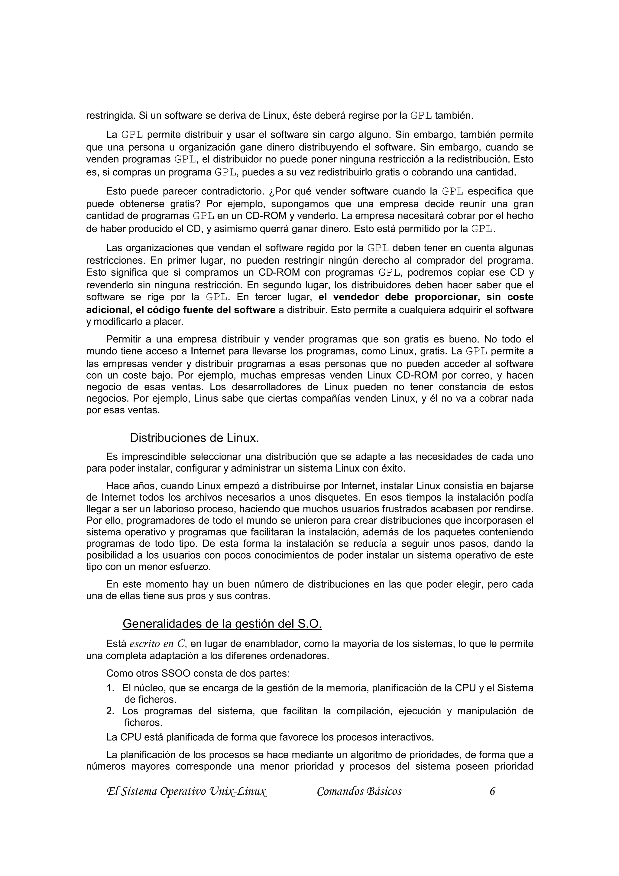 restringida. Si un software se deriva de Linux, éste deberá regirse por la GPL también.
     La GPL permite distribuir y usar el software sin cargo alguno. Sin embargo, también permite
que una persona u organización gane dinero distribuyendo el software. Sin embargo, cuando se
venden programas GPL, el distribuidor no puede poner ninguna restricción a la redistribución. Esto
es, si compras un programa GPL, puedes a su vez redistribuirlo gratis o cobrando una cantidad.
    Esto puede parecer contradictorio. ¿Por qué vender software cuando la GPL especifica que
puede obtenerse gratis? Por ejemplo, supongamos que una empresa decide reunir una gran
cantidad de programas GPL en un CD-ROM y venderlo. La empresa necesitará cobrar por el hecho
de haber producido el CD, y asimismo querrá ganar dinero. Esto está permitido por la GPL.
     Las organizaciones que vendan el software regido por la GPL deben tener en cuenta algunas
restricciones. En primer lugar, no pueden restringir ningún derecho al comprador del programa.
Esto significa que si compramos un CD-ROM con programas GPL, podremos copiar ese CD y
revenderlo sin ninguna restricción. En segundo lugar, los distribuidores deben hacer saber que el
software se rige por la GPL. En tercer lugar, el vendedor debe proporcionar, sin coste
adicional, el código fuente del software a distribuir. Esto permite a cualquiera adquirir el software
y modificarlo a placer.
     Permitir a una empresa distribuir y vender programas que son gratis es bueno. No todo el
mundo tiene acceso a Internet para llevarse los programas, como Linux, gratis. La GPL permite a
las empresas vender y distribuir programas a esas personas que no pueden acceder al software
con un coste bajo. Por ejemplo, muchas empresas venden Linux CD-ROM por correo, y hacen
negocio de esas ventas. Los desarrolladores de Linux pueden no tener constancia de estos
negocios. Por ejemplo, Linus sabe que ciertas compañías venden Linux, y él no va a cobrar nada
por esas ventas.

         Distribuciones de Linux.
    Es imprescindible seleccionar una distribución que se adapte a las necesidades de cada uno
para poder instalar, configurar y administrar un sistema Linux con éxito.
     Hace años, cuando Linux empezó a distribuirse por Internet, instalar Linux consistía en bajarse
de Internet todos los archivos necesarios a unos disquetes. En esos tiempos la instalación podía
llegar a ser un laborioso proceso, haciendo que muchos usuarios frustrados acabasen por rendirse.
Por ello, programadores de todo el mundo se unieron para crear distribuciones que incorporasen el
sistema operativo y programas que facilitaran la instalación, además de los paquetes conteniendo
programas de todo tipo. De esta forma la instalación se reducía a seguir unos pasos, dando la
posibilidad a los usuarios con pocos conocimientos de poder instalar un sistema operativo de este
tipo con un menor esfuerzo.
    En este momento hay un buen número de distribuciones en las que poder elegir, pero cada
una de ellas tiene sus pros y sus contras.

        Generalidades de la gestión del S.O.
    Está escrito en C, en lugar de enamblador, como la mayoría de los sistemas, lo que le permite
una completa adaptación a los diferenes ordenadores.
    Como otros SSOO consta de dos partes:
    1. El núcleo, que se encarga de la gestión de la memoria, planificación de la CPU y el Sistema
        de ficheros.
    2. Los programas del sistema, que facilitan la compilación, ejecución y manipulación de
        ficheros.
    La CPU está planificada de forma que favorece los procesos interactivos.
   La planificación de los procesos se hace mediante un algoritmo de prioridades, de forma que a
números mayores corresponde una menor prioridad y procesos del sistema poseen prioridad

    El Sistema Operativo Unix-Linux                Comandos Básicos                       6
 