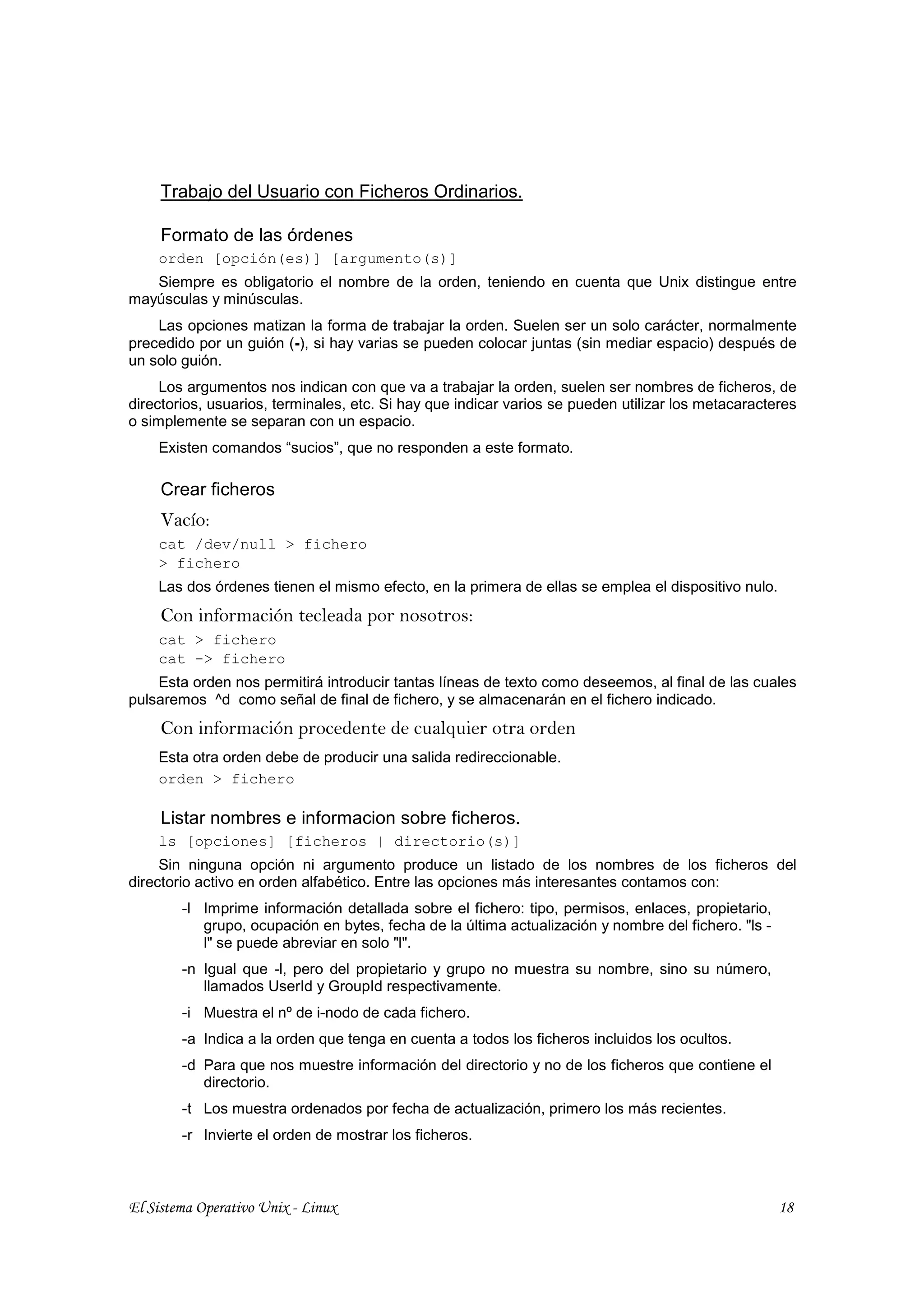 Trabajo del Usuario con Ficheros Ordinarios.

     Formato de las órdenes
    orden [opción(es)] [argumento(s)]
   Siempre es obligatorio el nombre de la orden, teniendo en cuenta que Unix distingue entre
mayúsculas y minúsculas.
    Las opciones matizan la forma de trabajar la orden. Suelen ser un solo carácter, normalmente
precedido por un guión (-), si hay varias se pueden colocar juntas (sin mediar espacio) después de
un solo guión.
     Los argumentos nos indican con que va a trabajar la orden, suelen ser nombres de ficheros, de
directorios, usuarios, terminales, etc. Si hay que indicar varios se pueden utilizar los metacaracteres
o simplemente se separan con un espacio.
    Existen comandos “sucios”, que no responden a este formato.

     Crear ficheros
     Vacío:
    cat /dev/null > fichero
    > fichero
    Las dos órdenes tienen el mismo efecto, en la primera de ellas se emplea el dispositivo nulo.
     Con información tecleada por nosotros:
    cat > fichero
    cat -> fichero
    Esta orden nos permitirá introducir tantas líneas de texto como deseemos, al final de las cuales
pulsaremos ^d como señal de final de fichero, y se almacenarán en el fichero indicado.
     Con información procedente de cualquier otra orden
    Esta otra orden debe de producir una salida redireccionable.
    orden > fichero

     Listar nombres e informacion sobre ficheros.
    ls [opciones] [ficheros | directorio(s)]
     Sin ninguna opción ni argumento produce un listado de los nombres de los ficheros del
directorio activo en orden alfabético. Entre las opciones más interesantes contamos con:
        -l Imprime información detallada sobre el fichero: tipo, permisos, enlaces, propietario,
           grupo, ocupación en bytes, fecha de la última actualización y nombre del fichero. "ls -
           l" se puede abreviar en solo "l".
        -n Igual que -l, pero del propietario y grupo no muestra su nombre, sino su número,
           llamados UserId y GroupId respectivamente.
        -i Muestra el nº de i-nodo de cada fichero.
        -a Indica a la orden que tenga en cuenta a todos los ficheros incluidos los ocultos.
        -d Para que nos muestre información del directorio y no de los ficheros que contiene el
           directorio.
        -t Los muestra ordenados por fecha de actualización, primero los más recientes.
        -r Invierte el orden de mostrar los ficheros.



El Sistema Operativo Unix - Linux                                                                    18
 