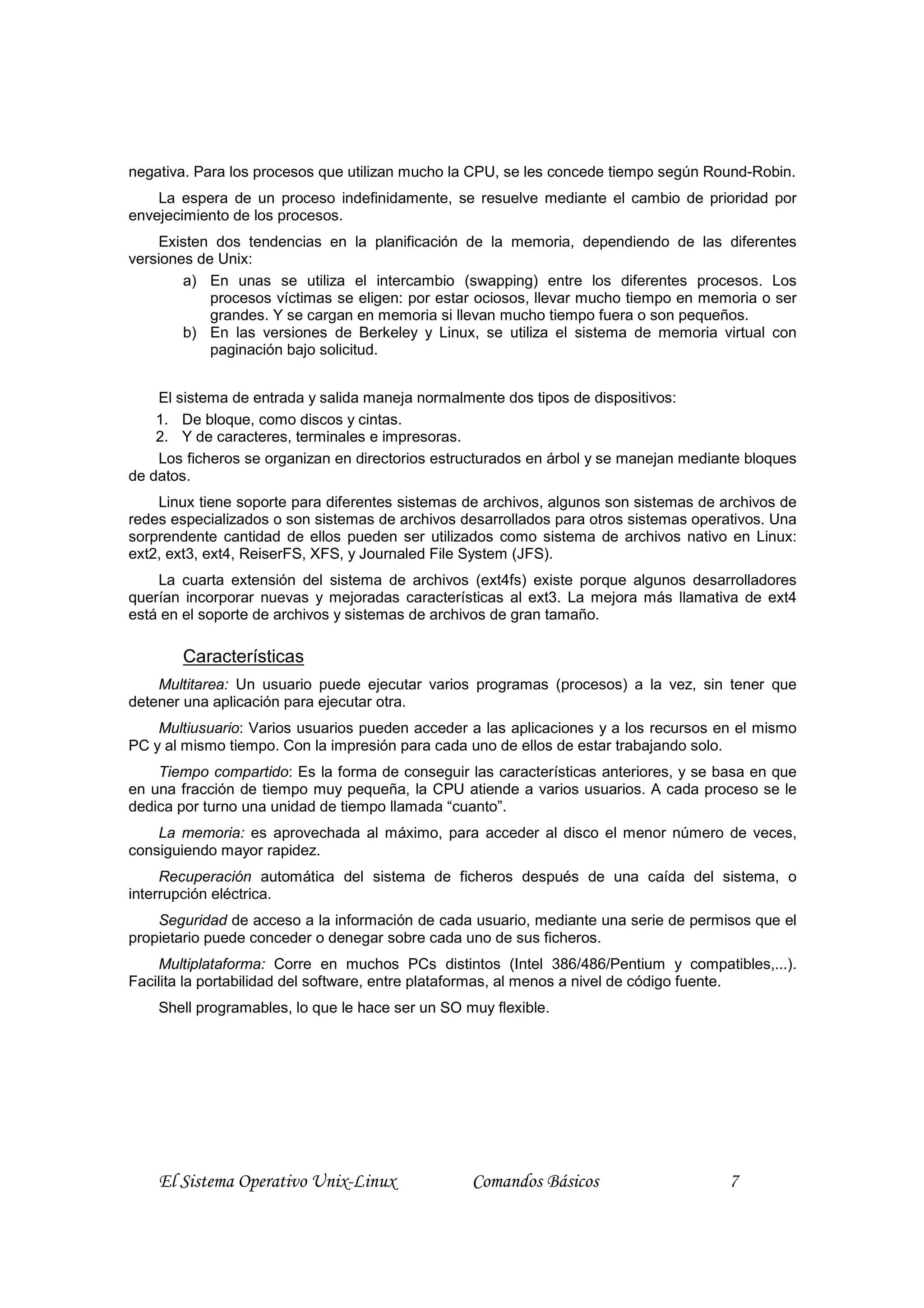 negativa. Para los procesos que utilizan mucho la CPU, se les concede tiempo según Round-Robin.
    La espera de un proceso indefinidamente, se resuelve mediante el cambio de prioridad por
envejecimiento de los procesos.
    Existen dos tendencias en la planificación de la memoria, dependiendo de las diferentes
versiones de Unix:
        a) En unas se utiliza el intercambio (swapping) entre los diferentes procesos. Los
            procesos víctimas se eligen: por estar ociosos, llevar mucho tiempo en memoria o ser
            grandes. Y se cargan en memoria si llevan mucho tiempo fuera o son pequeños.
        b) En las versiones de Berkeley y Linux, se utiliza el sistema de memoria virtual con
            paginación bajo solicitud.


    El sistema de entrada y salida maneja normalmente dos tipos de dispositivos:
    1. De bloque, como discos y cintas.
    2. Y de caracteres, terminales e impresoras.
    Los ficheros se organizan en directorios estructurados en árbol y se manejan mediante bloques
de datos.
    Linux tiene soporte para diferentes sistemas de archivos, algunos son sistemas de archivos de
redes especializados o son sistemas de archivos desarrollados para otros sistemas operativos. Una
sorprendente cantidad de ellos pueden ser utilizados como sistema de archivos nativo en Linux:
ext2, ext3, ext4, ReiserFS, XFS, y Journaled File System (JFS).
    La cuarta extensión del sistema de archivos (ext4fs) existe porque algunos desarrolladores
querían incorporar nuevas y mejoradas características al ext3. La mejora más llamativa de ext4
está en el soporte de archivos y sistemas de archivos de gran tamaño.

       Características
    Multitarea: Un usuario puede ejecutar varios programas (procesos) a la vez, sin tener que
detener una aplicación para ejecutar otra.
    Multiusuario: Varios usuarios pueden acceder a las aplicaciones y a los recursos en el mismo
PC y al mismo tiempo. Con la impresión para cada uno de ellos de estar trabajando solo.
    Tiempo compartido: Es la forma de conseguir las características anteriores, y se basa en que
en una fracción de tiempo muy pequeña, la CPU atiende a varios usuarios. A cada proceso se le
dedica por turno una unidad de tiempo llamada “cuanto”.
    La memoria: es aprovechada al máximo, para acceder al disco el menor número de veces,
consiguiendo mayor rapidez.
     Recuperación automática del sistema de ficheros después de una caída del sistema, o
interrupción eléctrica.
    Seguridad de acceso a la información de cada usuario, mediante una serie de permisos que el
propietario puede conceder o denegar sobre cada uno de sus ficheros.
    Multiplataforma: Corre en muchos PCs distintos (Intel 386/486/Pentium y compatibles,...).
Facilita la portabilidad del software, entre plataformas, al menos a nivel de código fuente.
    Shell programables, lo que le hace ser un SO muy flexible.




    El Sistema Operativo Unix-Linux               Comandos Básicos                     7
 