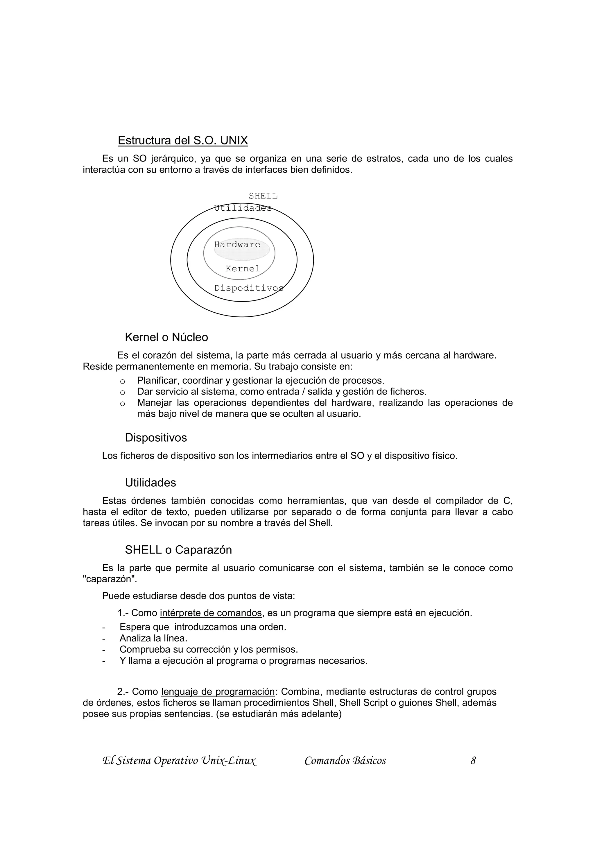 Estructura del S.O. UNIX
     Es un SO jerárquico, ya que se organiza en una serie de estratos, cada uno de los cuales
interactúa con su entorno a través de interfaces bien definidos.

                                     SHELL
                               Utilidades


                               Hardware

                                  Kernel
                               Dispoditivos




         Kernel o Núcleo
       Es el corazón del sistema, la parte más cerrada al usuario y más cercana al hardware.
Reside permanentemente en memoria. Su trabajo consiste en:
        o Planificar, coordinar y gestionar la ejecución de procesos.
        o Dar servicio al sistema, como entrada / salida y gestión de ficheros.
        o Manejar las operaciones dependientes del hardware, realizando las operaciones de
           más bajo nivel de manera que se oculten al usuario.

         Dispositivos
    Los ficheros de dispositivo son los intermediarios entre el SO y el dispositivo físico.

         Utilidades
    Estas órdenes también conocidas como herramientas, que van desde el compilador de C,
hasta el editor de texto, pueden utilizarse por separado o de forma conjunta para llevar a cabo
tareas útiles. Se invocan por su nombre a través del Shell.

         SHELL o Caparazón
    Es la parte que permite al usuario comunicarse con el sistema, también se le conoce como
"caparazón".
    Puede estudiarse desde dos puntos de vista:
        1.- Como intérprete de comandos, es un programa que siempre está en ejecución.
    -   Espera que introduzcamos una orden.
    -   Analiza la línea.
    -   Comprueba su corrección y los permisos.
    -   Y llama a ejecución al programa o programas necesarios.


       2.- Como lenguaje de programación: Combina, mediante estructuras de control grupos
de órdenes, estos ficheros se llaman procedimientos Shell, Shell Script o guiones Shell, además
posee sus propias sentencias. (se estudiarán más adelante)



    El Sistema Operativo Unix-Linux                  Comandos Básicos                         8
 