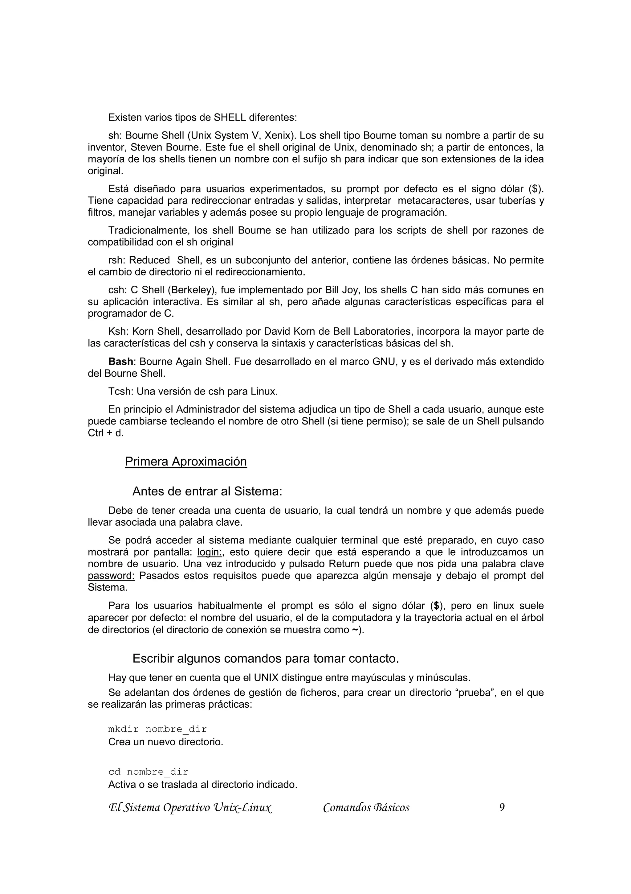 Existen varios tipos de SHELL diferentes:
     sh: Bourne Shell (Unix System V, Xenix). Los shell tipo Bourne toman su nombre a partir de su
inventor, Steven Bourne. Este fue el shell original de Unix, denominado sh; a partir de entonces, la
mayoría de los shells tienen un nombre con el sufijo sh para indicar que son extensiones de la idea
original.
      Está diseñado para usuarios experimentados, su prompt por defecto es el signo dólar ($).
Tiene capacidad para redireccionar entradas y salidas, interpretar metacaracteres, usar tuberías y
filtros, manejar variables y además posee su propio lenguaje de programación.
   Tradicionalmente, los shell Bourne se han utilizado para los scripts de shell por razones de
compatibilidad con el sh original
     rsh: Reduced Shell, es un subconjunto del anterior, contiene las órdenes básicas. No permite
el cambio de directorio ni el redireccionamiento.
    csh: C Shell (Berkeley), fue implementado por Bill Joy, los shells C han sido más comunes en
su aplicación interactiva. Es similar al sh, pero añade algunas características específicas para el
programador de C.
     Ksh: Korn Shell, desarrollado por David Korn de Bell Laboratories, incorpora la mayor parte de
las características del csh y conserva la sintaxis y características básicas del sh.
     Bash: Bourne Again Shell. Fue desarrollado en el marco GNU, y es el derivado más extendido
del Bourne Shell.
    Tcsh: Una versión de csh para Linux.
     En principio el Administrador del sistema adjudica un tipo de Shell a cada usuario, aunque este
puede cambiarse tecleando el nombre de otro Shell (si tiene permiso); se sale de un Shell pulsando
Ctrl + d.

        Primera Aproximación

         Antes de entrar al Sistema:
     Debe de tener creada una cuenta de usuario, la cual tendrá un nombre y que además puede
llevar asociada una palabra clave.
     Se podrá acceder al sistema mediante cualquier terminal que esté preparado, en cuyo caso
mostrará por pantalla: login:, esto quiere decir que está esperando a que le introduzcamos un
nombre de usuario. Una vez introducido y pulsado Return puede que nos pida una palabra clave
password: Pasados estos requisitos puede que aparezca algún mensaje y debajo el prompt del
Sistema.
    Para los usuarios habitualmente el prompt es sólo el signo dólar ($), pero en linux suele
aparecer por defecto: el nombre del usuario, el de la computadora y la trayectoria actual en el árbol
de directorios (el directorio de conexión se muestra como ~).

         Escribir algunos comandos para tomar contacto.
     Hay que tener en cuenta que el UNIX distingue entre mayúsculas y minúsculas.
     Se adelantan dos órdenes de gestión de ficheros, para crear un directorio “prueba”, en el que
se realizarán las primeras prácticas:

    mkdir nombre_dir
    Crea un nuevo directorio.

    cd nombre_dir
    Activa o se traslada al directorio indicado.

    El Sistema Operativo Unix-Linux                Comandos Básicos                       9
 