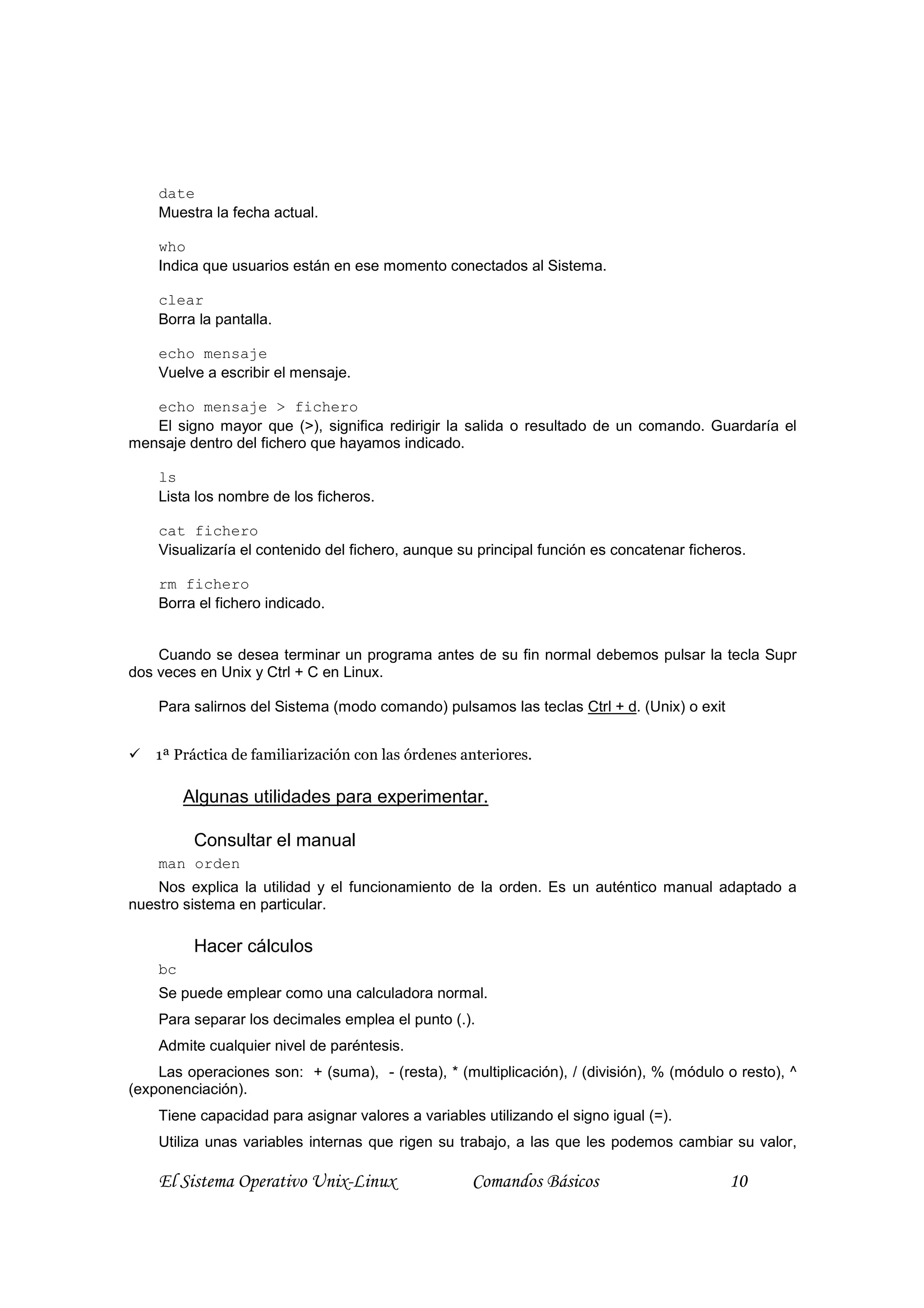 date
    Muestra la fecha actual.

    who
    Indica que usuarios están en ese momento conectados al Sistema.

    clear
    Borra la pantalla.

    echo mensaje
    Vuelve a escribir el mensaje.

   echo mensaje > fichero
   El signo mayor que (>), significa redirigir la salida o resultado de un comando. Guardaría el
mensaje dentro del fichero que hayamos indicado.

    ls
    Lista los nombre de los ficheros.

    cat fichero
    Visualizaría el contenido del fichero, aunque su principal función es concatenar ficheros.

    rm fichero
    Borra el fichero indicado.


    Cuando se desea terminar un programa antes de su fin normal debemos pulsar la tecla Supr
dos veces en Unix y Ctrl + C en Linux.

    Para salirnos del Sistema (modo comando) pulsamos las teclas Ctrl + d. (Unix) o exit


    1ª Práctica de familiarización con las órdenes anteriores.

         Algunas utilidades para experimentar.

          Consultar el manual
    man orden
    Nos explica la utilidad y el funcionamiento de la orden. Es un auténtico manual adaptado a
nuestro sistema en particular.

          Hacer cálculos
    bc
    Se puede emplear como una calculadora normal.
    Para separar los decimales emplea el punto (.).
    Admite cualquier nivel de paréntesis.
    Las operaciones son: + (suma), - (resta), * (multiplicación), / (división), % (módulo o resto), ^
(exponenciación).
    Tiene capacidad para asignar valores a variables utilizando el signo igual (=).
    Utiliza unas variables internas que rigen su trabajo, a las que les podemos cambiar su valor,

    El Sistema Operativo Unix-Linux                 Comandos Básicos                       10
 