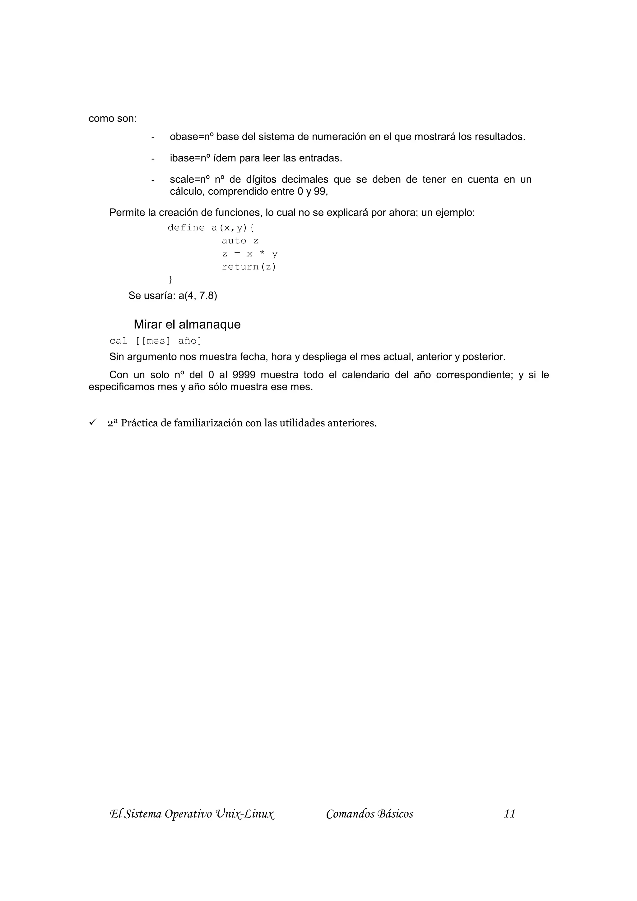 como son:
             -   obase=nº base del sistema de numeración en el que mostrará los resultados.

             -   ibase=nº ídem para leer las entradas.

             -   scale=nº nº de dígitos decimales que se deben de tener en cuenta en un
                 cálculo, comprendido entre 0 y 99,

    Permite la creación de funciones, lo cual no se explicará por ahora; un ejemplo:
                 define a(x,y){
                             auto z
                             z = x * y
                             return(z)
                 }
        Se usaría: a(4, 7.8)

         Mirar el almanaque
    cal [[mes] año]
    Sin argumento nos muestra fecha, hora y despliega el mes actual, anterior y posterior.
    Con un solo nº del 0 al 9999 muestra todo el calendario del año correspondiente; y si le
especificamos mes y año sólo muestra ese mes.


   2ª Práctica de familiarización con las utilidades anteriores.




    El Sistema Operativo Unix-Linux                 Comandos Básicos                     11
 
