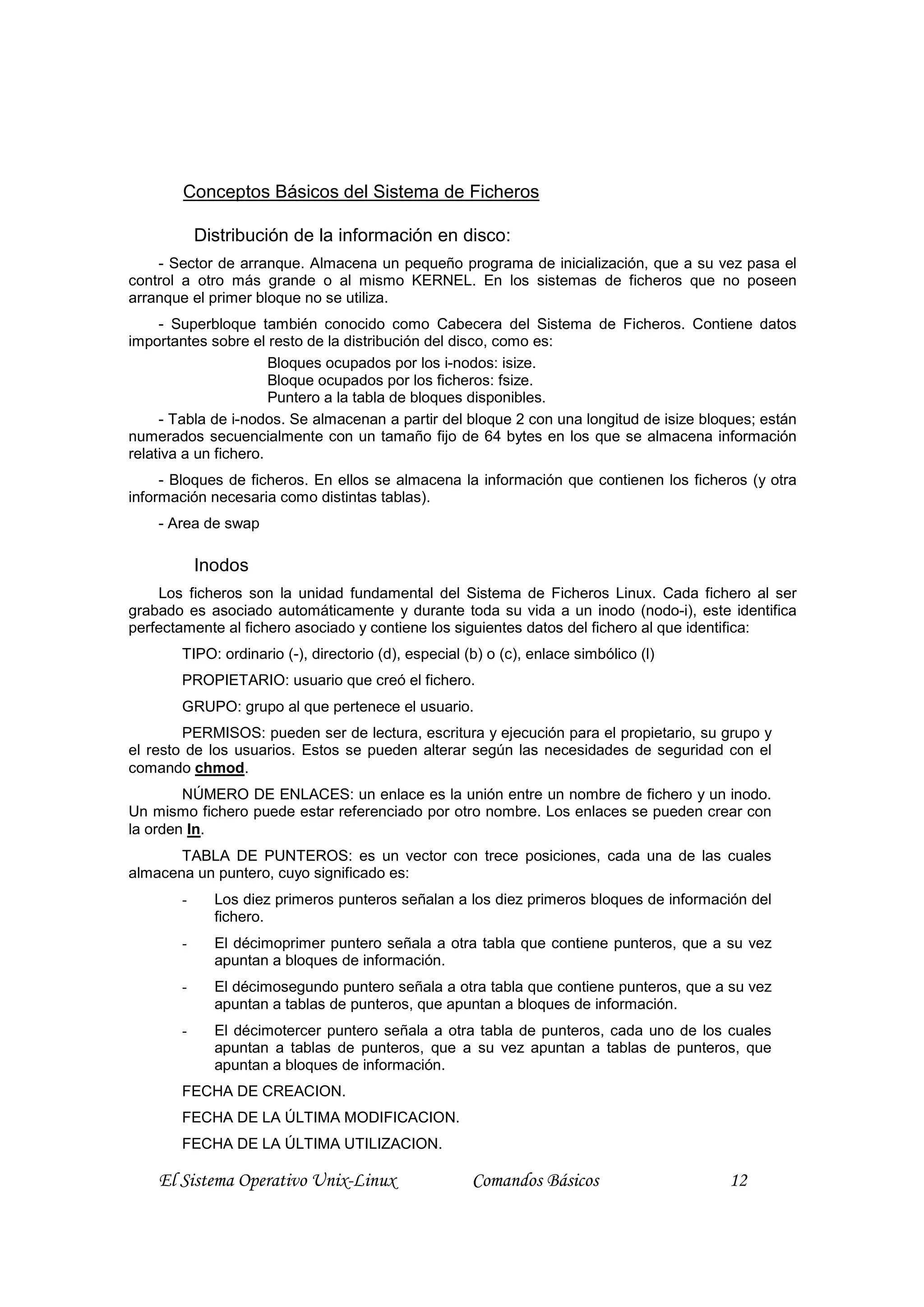 Conceptos Básicos del Sistema de Ficheros

            Distribución de la información en disco:
    - Sector de arranque. Almacena un pequeño programa de inicialización, que a su vez pasa el
control a otro más grande o al mismo KERNEL. En los sistemas de ficheros que no poseen
arranque el primer bloque no se utiliza.
     - Superbloque también conocido como Cabecera del Sistema de Ficheros. Contiene datos
importantes sobre el resto de la distribución del disco, como es:
                       Bloques ocupados por los i-nodos: isize.
                       Bloque ocupados por los ficheros: fsize.
                       Puntero a la tabla de bloques disponibles.
     - Tabla de i-nodos. Se almacenan a partir del bloque 2 con una longitud de isize bloques; están
numerados secuencialmente con un tamaño fijo de 64 bytes en los que se almacena información
relativa a un fichero.
     - Bloques de ficheros. En ellos se almacena la información que contienen los ficheros (y otra
información necesaria como distintas tablas).
    - Area de swap

            Inodos
    Los ficheros son la unidad fundamental del Sistema de Ficheros Linux. Cada fichero al ser
grabado es asociado automáticamente y durante toda su vida a un inodo (nodo-i), este identifica
perfectamente al fichero asociado y contiene los siguientes datos del fichero al que identifica:
        TIPO: ordinario (-), directorio (d), especial (b) o (c), enlace simbólico (l)
        PROPIETARIO: usuario que creó el fichero.
        GRUPO: grupo al que pertenece el usuario.
        PERMISOS: pueden ser de lectura, escritura y ejecución para el propietario, su grupo y
el resto de los usuarios. Estos se pueden alterar según las necesidades de seguridad con el
comando chmod.
        NÚMERO DE ENLACES: un enlace es la unión entre un nombre de fichero y un inodo.
Un mismo fichero puede estar referenciado por otro nombre. Los enlaces se pueden crear con
la orden ln.
       TABLA DE PUNTEROS: es un vector con trece posiciones, cada una de las cuales
almacena un puntero, cuyo significado es:
        -     Los diez primeros punteros señalan a los diez primeros bloques de información del
              fichero.
        -     El décimoprimer puntero señala a otra tabla que contiene punteros, que a su vez
              apuntan a bloques de información.
        -     El décimosegundo puntero señala a otra tabla que contiene punteros, que a su vez
              apuntan a tablas de punteros, que apuntan a bloques de información.
        -     El décimotercer puntero señala a otra tabla de punteros, cada uno de los cuales
              apuntan a tablas de punteros, que a su vez apuntan a tablas de punteros, que
              apuntan a bloques de información.
        FECHA DE CREACION.
        FECHA DE LA ÚLTIMA MODIFICACION.
        FECHA DE LA ÚLTIMA UTILIZACION.

    El Sistema Operativo Unix-Linux                    Comandos Básicos                  12
 