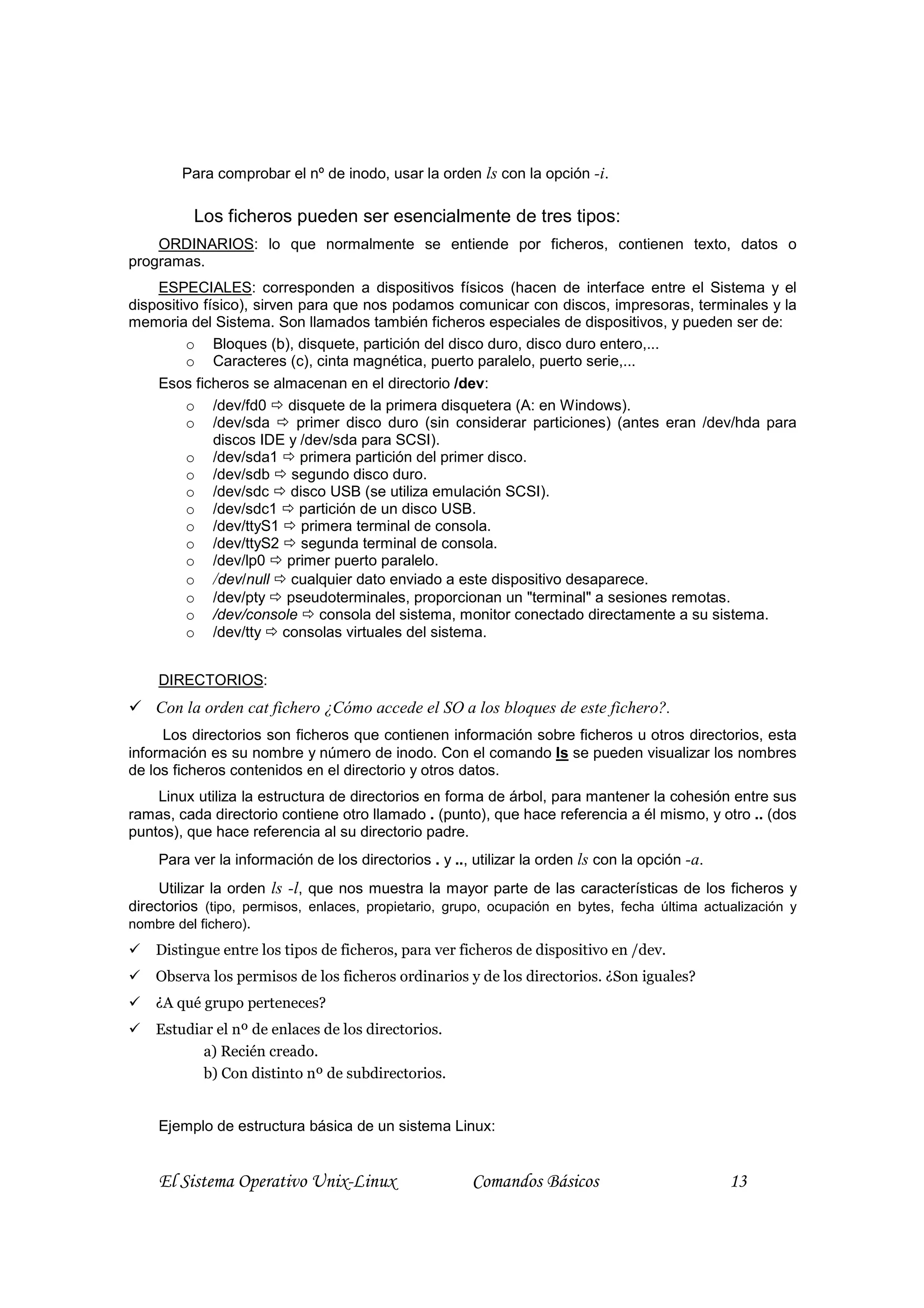 Para comprobar el nº de inodo, usar la orden ls con la opción -i.

          Los ficheros pueden ser esencialmente de tres tipos:
    ORDINARIOS: lo que normalmente se entiende por ficheros, contienen texto, datos o
programas.
    ESPECIALES: corresponden a dispositivos físicos (hacen de interface entre el Sistema y el
dispositivo físico), sirven para que nos podamos comunicar con discos, impresoras, terminales y la
memoria del Sistema. Son llamados también ficheros especiales de dispositivos, y pueden ser de:
         o Bloques (b), disquete, partición del disco duro, disco duro entero,...
         o Caracteres (c), cinta magnética, puerto paralelo, puerto serie,...
    Esos ficheros se almacenan en el directorio /dev:
         o /dev/fd0 disquete de la primera disquetera (A: en Windows).
         o /dev/sda         primer disco duro (sin considerar particiones) (antes eran /dev/hda para
              discos IDE y /dev/sda para SCSI).
         o /dev/sda1 primera partición del primer disco.
         o /dev/sdb segundo disco duro.
         o /dev/sdc disco USB (se utiliza emulación SCSI).
         o /dev/sdc1 partición de un disco USB.
         o /dev/ttyS1 primera terminal de consola.
         o /dev/ttyS2 segunda terminal de consola.
         o /dev/lp0 primer puerto paralelo.
         o /dev/null cualquier dato enviado a este dispositivo desaparece.
         o /dev/pty pseudoterminales, proporcionan un "terminal" a sesiones remotas.
         o /dev/console consola del sistema, monitor conectado directamente a su sistema.
         o /dev/tty consolas virtuales del sistema.


    DIRECTORIOS:
    Con la orden cat fichero ¿Cómo accede el SO a los bloques de este fichero?.
     Los directorios son ficheros que contienen información sobre ficheros u otros directorios, esta
información es su nombre y número de inodo. Con el comando ls se pueden visualizar los nombres
de los ficheros contenidos en el directorio y otros datos.
    Linux utiliza la estructura de directorios en forma de árbol, para mantener la cohesión entre sus
ramas, cada directorio contiene otro llamado . (punto), que hace referencia a él mismo, y otro .. (dos
puntos), que hace referencia al su directorio padre.
    Para ver la información de los directorios . y .., utilizar la orden ls con la opción -a.
     Utilizar la orden ls -l, que nos muestra la mayor parte de las características de los ficheros y
directorios (tipo, permisos, enlaces, propietario, grupo, ocupación en bytes, fecha última actualización y
nombre del fichero).
    Distingue entre los tipos de ficheros, para ver ficheros de dispositivo en /dev.
    Observa los permisos de los ficheros ordinarios y de los directorios. ¿Son iguales?
    ¿A qué grupo perteneces?
    Estudiar el nº de enlaces de los directorios.
           a) Recién creado.
           b) Con distinto nº de subdirectorios.


    Ejemplo de estructura básica de un sistema Linux:


    El Sistema Operativo Unix-Linux                    Comandos Básicos                         13
 