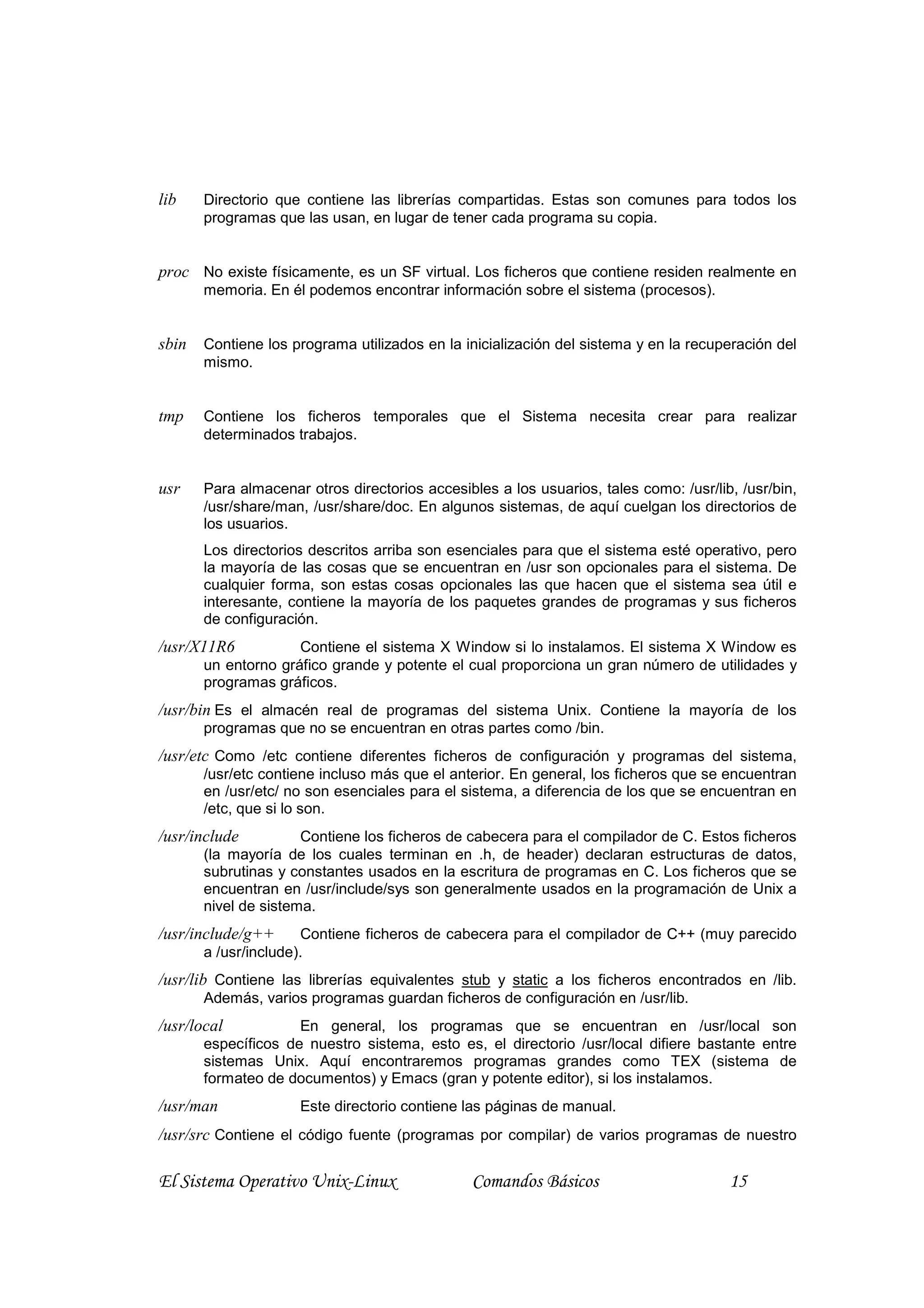 lib    Directorio que contiene las librerías compartidas. Estas son comunes para todos los
       programas que las usan, en lugar de tener cada programa su copia.


proc No existe físicamente, es un SF virtual. Los ficheros que contiene residen realmente en
       memoria. En él podemos encontrar información sobre el sistema (procesos).


sbin   Contiene los programa utilizados en la inicialización del sistema y en la recuperación del
       mismo.


tmp    Contiene los ficheros temporales que el Sistema necesita crear para realizar
       determinados trabajos.


usr    Para almacenar otros directorios accesibles a los usuarios, tales como: /usr/lib, /usr/bin,
       /usr/share/man, /usr/share/doc. En algunos sistemas, de aquí cuelgan los directorios de
       los usuarios.
       Los directorios descritos arriba son esenciales para que el sistema esté operativo, pero
       la mayoría de las cosas que se encuentran en /usr son opcionales para el sistema. De
       cualquier forma, son estas cosas opcionales las que hacen que el sistema sea útil e
       interesante, contiene la mayoría de los paquetes grandes de programas y sus ficheros
       de configuración.
/usr/X11R6           Contiene el sistema X Window si lo instalamos. El sistema X Window es
       un entorno gráfico grande y potente el cual proporciona un gran número de utilidades y
       programas gráficos.
/usr/bin Es el almacén real de programas del sistema Unix. Contiene la mayoría de los
       programas que no se encuentran en otras partes como /bin.
/usr/etc Como /etc contiene diferentes ficheros de configuración y programas del sistema,
       /usr/etc contiene incluso más que el anterior. En general, los ficheros que se encuentran
       en /usr/etc/ no son esenciales para el sistema, a diferencia de los que se encuentran en
       /etc, que si lo son.
/usr/include          Contiene los ficheros de cabecera para el compilador de C. Estos ficheros
       (la mayoría de los cuales terminan en .h, de header) declaran estructuras de datos,
       subrutinas y constantes usados en la escritura de programas en C. Los ficheros que se
       encuentran en /usr/include/sys son generalmente usados en la programación de Unix a
       nivel de sistema.
/usr/include/g++      Contiene ficheros de cabecera para el compilador de C++ (muy parecido
       a /usr/include).
/usr/lib Contiene las librerías equivalentes stub y static a los ficheros encontrados en /lib.
       Además, varios programas guardan ficheros de configuración en /usr/lib.
/usr/local           En general, los programas que se encuentran en /usr/local son
       específicos de nuestro sistema, esto es, el directorio /usr/local difiere bastante entre
       sistemas Unix. Aquí encontraremos programas grandes como TEX (sistema de
       formateo de documentos) y Emacs (gran y potente editor), si los instalamos.
/usr/man             Este directorio contiene las páginas de manual.
/usr/src Contiene el código fuente (programas por compilar) de varios programas de nuestro

El Sistema Operativo Unix-Linux                 Comandos Básicos                       15
 