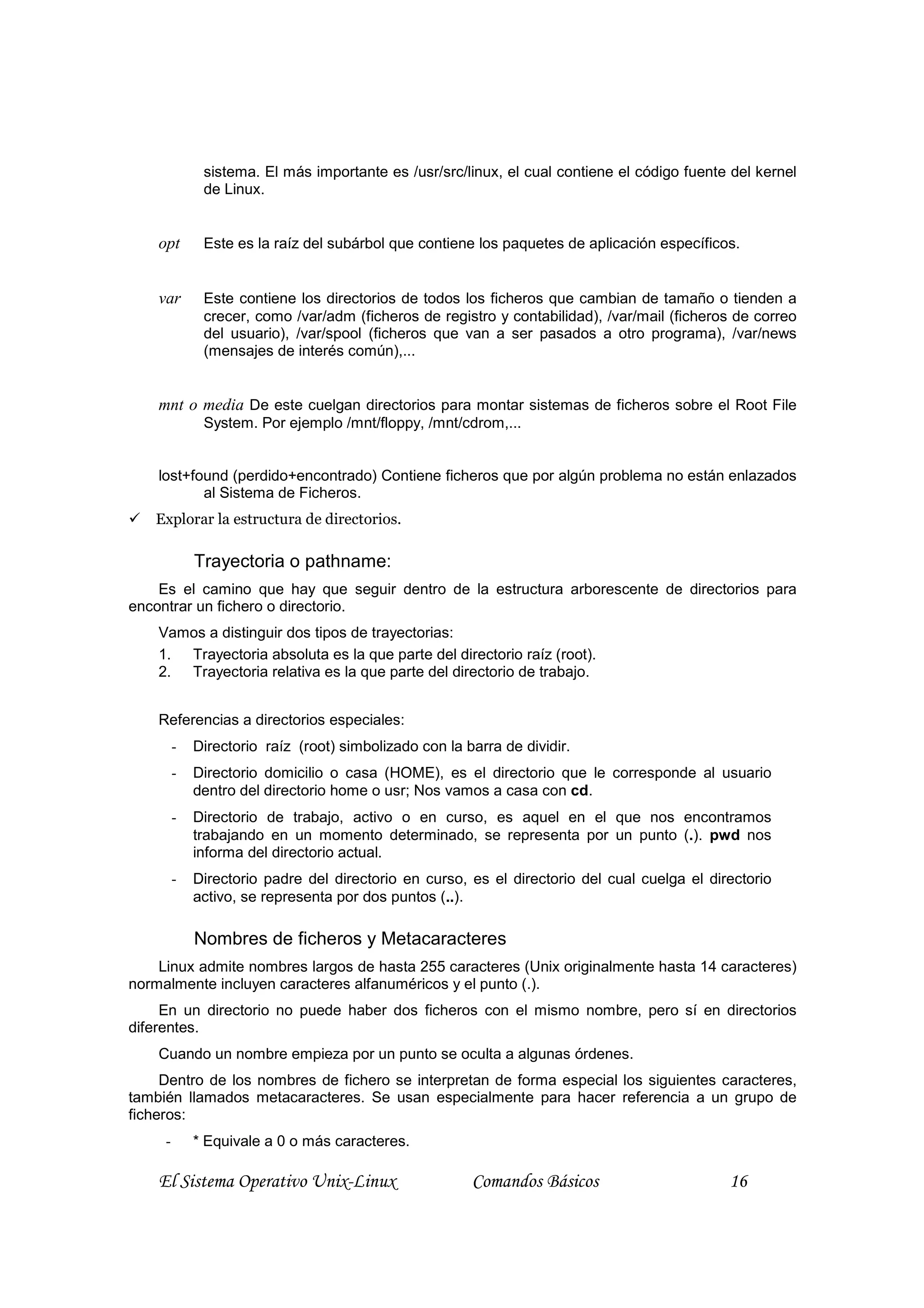 sistema. El más importante es /usr/src/linux, el cual contiene el código fuente del kernel
              de Linux.


    opt       Este es la raíz del subárbol que contiene los paquetes de aplicación específicos.


    var       Este contiene los directorios de todos los ficheros que cambian de tamaño o tienden a
              crecer, como /var/adm (ficheros de registro y contabilidad), /var/mail (ficheros de correo
              del usuario), /var/spool (ficheros que van a ser pasados a otro programa), /var/news
              (mensajes de interés común),...


    mnt o media De este cuelgan directorios para montar sistemas de ficheros sobre el Root File
              System. Por ejemplo /mnt/floppy, /mnt/cdrom,...


    lost+found (perdido+encontrado) Contiene ficheros que por algún problema no están enlazados
           al Sistema de Ficheros.
   Explorar la estructura de directorios.

             Trayectoria o pathname:
    Es el camino que hay que seguir dentro de la estructura arborescente de directorios para
encontrar un fichero o directorio.
    Vamos a distinguir dos tipos de trayectorias:
    1. Trayectoria absoluta es la que parte del directorio raíz (root).
    2. Trayectoria relativa es la que parte del directorio de trabajo.


    Referencias a directorios especiales:
         -   Directorio raíz (root) simbolizado con la barra de dividir.
         -   Directorio domicilio o casa (HOME), es el directorio que le corresponde al usuario
             dentro del directorio home o usr; Nos vamos a casa con cd.
         -   Directorio de trabajo, activo o en curso, es aquel en el que nos encontramos
             trabajando en un momento determinado, se representa por un punto (.). pwd nos
             informa del directorio actual.
         -   Directorio padre del directorio en curso, es el directorio del cual cuelga el directorio
             activo, se representa por dos puntos (..).

             Nombres de ficheros y Metacaracteres
    Linux admite nombres largos de hasta 255 caracteres (Unix originalmente hasta 14 caracteres)
normalmente incluyen caracteres alfanuméricos y el punto (.).
     En un directorio no puede haber dos ficheros con el mismo nombre, pero sí en directorios
diferentes.
    Cuando un nombre empieza por un punto se oculta a algunas órdenes.
     Dentro de los nombres de fichero se interpretan de forma especial los siguientes caracteres,
también llamados metacaracteres. Se usan especialmente para hacer referencia a un grupo de
ficheros:
     -       * Equivale a 0 o más caracteres.

    El Sistema Operativo Unix-Linux                     Comandos Básicos                      16
 