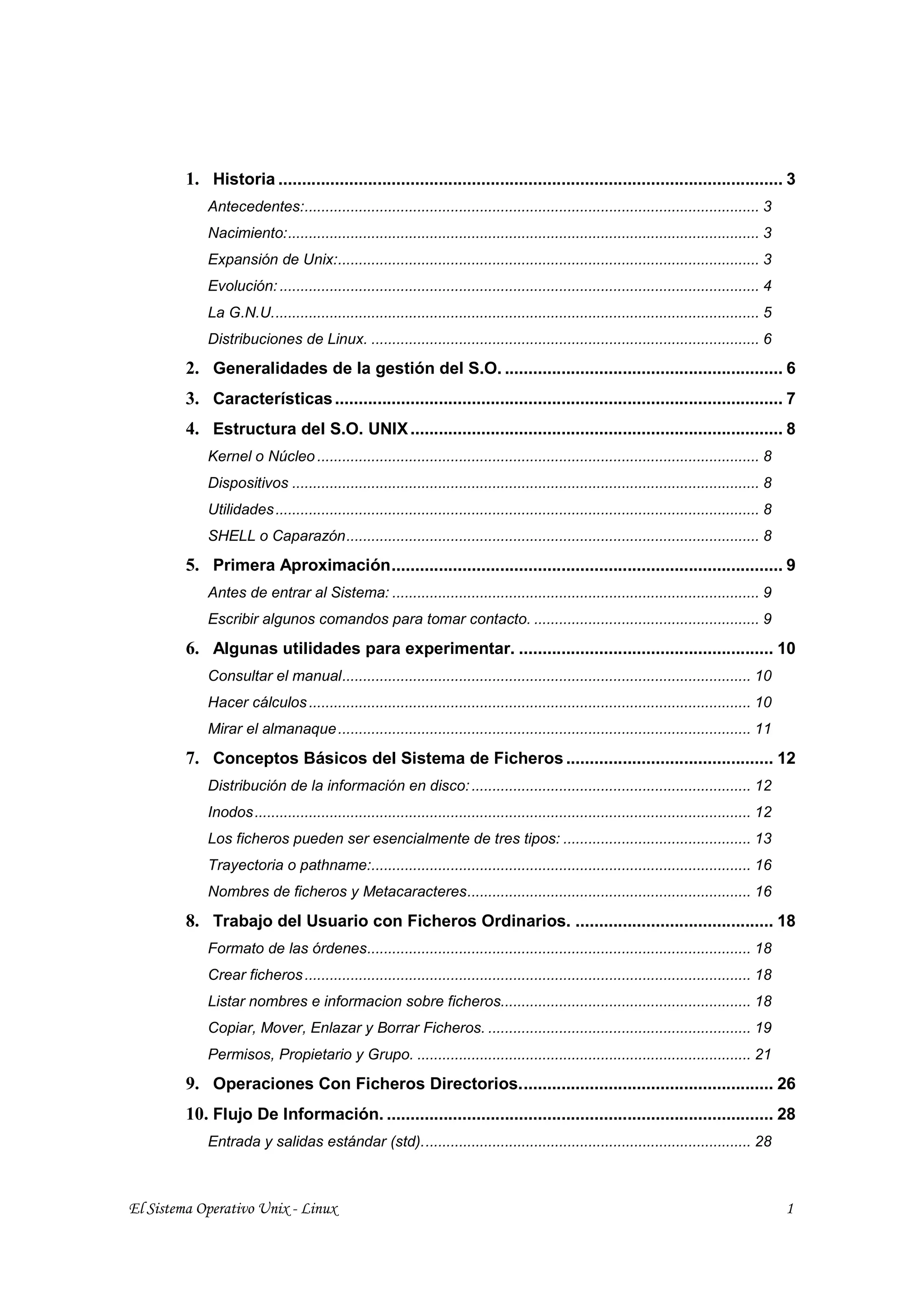 1. Historia ........................................................................................................... 3
             Antecedentes:............................................................................................................. 3
             Nacimiento:................................................................................................................. 3
             Expansión de Unix:..................................................................................................... 3
             Evolución: ................................................................................................................... 4
             La G.N.U..................................................................................................................... 5
             Distribuciones de Linux. ............................................................................................. 6
         2. Generalidades de la gestión del S.O. ........................................................... 6
         3. Características ............................................................................................... 7
         4. Estructura del S.O. UNIX ............................................................................... 8
             Kernel o Núcleo .......................................................................................................... 8
             Dispositivos ................................................................................................................ 8
             Utilidades .................................................................................................................... 8
             SHELL o Caparazón................................................................................................... 8
         5. Primera Aproximación................................................................................... 9
             Antes de entrar al Sistema: ........................................................................................ 9
             Escribir algunos comandos para tomar contacto. ...................................................... 9
         6. Algunas utilidades para experimentar. ...................................................... 10
             Consultar el manual.................................................................................................. 10
             Hacer cálculos .......................................................................................................... 10
             Mirar el almanaque ................................................................................................... 11
         7. Conceptos Básicos del Sistema de Ficheros ............................................ 12
             Distribución de la información en disco: ................................................................... 12
             Inodos ....................................................................................................................... 12
             Los ficheros pueden ser esencialmente de tres tipos: ............................................. 13
             Trayectoria o pathname:........................................................................................... 16
             Nombres de ficheros y Metacaracteres.................................................................... 16
         8. Trabajo del Usuario con Ficheros Ordinarios. .......................................... 18
             Formato de las órdenes............................................................................................ 18
             Crear ficheros ........................................................................................................... 18
             Listar nombres e informacion sobre ficheros............................................................ 18
             Copiar, Mover, Enlazar y Borrar Ficheros. ............................................................... 19
             Permisos, Propietario y Grupo. ................................................................................ 21
         9. Operaciones Con Ficheros Directorios...................................................... 26
         10. Flujo De Información. .................................................................................. 28
             Entrada y salidas estándar (std)............................................................................... 28



El Sistema Operativo Unix - Linux                                                                                                                1
 