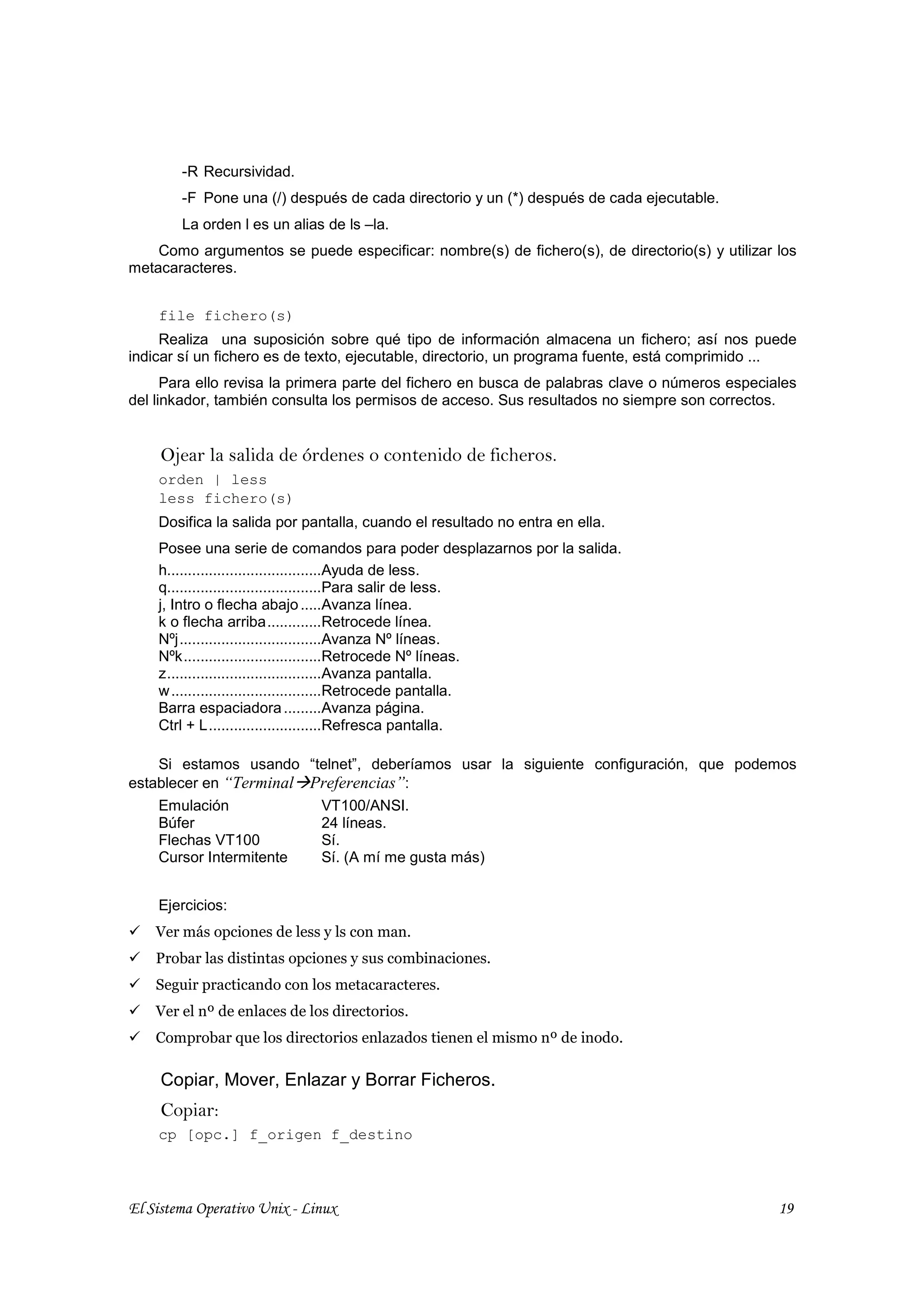 -R Recursividad.
        -F Pone una (/) después de cada directorio y un (*) después de cada ejecutable.
        La orden l es un alias de ls –la.
    Como argumentos se puede especificar: nombre(s) de fichero(s), de directorio(s) y utilizar los
metacaracteres.


    file fichero(s)
     Realiza una suposición sobre qué tipo de información almacena un fichero; así nos puede
indicar sí un fichero es de texto, ejecutable, directorio, un programa fuente, está comprimido ...
      Para ello revisa la primera parte del fichero en busca de palabras clave o números especiales
del linkador, también consulta los permisos de acceso. Sus resultados no siempre son correctos.


     Ojear la salida de órdenes o contenido de ficheros.
    orden | less
    less fichero(s)
    Dosifica la salida por pantalla, cuando el resultado no entra en ella.
    Posee una serie de comandos para poder desplazarnos por la salida.
    h.....................................Ayuda de less.
    q.....................................Para salir de less.
    j, Intro o flecha abajo .....Avanza línea.
    k o flecha arriba.............Retrocede línea.
    Nºj..................................Avanza Nº líneas.
    Nºk.................................Retrocede Nº líneas.
    z.....................................Avanza pantalla.
    w ....................................Retrocede pantalla.
    Barra espaciadora .........Avanza página.
    Ctrl + L...........................Refresca pantalla.

    Si estamos usando “telnet”, deberíamos usar la siguiente configuración, que podemos
establecer en “Terminal Preferencias”:
    Emulación            VT100/ANSI.
    Búfer                24 líneas.
    Flechas VT100        Sí.
    Cursor Intermitente  Sí. (A mí me gusta más)


    Ejercicios:
    Ver más opciones de less y ls con man.
    Probar las distintas opciones y sus combinaciones.
    Seguir practicando con los metacaracteres.
    Ver el nº de enlaces de los directorios.
    Comprobar que los directorios enlazados tienen el mismo nº de inodo.

     Copiar, Mover, Enlazar y Borrar Ficheros.
     Copiar:
    cp [opc.] f_origen f_destino



El Sistema Operativo Unix - Linux                                                               19
 