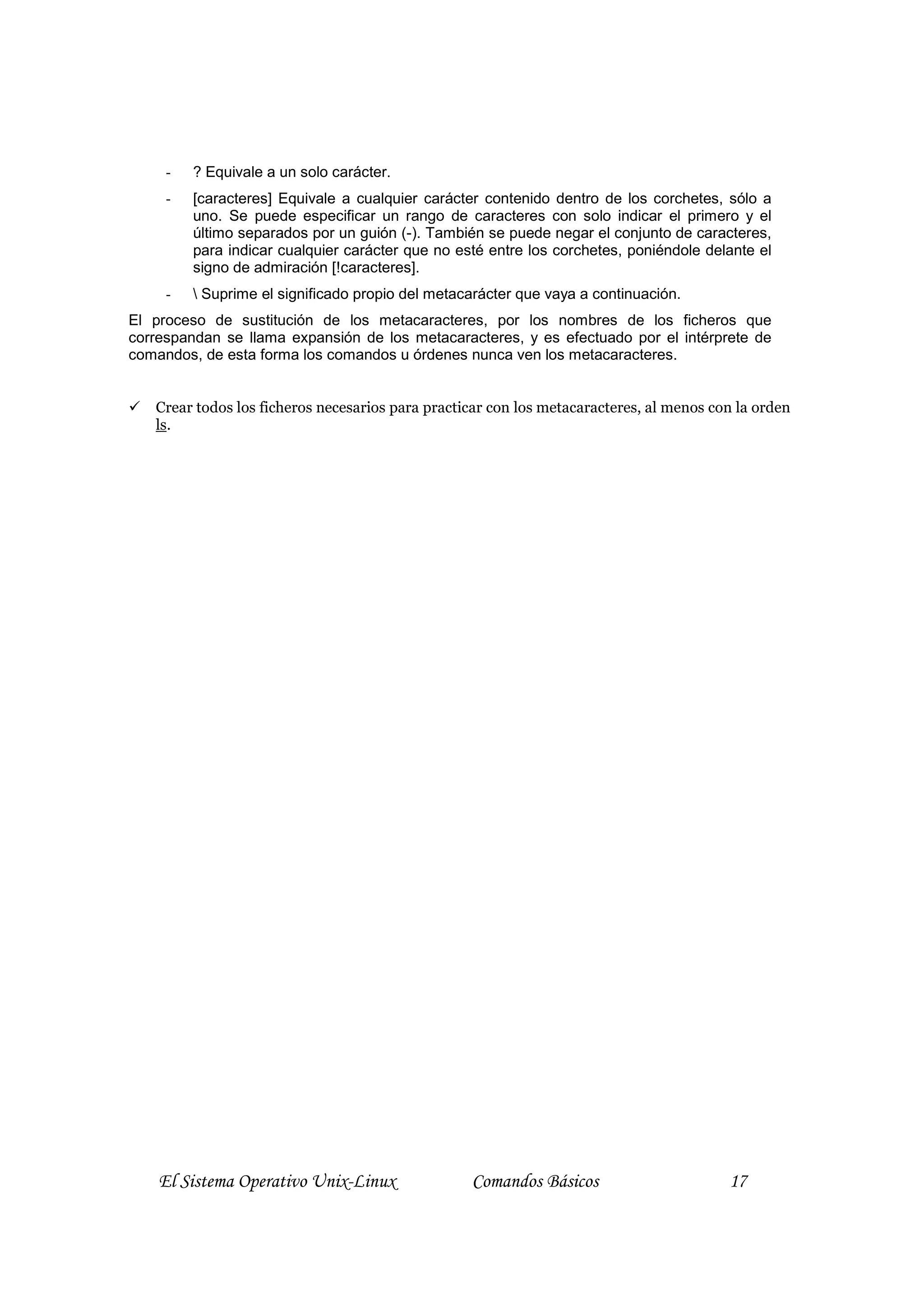 -   ? Equivale a un solo carácter.
     -   [caracteres] Equivale a cualquier carácter contenido dentro de los corchetes, sólo a
         uno. Se puede especificar un rango de caracteres con solo indicar el primero y el
         último separados por un guión (-). También se puede negar el conjunto de caracteres,
         para indicar cualquier carácter que no esté entre los corchetes, poniéndole delante el
         signo de admiración [!caracteres].
     -    Suprime el significado propio del metacarácter que vaya a continuación.
El proceso de sustitución de los metacaracteres, por los nombres de los ficheros que
correspandan se llama expansión de los metacaracteres, y es efectuado por el intérprete de
comandos, de esta forma los comandos u órdenes nunca ven los metacaracteres.


   Crear todos los ficheros necesarios para practicar con los metacaracteres, al menos con la orden
   ls.




    El Sistema Operativo Unix-Linux               Comandos Básicos                       17
 