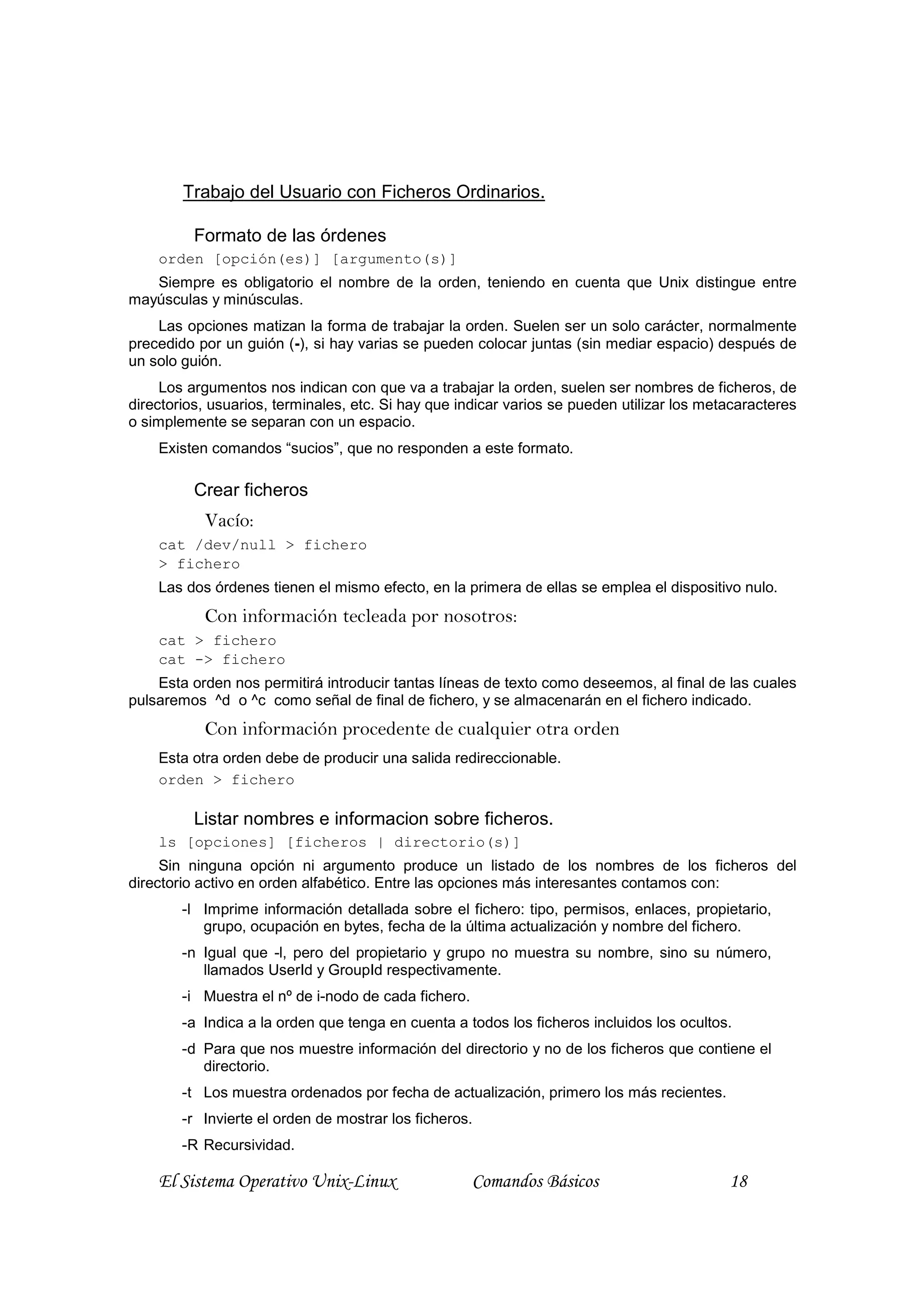 Trabajo del Usuario con Ficheros Ordinarios.

          Formato de las órdenes
    orden [opción(es)] [argumento(s)]
   Siempre es obligatorio el nombre de la orden, teniendo en cuenta que Unix distingue entre
mayúsculas y minúsculas.
    Las opciones matizan la forma de trabajar la orden. Suelen ser un solo carácter, normalmente
precedido por un guión (-), si hay varias se pueden colocar juntas (sin mediar espacio) después de
un solo guión.
     Los argumentos nos indican con que va a trabajar la orden, suelen ser nombres de ficheros, de
directorios, usuarios, terminales, etc. Si hay que indicar varios se pueden utilizar los metacaracteres
o simplemente se separan con un espacio.
    Existen comandos “sucios”, que no responden a este formato.

          Crear ficheros
           Vacío:
    cat /dev/null > fichero
    > fichero
    Las dos órdenes tienen el mismo efecto, en la primera de ellas se emplea el dispositivo nulo.
           Con información tecleada por nosotros:
    cat > fichero
    cat -> fichero
    Esta orden nos permitirá introducir tantas líneas de texto como deseemos, al final de las cuales
pulsaremos ^d o ^c como señal de final de fichero, y se almacenarán en el fichero indicado.
           Con información procedente de cualquier otra orden
    Esta otra orden debe de producir una salida redireccionable.
    orden > fichero

          Listar nombres e informacion sobre ficheros.
    ls [opciones] [ficheros | directorio(s)]
     Sin ninguna opción ni argumento produce un listado de los nombres de los ficheros del
directorio activo en orden alfabético. Entre las opciones más interesantes contamos con:
        -l Imprime información detallada sobre el fichero: tipo, permisos, enlaces, propietario,
           grupo, ocupación en bytes, fecha de la última actualización y nombre del fichero.
        -n Igual que -l, pero del propietario y grupo no muestra su nombre, sino su número,
           llamados UserId y GroupId respectivamente.
        -i Muestra el nº de i-nodo de cada fichero.
        -a Indica a la orden que tenga en cuenta a todos los ficheros incluidos los ocultos.
        -d Para que nos muestre información del directorio y no de los ficheros que contiene el
           directorio.
        -t Los muestra ordenados por fecha de actualización, primero los más recientes.
        -r Invierte el orden de mostrar los ficheros.
        -R Recursividad.

    El Sistema Operativo Unix-Linux                   Comandos Básicos                      18
 