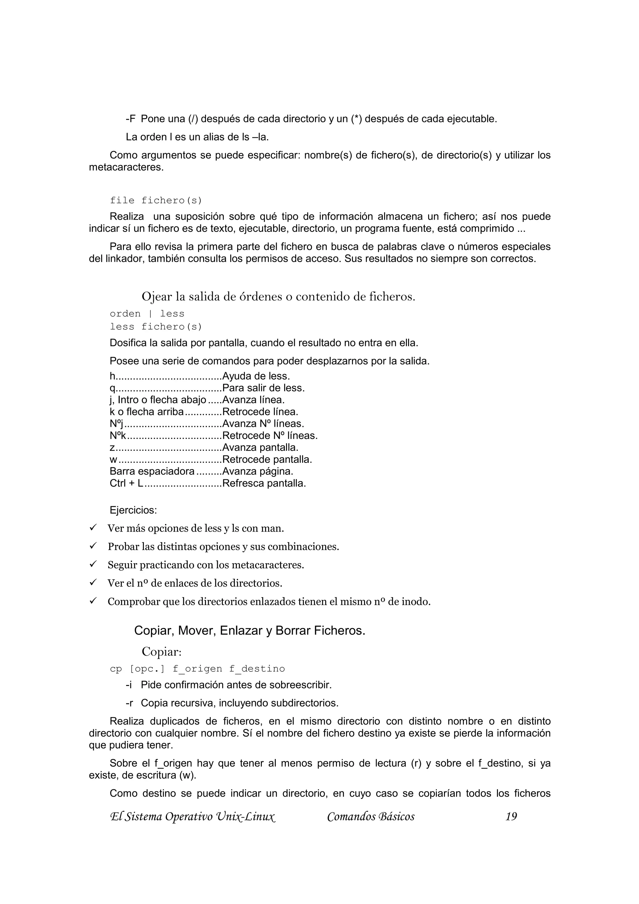 -F Pone una (/) después de cada directorio y un (*) después de cada ejecutable.
        La orden l es un alias de ls –la.
    Como argumentos se puede especificar: nombre(s) de fichero(s), de directorio(s) y utilizar los
metacaracteres.


    file fichero(s)
     Realiza una suposición sobre qué tipo de información almacena un fichero; así nos puede
indicar sí un fichero es de texto, ejecutable, directorio, un programa fuente, está comprimido ...
      Para ello revisa la primera parte del fichero en busca de palabras clave o números especiales
del linkador, también consulta los permisos de acceso. Sus resultados no siempre son correctos.


           Ojear la salida de órdenes o contenido de ficheros.
    orden | less
    less fichero(s)
    Dosifica la salida por pantalla, cuando el resultado no entra en ella.
    Posee una serie de comandos para poder desplazarnos por la salida.
    h.....................................Ayuda de less.
    q.....................................Para salir de less.
    j, Intro o flecha abajo .....Avanza línea.
    k o flecha arriba.............Retrocede línea.
    Nºj..................................Avanza Nº líneas.
    Nºk.................................Retrocede Nº líneas.
    z.....................................Avanza pantalla.
    w ....................................Retrocede pantalla.
    Barra espaciadora .........Avanza página.
    Ctrl + L...........................Refresca pantalla.

    Ejercicios:
    Ver más opciones de less y ls con man.
    Probar las distintas opciones y sus combinaciones.
    Seguir practicando con los metacaracteres.
    Ver el nº de enlaces de los directorios.
    Comprobar que los directorios enlazados tienen el mismo nº de inodo.

          Copiar, Mover, Enlazar y Borrar Ficheros.
           Copiar:
    cp [opc.] f_origen f_destino
        -i Pide confirmación antes de sobreescribir.
        -r Copia recursiva, incluyendo subdirectorios.
     Realiza duplicados de ficheros, en el mismo directorio con distinto nombre o en distinto
directorio con cualquier nombre. Sí el nombre del fichero destino ya existe se pierde la información
que pudiera tener.
     Sobre el f_origen hay que tener al menos permiso de lectura (r) y sobre el f_destino, si ya
existe, de escritura (w).
    Como destino se puede indicar un directorio, en cuyo caso se copiarían todos los ficheros

    El Sistema Operativo Unix-Linux                  Comandos Básicos                     19
 
