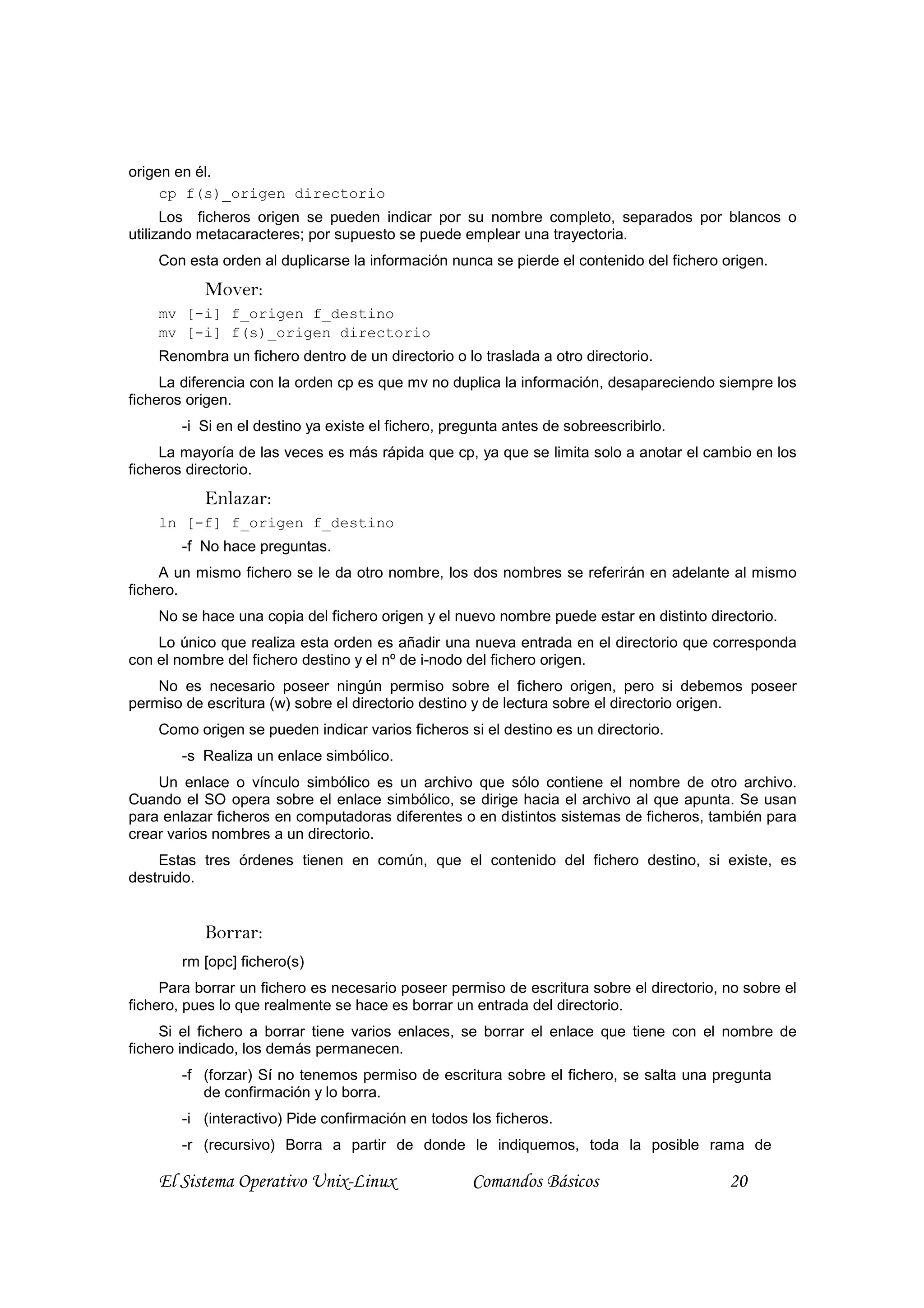 origen en él.
     cp f(s)_origen directorio
      Los ficheros origen se pueden indicar por su nombre completo, separados por blancos o
utilizando metacaracteres; por supuesto se puede emplear una trayectoria.
    Con esta orden al duplicarse la información nunca se pierde el contenido del fichero origen.
           Mover:
    mv [-i] f_origen f_destino
    mv [-i] f(s)_origen directorio
    Renombra un fichero dentro de un directorio o lo traslada a otro directorio.
     La diferencia con la orden cp es que mv no duplica la información, desapareciendo siempre los
ficheros origen.
        -i Si en el destino ya existe el fichero, pregunta antes de sobreescribirlo.
     La mayoría de las veces es más rápida que cp, ya que se limita solo a anotar el cambio en los
ficheros directorio.
           Enlazar:
    ln [-f] f_origen f_destino
        -f No hace preguntas.
     A un mismo fichero se le da otro nombre, los dos nombres se referirán en adelante al mismo
fichero.
    No se hace una copia del fichero origen y el nuevo nombre puede estar en distinto directorio.
    Lo único que realiza esta orden es añadir una nueva entrada en el directorio que corresponda
con el nombre del fichero destino y el nº de i-nodo del fichero origen.
    No es necesario poseer ningún permiso sobre el fichero origen, pero si debemos poseer
permiso de escritura (w) sobre el directorio destino y de lectura sobre el directorio origen.
    Como origen se pueden indicar varios ficheros si el destino es un directorio.
        -s Realiza un enlace simbólico.
    Un enlace o vínculo simbólico es un archivo que sólo contiene el nombre de otro archivo.
Cuando el SO opera sobre el enlace simbólico, se dirige hacia el archivo al que apunta. Se usan
para enlazar ficheros en computadoras diferentes o en distintos sistemas de ficheros, también para
crear varios nombres a un directorio.
    Estas tres órdenes tienen en común, que el contenido del fichero destino, si existe, es
destruido.


           Borrar:
        rm [opc] fichero(s)
     Para borrar un fichero es necesario poseer permiso de escritura sobre el directorio, no sobre el
fichero, pues lo que realmente se hace es borrar un entrada del directorio.
     Si el fichero a borrar tiene varios enlaces, se borrar el enlace que tiene con el nombre de
fichero indicado, los demás permanecen.
        -f (forzar) Sí no tenemos permiso de escritura sobre el fichero, se salta una pregunta
           de confirmación y lo borra.
        -i (interactivo) Pide confirmación en todos los ficheros.
        -r (recursivo) Borra a partir de donde le indiquemos, toda la posible rama de

    El Sistema Operativo Unix-Linux                  Comandos Básicos                     20
 