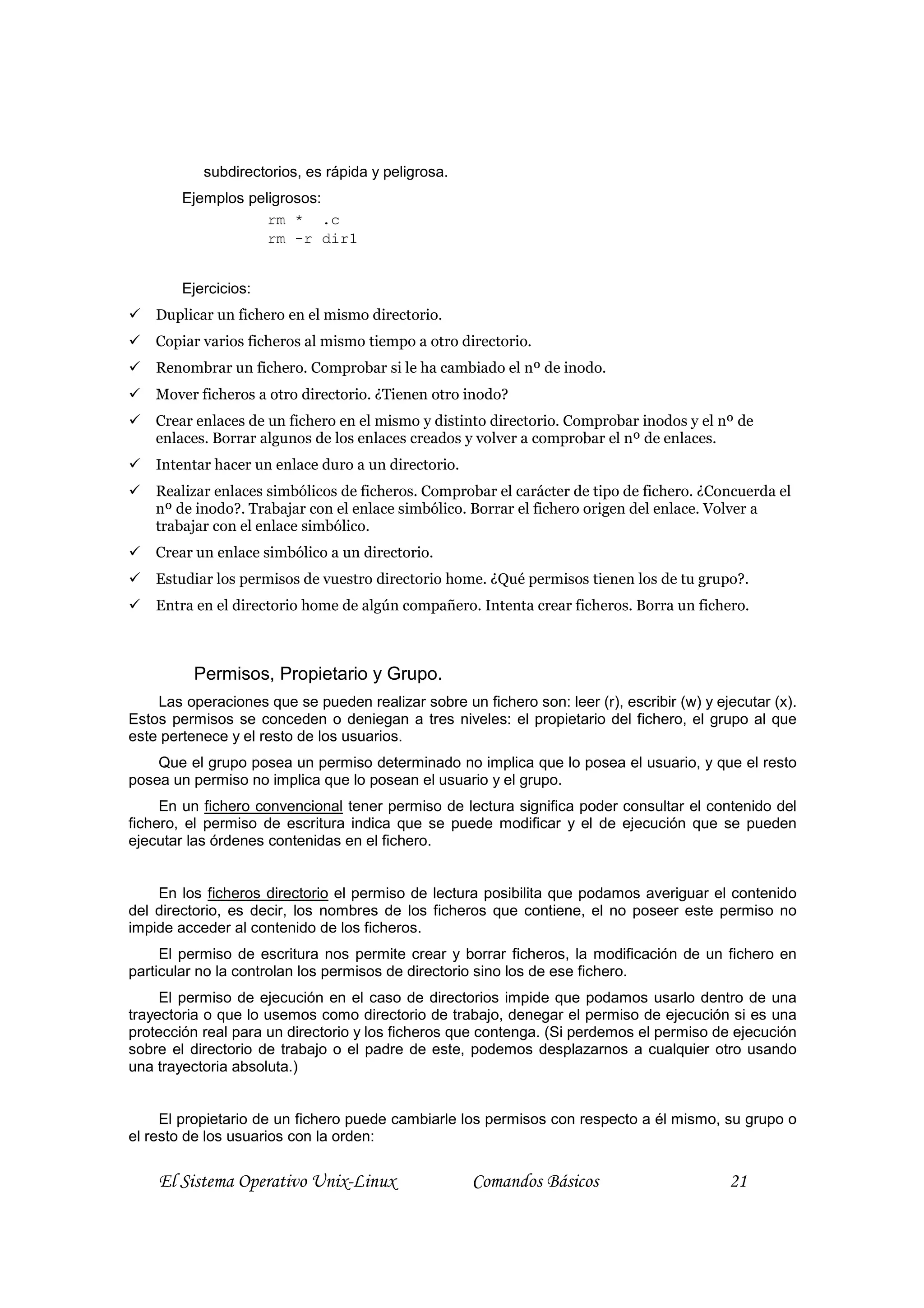 subdirectorios, es rápida y peligrosa.
        Ejemplos peligrosos:
                    rm * .c
                    rm -r dir1


        Ejercicios:
    Duplicar un fichero en el mismo directorio.
    Copiar varios ficheros al mismo tiempo a otro directorio.
    Renombrar un fichero. Comprobar si le ha cambiado el nº de inodo.
    Mover ficheros a otro directorio. ¿Tienen otro inodo?
    Crear enlaces de un fichero en el mismo y distinto directorio. Comprobar inodos y el nº de
    enlaces. Borrar algunos de los enlaces creados y volver a comprobar el nº de enlaces.
    Intentar hacer un enlace duro a un directorio.
    Realizar enlaces simbólicos de ficheros. Comprobar el carácter de tipo de fichero. ¿Concuerda el
    nº de inodo?. Trabajar con el enlace simbólico. Borrar el fichero origen del enlace. Volver a
    trabajar con el enlace simbólico.
    Crear un enlace simbólico a un directorio.
    Estudiar los permisos de vuestro directorio home. ¿Qué permisos tienen los de tu grupo?.
    Entra en el directorio home de algún compañero. Intenta crear ficheros. Borra un fichero.



          Permisos, Propietario y Grupo.
    Las operaciones que se pueden realizar sobre un fichero son: leer (r), escribir (w) y ejecutar (x).
Estos permisos se conceden o deniegan a tres niveles: el propietario del fichero, el grupo al que
este pertenece y el resto de los usuarios.
    Que el grupo posea un permiso determinado no implica que lo posea el usuario, y que el resto
posea un permiso no implica que lo posean el usuario y el grupo.
     En un fichero convencional tener permiso de lectura significa poder consultar el contenido del
fichero, el permiso de escritura indica que se puede modificar y el de ejecución que se pueden
ejecutar las órdenes contenidas en el fichero.


    En los ficheros directorio el permiso de lectura posibilita que podamos averiguar el contenido
del directorio, es decir, los nombres de los ficheros que contiene, el no poseer este permiso no
impide acceder al contenido de los ficheros.
     El permiso de escritura nos permite crear y borrar ficheros, la modificación de un fichero en
particular no la controlan los permisos de directorio sino los de ese fichero.
     El permiso de ejecución en el caso de directorios impide que podamos usarlo dentro de una
trayectoria o que lo usemos como directorio de trabajo, denegar el permiso de ejecución si es una
protección real para un directorio y los ficheros que contenga. (Si perdemos el permiso de ejecución
sobre el directorio de trabajo o el padre de este, podemos desplazarnos a cualquier otro usando
una trayectoria absoluta.)


     El propietario de un fichero puede cambiarle los permisos con respecto a él mismo, su grupo o
el resto de los usuarios con la orden:


    El Sistema Operativo Unix-Linux                  Comandos Básicos                       21
 