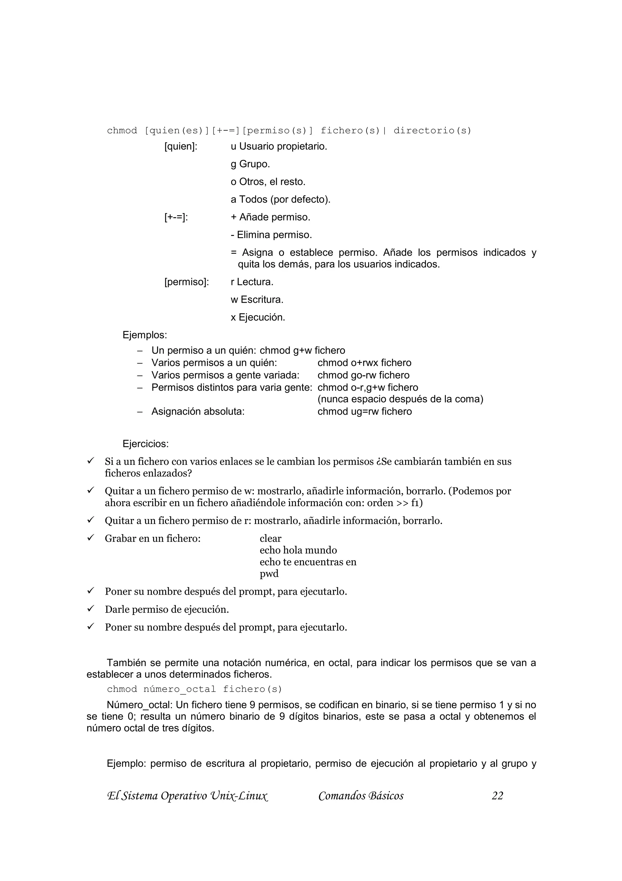 chmod [quien(es)][+-=][permiso(s)] fichero(s)| directorio(s)
                 [quien]:         u Usuario propietario.
                                  g Grupo.
                                  o Otros, el resto.
                                  a Todos (por defecto).
                 [+-=]:           + Añade permiso.
                                  - Elimina permiso.
                                  = Asigna o establece permiso. Añade los permisos indicados y
                                   quita los demás, para los usuarios indicados.
                 [permiso]:       r Lectura.
                                  w Escritura.
                                  x Ejecución.
        Ejemplos:
           − Un permiso a un quién: chmod g+w fichero
           − Varios permisos a un quién:          chmod o+rwx fichero
           − Varios permisos a gente variada:     chmod go-rw fichero
           − Permisos distintos para varia gente: chmod o-r,g+w fichero
                                                  (nunca espacio después de la coma)
           − Asignación absoluta:                 chmod ug=rw fichero


        Ejercicios:
    Si a un fichero con varios enlaces se le cambian los permisos ¿Se cambiarán también en sus
    ficheros enlazados?
    Quitar a un fichero permiso de w: mostrarlo, añadirle información, borrarlo. (Podemos por
    ahora escribir en un fichero añadiéndole información con: orden >> f1)
    Quitar a un fichero permiso de r: mostrarlo, añadirle información, borrarlo.
    Grabar en un fichero:               clear
                                        echo hola mundo
                                        echo te encuentras en
                                        pwd
    Poner su nombre después del prompt, para ejecutarlo.
    Darle permiso de ejecución.
    Poner su nombre después del prompt, para ejecutarlo.


    También se permite una notación numérica, en octal, para indicar los permisos que se van a
establecer a unos determinados ficheros.
    chmod número_octal fichero(s)
     Número_octal: Un fichero tiene 9 permisos, se codifican en binario, si se tiene permiso 1 y si no
se tiene 0; resulta un número binario de 9 dígitos binarios, este se pasa a octal y obtenemos el
número octal de tres dígitos.


    Ejemplo: permiso de escritura al propietario, permiso de ejecución al propietario y al grupo y


    El Sistema Operativo Unix-Linux                    Comandos Básicos                    22
 