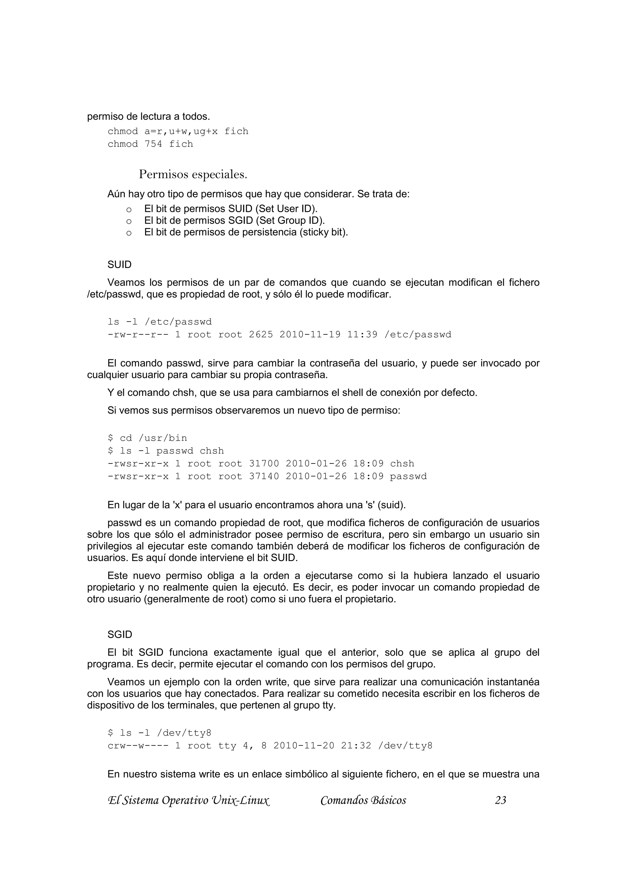 permiso de lectura a todos.
    chmod a=r,u+w,ug+x fich
    chmod 754 fich


           Permisos especiales.
    Aún hay otro tipo de permisos que hay que considerar. Se trata de:
       o El bit de permisos SUID (Set User ID).
       o El bit de permisos SGID (Set Group ID).
       o El bit de permisos de persistencia (sticky bit).


    SUID
     Veamos los permisos de un par de comandos que cuando se ejecutan modifican el fichero
/etc/passwd, que es propiedad de root, y sólo él lo puede modificar.

    ls -l /etc/passwd
    -rw-r--r-- 1 root root 2625 2010-11-19 11:39 /etc/passwd

    El comando passwd, sirve para cambiar la contraseña del usuario, y puede ser invocado por
cualquier usuario para cambiar su propia contraseña.
    Y el comando chsh, que se usa para cambiarnos el shell de conexión por defecto.
    Si vemos sus permisos observaremos un nuevo tipo de permiso:

    $ cd /usr/bin
    $ ls -l passwd chsh
    -rwsr-xr-x 1 root root 31700 2010-01-26 18:09 chsh
    -rwsr-xr-x 1 root root 37140 2010-01-26 18:09 passwd

    En lugar de la 'x' para el usuario encontramos ahora una 's' (suid).
      passwd es un comando propiedad de root, que modifica ficheros de configuración de usuarios
sobre los que sólo el administrador posee permiso de escritura, pero sin embargo un usuario sin
privilegios al ejecutar este comando también deberá de modificar los ficheros de configuración de
usuarios. Es aquí donde interviene el bit SUID.
     Este nuevo permiso obliga a la orden a ejecutarse como si la hubiera lanzado el usuario
propietario y no realmente quien la ejecutó. Es decir, es poder invocar un comando propiedad de
otro usuario (generalmente de root) como si uno fuera el propietario.


    SGID
    El bit SGID funciona exactamente igual que el anterior, solo que se aplica al grupo del
programa. Es decir, permite ejecutar el comando con los permisos del grupo.
    Veamos un ejemplo con la orden write, que sirve para realizar una comunicación instantanéa
con los usuarios que hay conectados. Para realizar su cometido necesita escribir en los ficheros de
dispositivo de los terminales, que pertenen al grupo tty.

    $ ls -l /dev/tty8
    crw--w---- 1 root tty 4, 8 2010-11-20 21:32 /dev/tty8

    En nuestro sistema write es un enlace simbólico al siguiente fichero, en el que se muestra una

    El Sistema Operativo Unix-Linux                 Comandos Básicos                     23
 