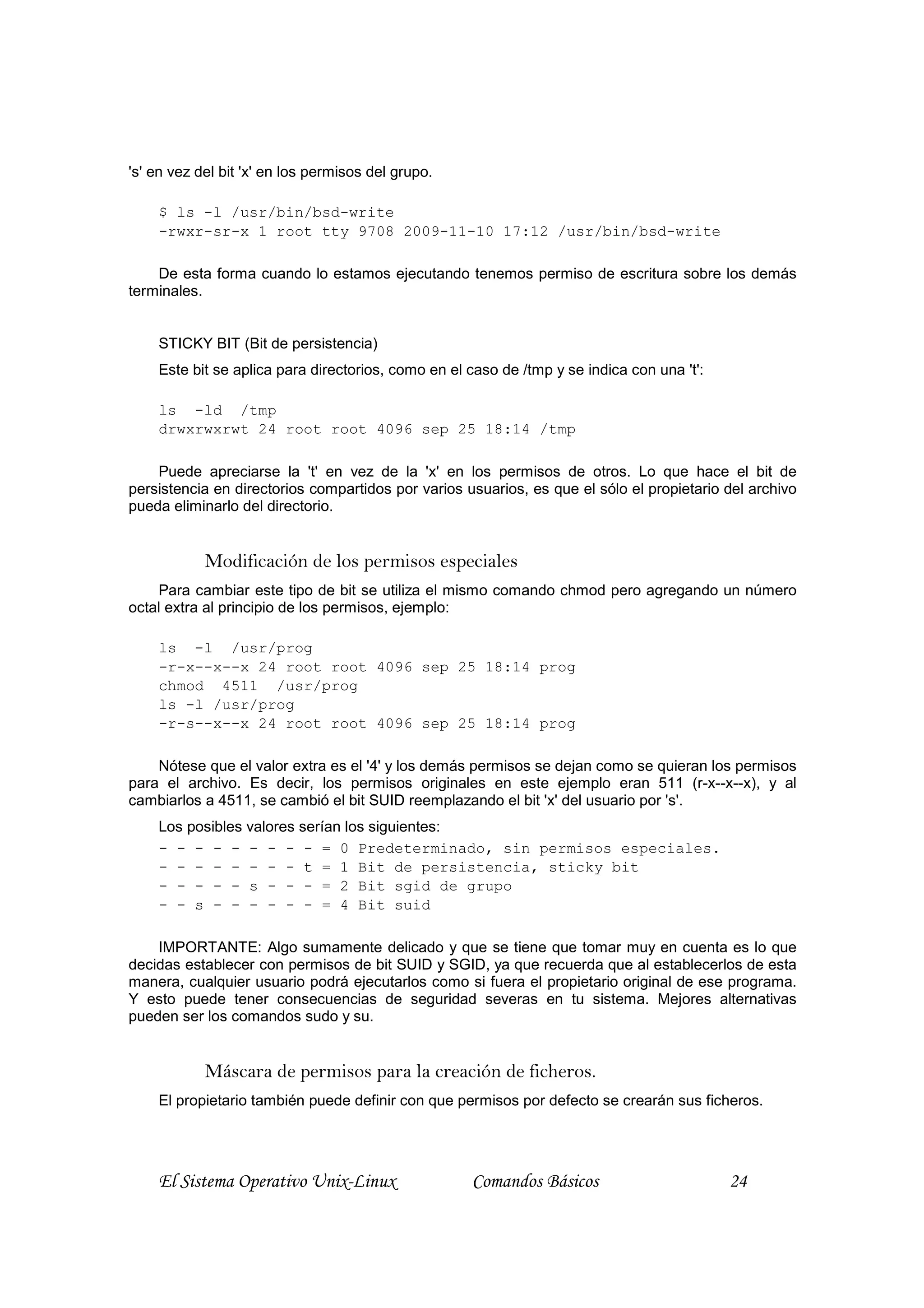 's' en vez del bit 'x' en los permisos del grupo.

    $ ls -l /usr/bin/bsd-write
    -rwxr-sr-x 1 root tty 9708 2009-11-10 17:12 /usr/bin/bsd-write

    De esta forma cuando lo estamos ejecutando tenemos permiso de escritura sobre los demás
terminales.


    STICKY BIT (Bit de persistencia)
    Este bit se aplica para directorios, como en el caso de /tmp y se indica con una 't':

    ls -ld /tmp
    drwxrwxrwt 24 root root 4096 sep 25 18:14 /tmp

    Puede apreciarse la 't' en vez de la 'x' en los permisos de otros. Lo que hace el bit de
persistencia en directorios compartidos por varios usuarios, es que el sólo el propietario del archivo
pueda eliminarlo del directorio.


            Modificación de los permisos especiales
    Para cambiar este tipo de bit se utiliza el mismo comando chmod pero agregando un número
octal extra al principio de los permisos, ejemplo:

    ls -l /usr/prog
    -r-x--x--x 24 root root 4096 sep 25 18:14 prog
    chmod 4511 /usr/prog
    ls -l /usr/prog
    -r-s--x--x 24 root root 4096 sep 25 18:14 prog

    Nótese que el valor extra es el '4' y los demás permisos se dejan como se quieran los permisos
para el archivo. Es decir, los permisos originales en este ejemplo eran 511 (r-x--x--x), y al
cambiarlos a 4511, se cambió el bit SUID reemplazando el bit 'x' del usuario por 's'.
    Los posibles valores serían los siguientes:
    - - - - - - - - - = 0 Predeterminado, sin permisos especiales.
    - - - - - - - - t = 1 Bit de persistencia, sticky bit
    - - - - - s - - - = 2 Bit sgid de grupo
    - - s - - - - - - = 4 Bit suid

    IMPORTANTE: Algo sumamente delicado y que se tiene que tomar muy en cuenta es lo que
decidas establecer con permisos de bit SUID y SGID, ya que recuerda que al establecerlos de esta
manera, cualquier usuario podrá ejecutarlos como si fuera el propietario original de ese programa.
Y esto puede tener consecuencias de seguridad severas en tu sistema. Mejores alternativas
pueden ser los comandos sudo y su.


            Máscara de permisos para la creación de ficheros.
    El propietario también puede definir con que permisos por defecto se crearán sus ficheros.




    El Sistema Operativo Unix-Linux                 Comandos Básicos                        24
 