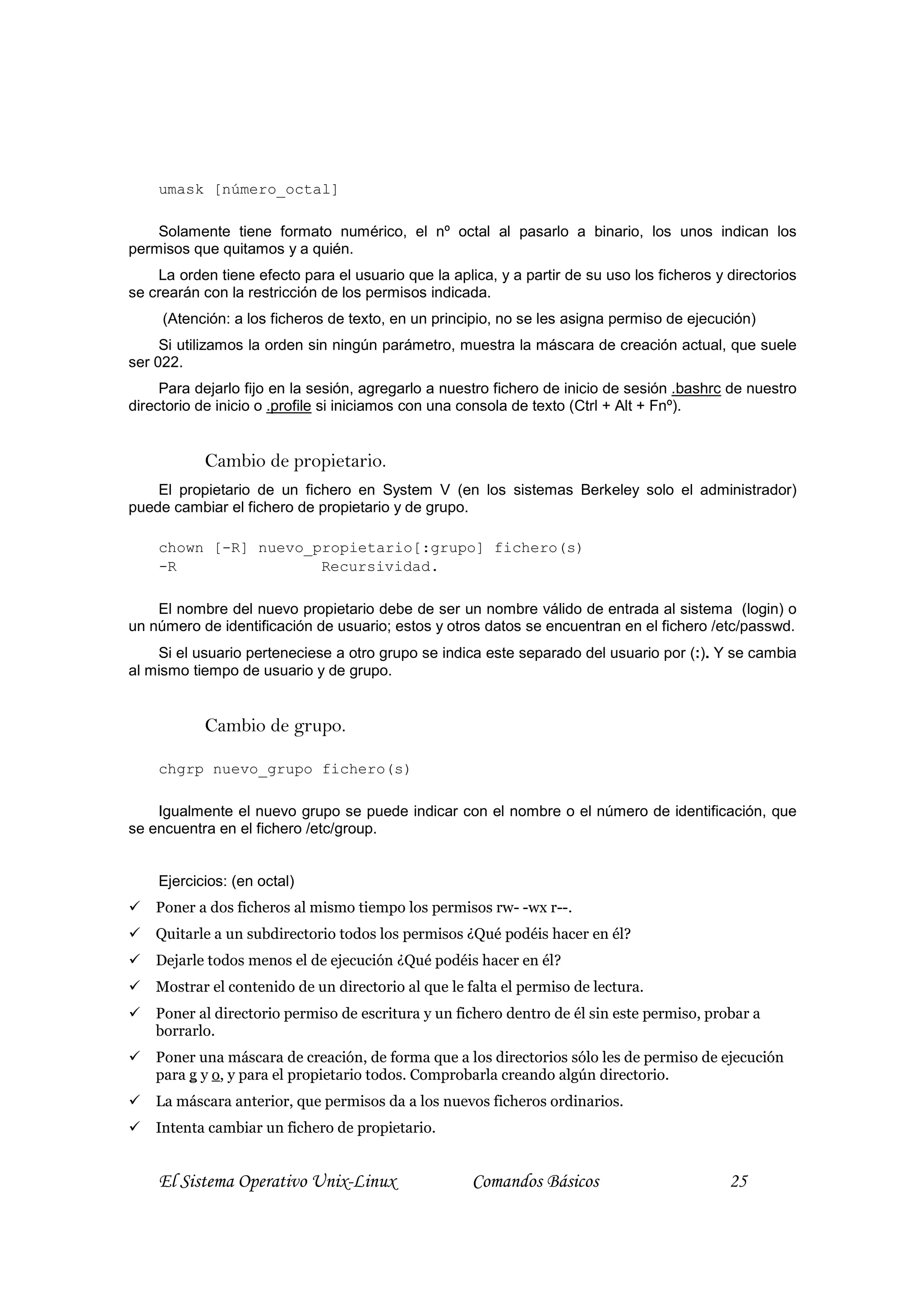 umask [número_octal]

    Solamente tiene formato numérico, el nº octal al pasarlo a binario, los unos indican los
permisos que quitamos y a quién.
    La orden tiene efecto para el usuario que la aplica, y a partir de su uso los ficheros y directorios
se crearán con la restricción de los permisos indicada.
     (Atención: a los ficheros de texto, en un principio, no se les asigna permiso de ejecución)
     Si utilizamos la orden sin ningún parámetro, muestra la máscara de creación actual, que suele
ser 022.
     Para dejarlo fijo en la sesión, agregarlo a nuestro fichero de inicio de sesión .bashrc de nuestro
directorio de inicio o .profile si iniciamos con una consola de texto (Ctrl + Alt + Fnº).


           Cambio de propietario.
    El propietario de un fichero en System V (en los sistemas Berkeley solo el administrador)
puede cambiar el fichero de propietario y de grupo.

    chown [-R] nuevo_propietario[:grupo] fichero(s)
    -R                Recursividad.

    El nombre del nuevo propietario debe de ser un nombre válido de entrada al sistema (login) o
un número de identificación de usuario; estos y otros datos se encuentran en el fichero /etc/passwd.
    Si el usuario perteneciese a otro grupo se indica este separado del usuario por (:). Y se cambia
al mismo tiempo de usuario y de grupo.


           Cambio de grupo.

    chgrp nuevo_grupo fichero(s)

    Igualmente el nuevo grupo se puede indicar con el nombre o el número de identificación, que
se encuentra en el fichero /etc/group.


    Ejercicios: (en octal)
    Poner a dos ficheros al mismo tiempo los permisos rw- -wx r--.
    Quitarle a un subdirectorio todos los permisos ¿Qué podéis hacer en él?
    Dejarle todos menos el de ejecución ¿Qué podéis hacer en él?
    Mostrar el contenido de un directorio al que le falta el permiso de lectura.
    Poner al directorio permiso de escritura y un fichero dentro de él sin este permiso, probar a
    borrarlo.
    Poner una máscara de creación, de forma que a los directorios sólo les de permiso de ejecución
    para g y o, y para el propietario todos. Comprobarla creando algún directorio.
    La máscara anterior, que permisos da a los nuevos ficheros ordinarios.
    Intenta cambiar un fichero de propietario.


    El Sistema Operativo Unix-Linux                  Comandos Básicos                        25
 