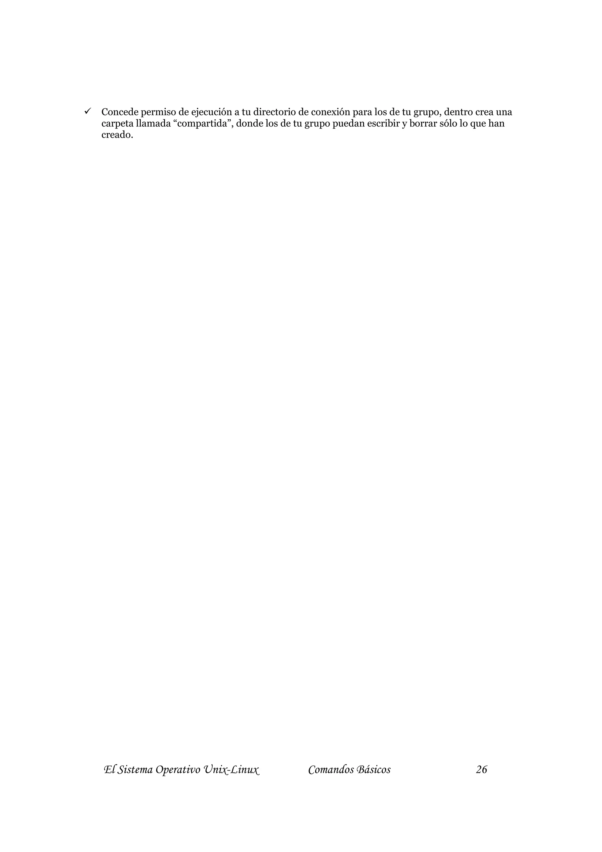 Concede permiso de ejecución a tu directorio de conexión para los de tu grupo, dentro crea una
carpeta llamada “compartida”, donde los de tu grupo puedan escribir y borrar sólo lo que han
creado.




El Sistema Operativo Unix-Linux                Comandos Básicos                      26
 