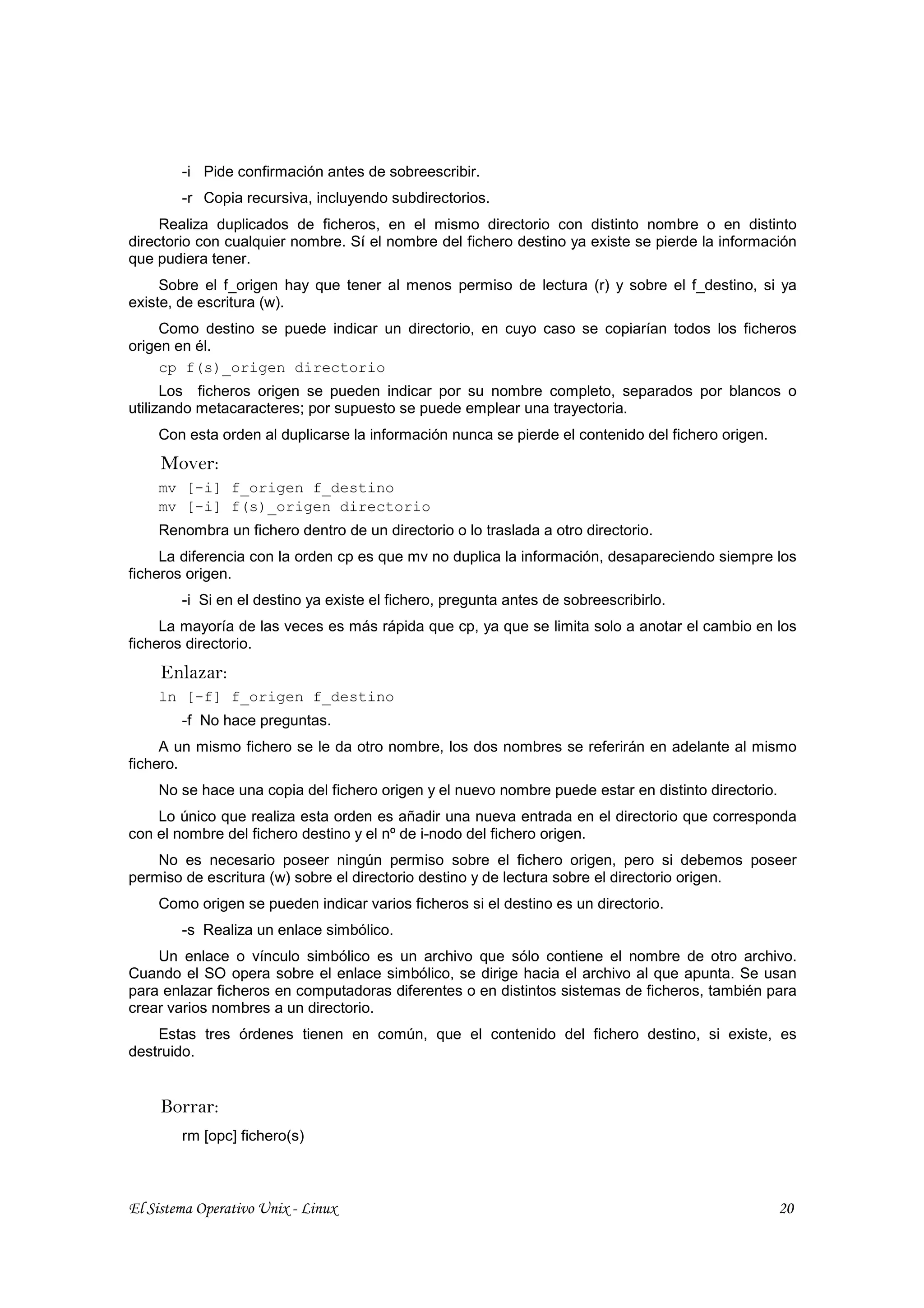 -i Pide confirmación antes de sobreescribir.
        -r Copia recursiva, incluyendo subdirectorios.
     Realiza duplicados de ficheros, en el mismo directorio con distinto nombre o en distinto
directorio con cualquier nombre. Sí el nombre del fichero destino ya existe se pierde la información
que pudiera tener.
     Sobre el f_origen hay que tener al menos permiso de lectura (r) y sobre el f_destino, si ya
existe, de escritura (w).
     Como destino se puede indicar un directorio, en cuyo caso se copiarían todos los ficheros
origen en él.
     cp f(s)_origen directorio
      Los ficheros origen se pueden indicar por su nombre completo, separados por blancos o
utilizando metacaracteres; por supuesto se puede emplear una trayectoria.
    Con esta orden al duplicarse la información nunca se pierde el contenido del fichero origen.
     Mover:
    mv [-i] f_origen f_destino
    mv [-i] f(s)_origen directorio
    Renombra un fichero dentro de un directorio o lo traslada a otro directorio.
     La diferencia con la orden cp es que mv no duplica la información, desapareciendo siempre los
ficheros origen.
        -i Si en el destino ya existe el fichero, pregunta antes de sobreescribirlo.
     La mayoría de las veces es más rápida que cp, ya que se limita solo a anotar el cambio en los
ficheros directorio.
     Enlazar:
    ln [-f] f_origen f_destino
        -f No hace preguntas.
     A un mismo fichero se le da otro nombre, los dos nombres se referirán en adelante al mismo
fichero.
    No se hace una copia del fichero origen y el nuevo nombre puede estar en distinto directorio.
    Lo único que realiza esta orden es añadir una nueva entrada en el directorio que corresponda
con el nombre del fichero destino y el nº de i-nodo del fichero origen.
    No es necesario poseer ningún permiso sobre el fichero origen, pero si debemos poseer
permiso de escritura (w) sobre el directorio destino y de lectura sobre el directorio origen.
    Como origen se pueden indicar varios ficheros si el destino es un directorio.
        -s Realiza un enlace simbólico.
    Un enlace o vínculo simbólico es un archivo que sólo contiene el nombre de otro archivo.
Cuando el SO opera sobre el enlace simbólico, se dirige hacia el archivo al que apunta. Se usan
para enlazar ficheros en computadoras diferentes o en distintos sistemas de ficheros, también para
crear varios nombres a un directorio.
    Estas tres órdenes tienen en común, que el contenido del fichero destino, si existe, es
destruido.


     Borrar:
        rm [opc] fichero(s)



El Sistema Operativo Unix - Linux                                                                   20
 
