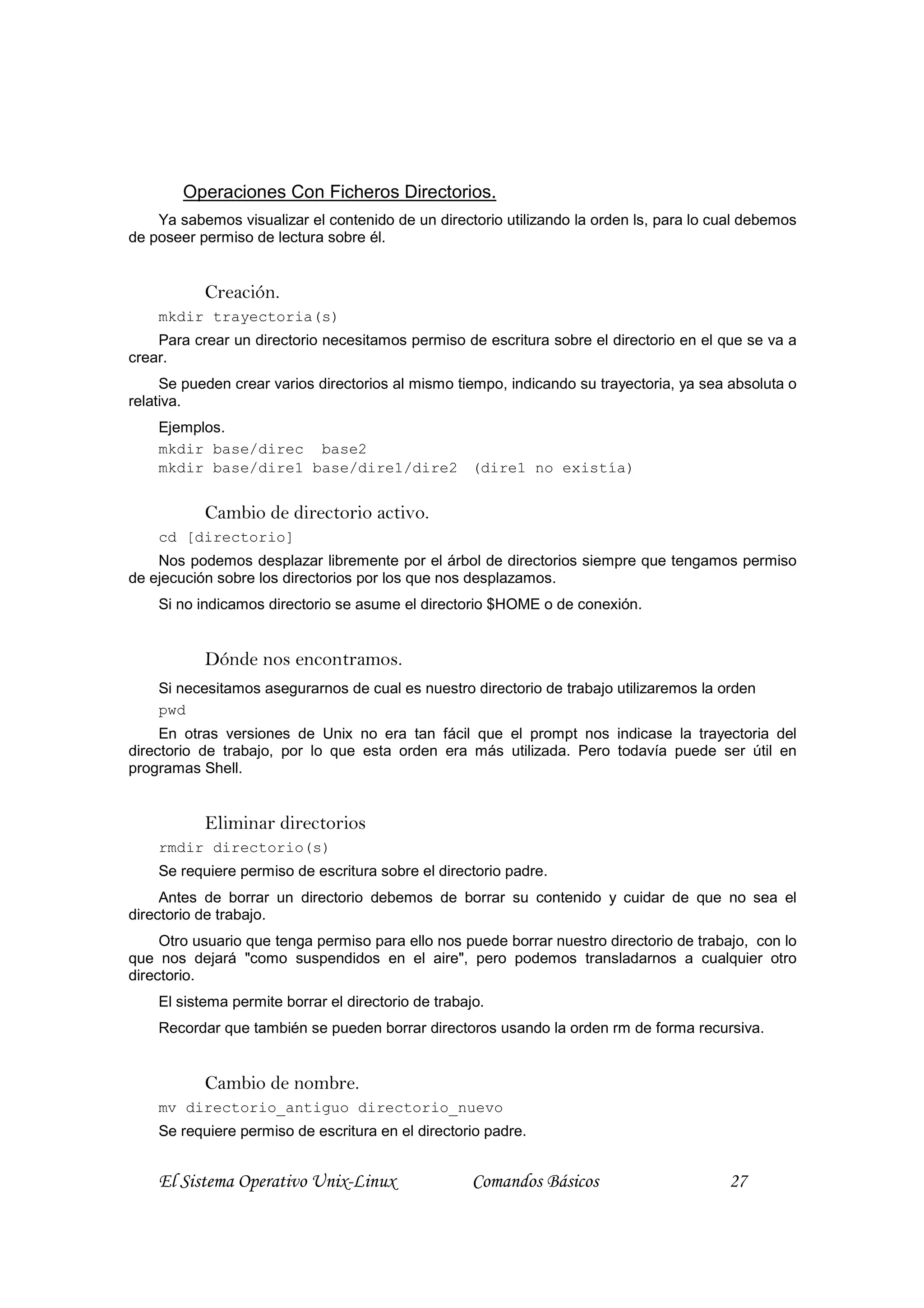 Operaciones Con Ficheros Directorios.
    Ya sabemos visualizar el contenido de un directorio utilizando la orden ls, para lo cual debemos
de poseer permiso de lectura sobre él.


           Creación.
    mkdir trayectoria(s)
    Para crear un directorio necesitamos permiso de escritura sobre el directorio en el que se va a
crear.
     Se pueden crear varios directorios al mismo tiempo, indicando su trayectoria, ya sea absoluta o
relativa.
    Ejemplos.
    mkdir base/direc base2
    mkdir base/dire1 base/dire1/dire2 (dire1 no existía)


           Cambio de directorio activo.
    cd [directorio]
    Nos podemos desplazar libremente por el árbol de directorios siempre que tengamos permiso
de ejecución sobre los directorios por los que nos desplazamos.
    Si no indicamos directorio se asume el directorio $HOME o de conexión.


           Dónde nos encontramos.
    Si necesitamos asegurarnos de cual es nuestro directorio de trabajo utilizaremos la orden
    pwd
     En otras versiones de Unix no era tan fácil que el prompt nos indicase la trayectoria del
directorio de trabajo, por lo que esta orden era más utilizada. Pero todavía puede ser útil en
programas Shell.


           Eliminar directorios
    rmdir directorio(s)
    Se requiere permiso de escritura sobre el directorio padre.
     Antes de borrar un directorio debemos de borrar su contenido y cuidar de que no sea el
directorio de trabajo.
     Otro usuario que tenga permiso para ello nos puede borrar nuestro directorio de trabajo, con lo
que nos dejará "como suspendidos en el aire", pero podemos transladarnos a cualquier otro
directorio.
    El sistema permite borrar el directorio de trabajo.
    Recordar que también se pueden borrar directoros usando la orden rm de forma recursiva.


           Cambio de nombre.
    mv directorio_antiguo directorio_nuevo
    Se requiere permiso de escritura en el directorio padre.


    El Sistema Operativo Unix-Linux                  Comandos Básicos                    27
 