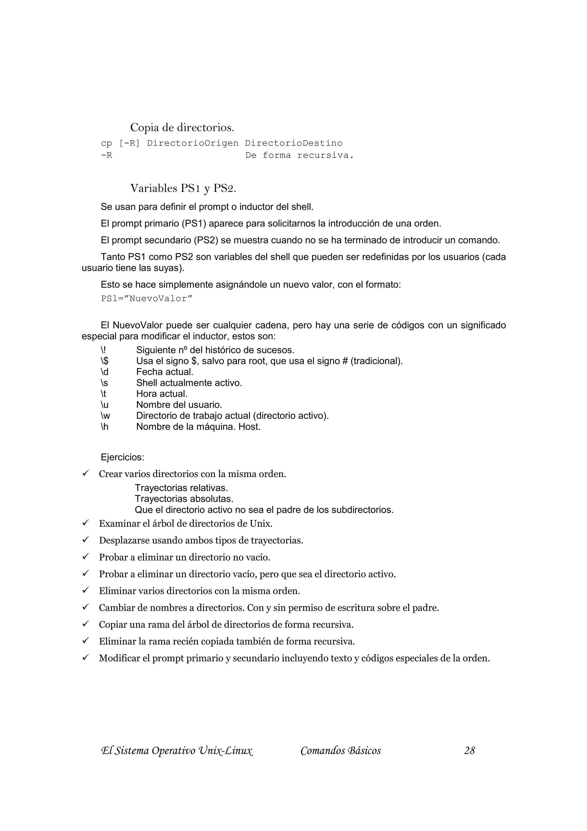 Copia de directorios.
    cp [-R] DirectorioOrigen DirectorioDestino
    -R                       De forma recursiva.


           Variables PS1 y PS2.
    Se usan para definir el prompt o inductor del shell.
    El prompt primario (PS1) aparece para solicitarnos la introducción de una orden.
    El prompt secundario (PS2) se muestra cuando no se ha terminado de introducir un comando.
    Tanto PS1 como PS2 son variables del shell que pueden ser redefinidas por los usuarios (cada
usuario tiene las suyas).
    Esto se hace simplemente asignándole un nuevo valor, con el formato:
    PS1=”NuevoValor”

    El NuevoValor puede ser cualquier cadena, pero hay una serie de códigos con un significado
especial para modificar el inductor, estos son:
    !       Siguiente nº del histórico de sucesos.
    $       Usa el signo $, salvo para root, que usa el signo # (tradicional).
    d       Fecha actual.
    s       Shell actualmente activo.
    t       Hora actual.
    u       Nombre del usuario.
    w       Directorio de trabajo actual (directorio activo).
    h       Nombre de la máquina. Host.


    Ejercicios:
   Crear varios directorios con la misma orden.
           Trayectorias relativas.
           Trayectorias absolutas.
           Que el directorio activo no sea el padre de los subdirectorios.
   Examinar el árbol de directorios de Unix.
   Desplazarse usando ambos tipos de trayectorias.
   Probar a eliminar un directorio no vacío.
   Probar a eliminar un directorio vacío, pero que sea el directorio activo.
   Eliminar varios directorios con la misma orden.
   Cambiar de nombres a directorios. Con y sin permiso de escritura sobre el padre.
   Copiar una rama del árbol de directorios de forma recursiva.
   Eliminar la rama recién copiada también de forma recursiva.
   Modificar el prompt primario y secundario incluyendo texto y códigos especiales de la orden.




    El Sistema Operativo Unix-Linux                 Comandos Básicos                    28
 