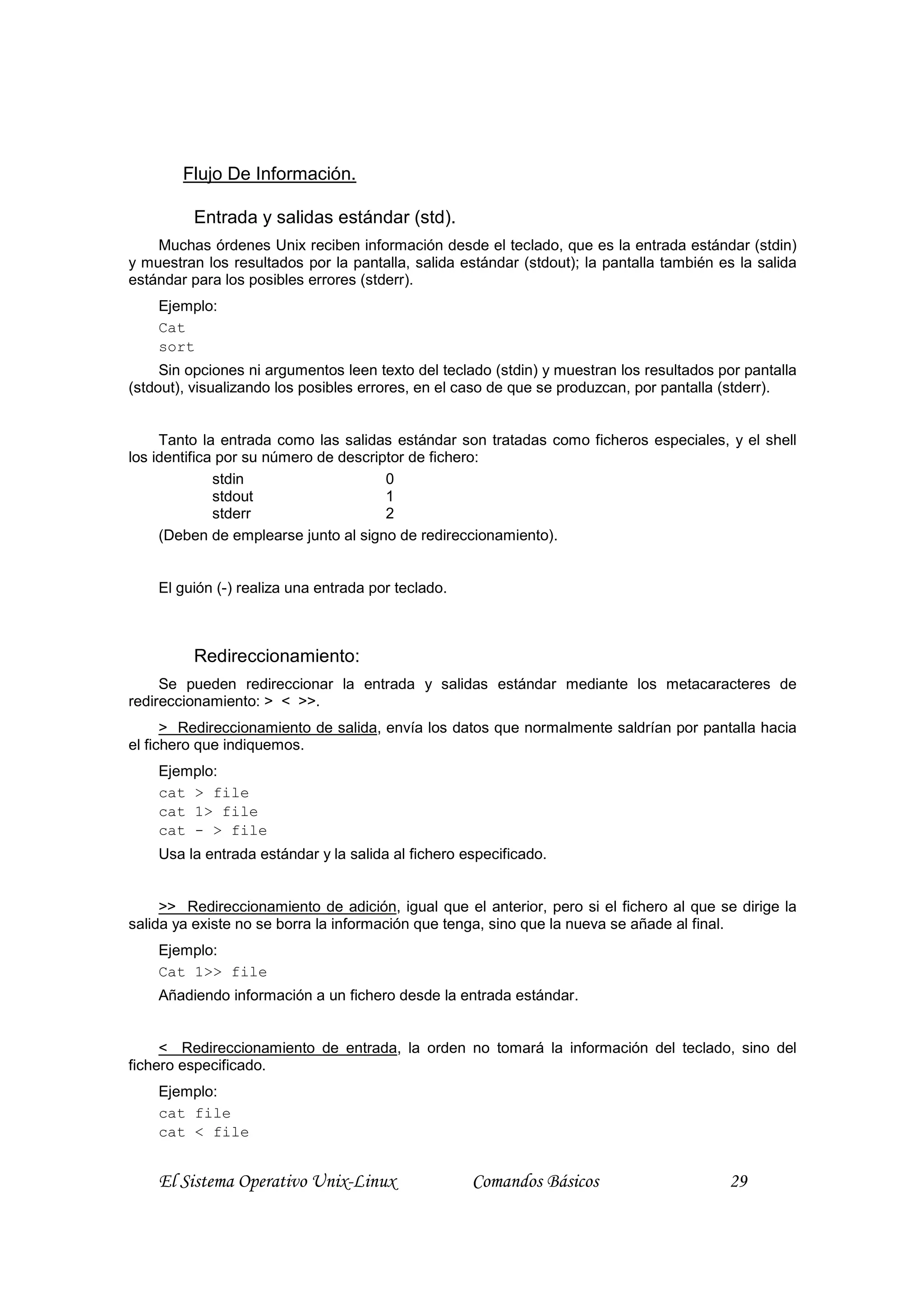 Flujo De Información.

         Entrada y salidas estándar (std).
    Muchas órdenes Unix reciben información desde el teclado, que es la entrada estándar (stdin)
y muestran los resultados por la pantalla, salida estándar (stdout); la pantalla también es la salida
estándar para los posibles errores (stderr).
    Ejemplo:
    Cat
    sort
     Sin opciones ni argumentos leen texto del teclado (stdin) y muestran los resultados por pantalla
(stdout), visualizando los posibles errores, en el caso de que se produzcan, por pantalla (stderr).


     Tanto la entrada como las salidas estándar son tratadas como ficheros especiales, y el shell
los identifica por su número de descriptor de fichero:
              stdin                    0
              stdout                   1
              stderr                   2
     (Deben de emplearse junto al signo de redireccionamiento).


    El guión (-) realiza una entrada por teclado.



         Redireccionamiento:
     Se pueden redireccionar la entrada y salidas estándar mediante los metacaracteres de
redireccionamiento: > < >>.
      > Redireccionamiento de salida, envía los datos que normalmente saldrían por pantalla hacia
el fichero que indiquemos.
    Ejemplo:
    cat > file
    cat 1> file
    cat - > file
    Usa la entrada estándar y la salida al fichero especificado.


     >> Redireccionamiento de adición, igual que el anterior, pero si el fichero al que se dirige la
salida ya existe no se borra la información que tenga, sino que la nueva se añade al final.
    Ejemplo:
    Cat 1>> file
    Añadiendo información a un fichero desde la entrada estándar.


     < Redireccionamiento de entrada, la orden no tomará la información del teclado, sino del
fichero especificado.
    Ejemplo:
    cat file
    cat < file


    El Sistema Operativo Unix-Linux                 Comandos Básicos                      29
 
