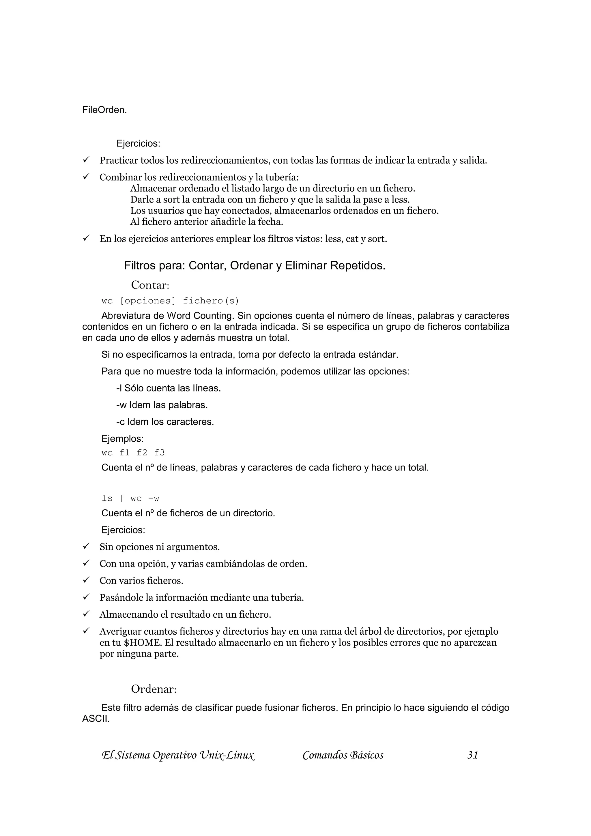 FileOrden.


        Ejercicios:
    Practicar todos los redireccionamientos, con todas las formas de indicar la entrada y salida.
    Combinar los redireccionamientos y la tubería:
         Almacenar ordenado el listado largo de un directorio en un fichero.
         Darle a sort la entrada con un fichero y que la salida la pase a less.
         Los usuarios que hay conectados, almacenarlos ordenados en un fichero.
         Al fichero anterior añadirle la fecha.
    En los ejercicios anteriores emplear los filtros vistos: less, cat y sort.

          Filtros para: Contar, Ordenar y Eliminar Repetidos.
             Contar:
    wc [opciones] fichero(s)
    Abreviatura de Word Counting. Sin opciones cuenta el número de líneas, palabras y caracteres
contenidos en un fichero o en la entrada indicada. Si se especifica un grupo de ficheros contabiliza
en cada uno de ellos y además muestra un total.
    Si no especificamos la entrada, toma por defecto la entrada estándar.
    Para que no muestre toda la información, podemos utilizar las opciones:
        -l Sólo cuenta las líneas.
        -w Idem las palabras.
        -c Idem los caracteres.
    Ejemplos:
    wc f1 f2 f3
    Cuenta el nº de líneas, palabras y caracteres de cada fichero y hace un total.


    ls | wc -w
    Cuenta el nº de ficheros de un directorio.
    Ejercicios:
    Sin opciones ni argumentos.
    Con una opción, y varias cambiándolas de orden.
    Con varios ficheros.
    Pasándole la información mediante una tubería.
    Almacenando el resultado en un fichero.
    Averiguar cuantos ficheros y directorios hay en una rama del árbol de directorios, por ejemplo
    en tu $HOME. El resultado almacenarlo en un fichero y los posibles errores que no aparezcan
    por ninguna parte.


             Ordenar:
   Este filtro además de clasificar puede fusionar ficheros. En principio lo hace siguiendo el código
ASCII.


    El Sistema Operativo Unix-Linux                     Comandos Básicos                   31
 