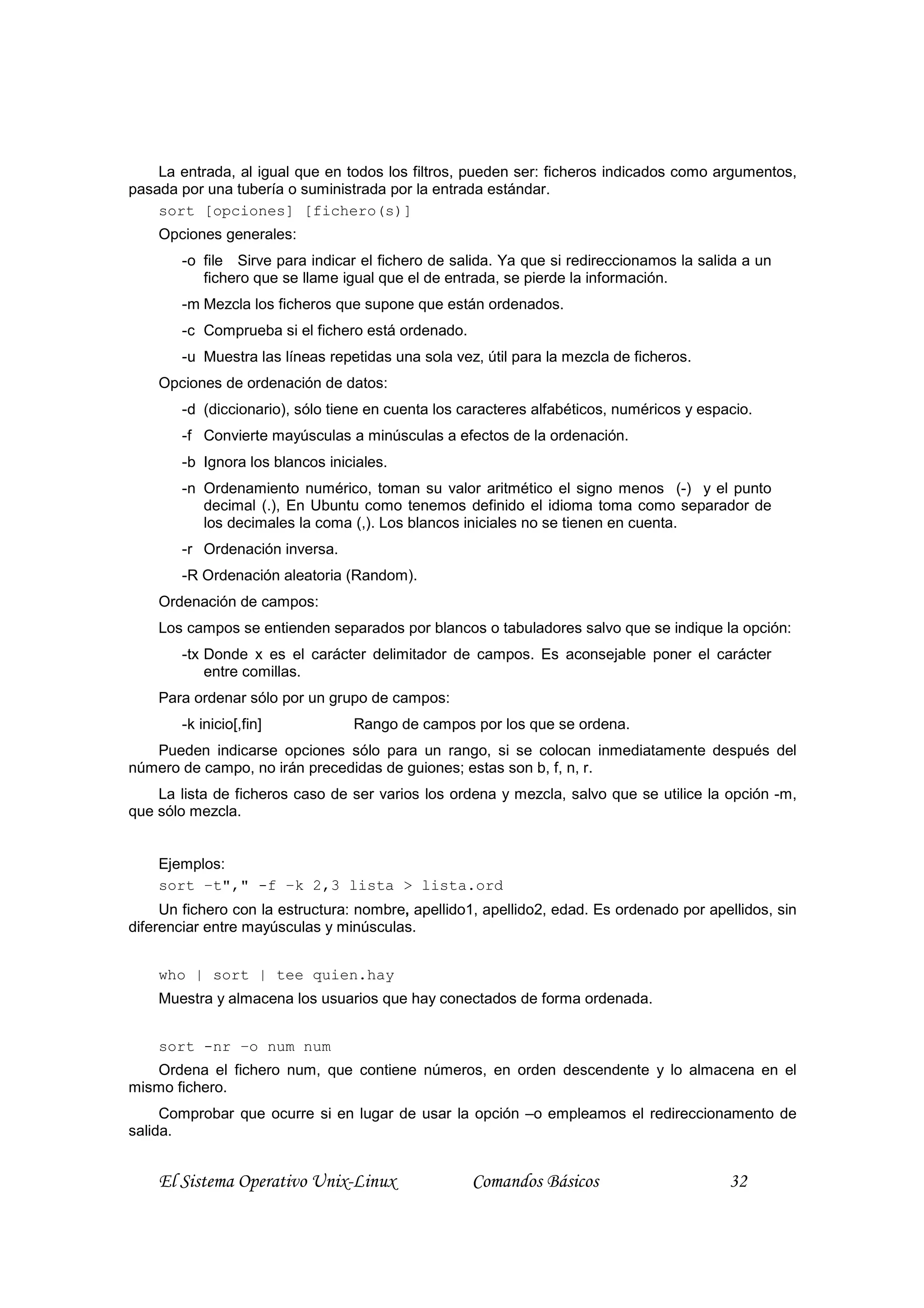 La entrada, al igual que en todos los filtros, pueden ser: ficheros indicados como argumentos,
pasada por una tubería o suministrada por la entrada estándar.
    sort [opciones] [fichero(s)]
    Opciones generales:
        -o file Sirve para indicar el fichero de salida. Ya que si redireccionamos la salida a un
           fichero que se llame igual que el de entrada, se pierde la información.
        -m Mezcla los ficheros que supone que están ordenados.
        -c Comprueba si el fichero está ordenado.
        -u Muestra las líneas repetidas una sola vez, útil para la mezcla de ficheros.
    Opciones de ordenación de datos:
        -d (diccionario), sólo tiene en cuenta los caracteres alfabéticos, numéricos y espacio.
        -f Convierte mayúsculas a minúsculas a efectos de la ordenación.
        -b Ignora los blancos iniciales.
        -n Ordenamiento numérico, toman su valor aritmético el signo menos (-) y el punto
           decimal (.), En Ubuntu como tenemos definido el idioma toma como separador de
           los decimales la coma (,). Los blancos iniciales no se tienen en cuenta.
        -r Ordenación inversa.
        -R Ordenación aleatoria (Random).
    Ordenación de campos:
    Los campos se entienden separados por blancos o tabuladores salvo que se indique la opción:
        -tx Donde x es el carácter delimitador de campos. Es aconsejable poner el carácter
            entre comillas.
    Para ordenar sólo por un grupo de campos:
        -k inicio[,fin]           Rango de campos por los que se ordena.
   Pueden indicarse opciones sólo para un rango, si se colocan inmediatamente después del
número de campo, no irán precedidas de guiones; estas son b, f, n, r.
    La lista de ficheros caso de ser varios los ordena y mezcla, salvo que se utilice la opción -m,
que sólo mezcla.


    Ejemplos:
    sort –t"," -f –k 2,3 lista > lista.ord
     Un fichero con la estructura: nombre, apellido1, apellido2, edad. Es ordenado por apellidos, sin
diferenciar entre mayúsculas y minúsculas.


    who | sort | tee quien.hay
    Muestra y almacena los usuarios que hay conectados de forma ordenada.


    sort -nr –o num num
   Ordena el fichero num, que contiene números, en orden descendente y lo almacena en el
mismo fichero.
     Comprobar que ocurre si en lugar de usar la opción –o empleamos el redireccionamento de
salida.


    El Sistema Operativo Unix-Linux                 Comandos Básicos                       32
 