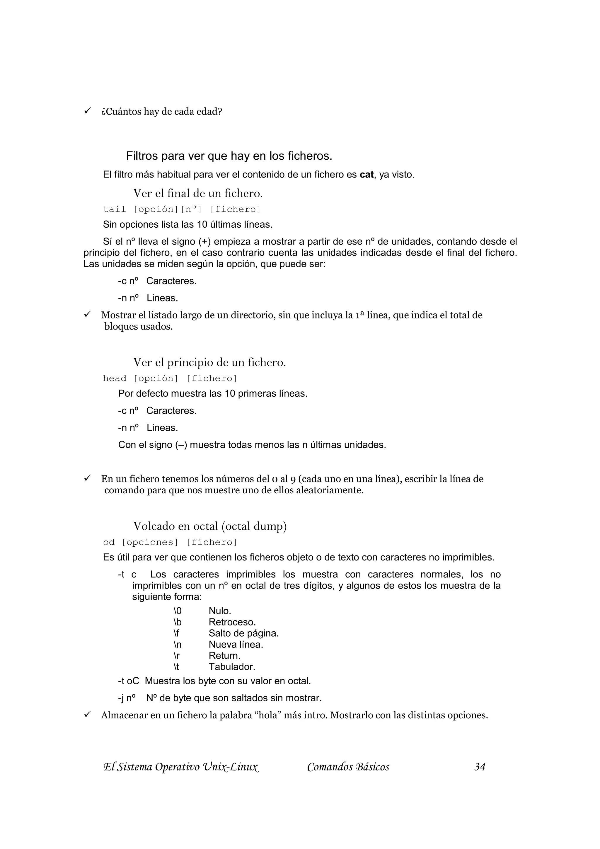 ¿Cuántos hay de cada edad?



          Filtros para ver que hay en los ficheros.
    El filtro más habitual para ver el contenido de un fichero es cat, ya visto.
            Ver el final de un fichero.
    tail [opción][nº] [fichero]
    Sin opciones lista las 10 últimas líneas.
     Sí el nº lleva el signo (+) empieza a mostrar a partir de ese nº de unidades, contando desde el
principio del fichero, en el caso contrario cuenta las unidades indicadas desde el final del fichero.
Las unidades se miden según la opción, que puede ser:
        -c nº Caracteres.
        -n nº Lineas.
    Mostrar el listado largo de un directorio, sin que incluya la 1ª linea, que indica el total de
    bloques usados.


            Ver el principio de un fichero.
    head [opción] [fichero]
        Por defecto muestra las 10 primeras líneas.
        -c nº Caracteres.
        -n nº Lineas.
        Con el signo (–) muestra todas menos las n últimas unidades.


    En un fichero tenemos los números del 0 al 9 (cada uno en una línea), escribir la línea de
     comando para que nos muestre uno de ellos aleatoriamente.


            Volcado en octal (octal dump)
    od [opciones] [fichero]
    Es útil para ver que contienen los ficheros objeto o de texto con caracteres no imprimibles.
        -t c Los caracteres imprimibles los muestra con caracteres normales, los no
            imprimibles con un nº en octal de tres dígitos, y algunos de estos los muestra de la
            siguiente forma:
                      0     Nulo.
                      b     Retroceso.
                      f     Salto de página.
                      n     Nueva línea.
                      r     Return.
                      t     Tabulador.
        -t oC Muestra los byte con su valor en octal.
        -j nº   Nº de byte que son saltados sin mostrar.
    Almacenar en un fichero la palabra “hola” más intro. Mostrarlo con las distintas opciones.




    El Sistema Operativo Unix-Linux                   Comandos Básicos                         34
 
