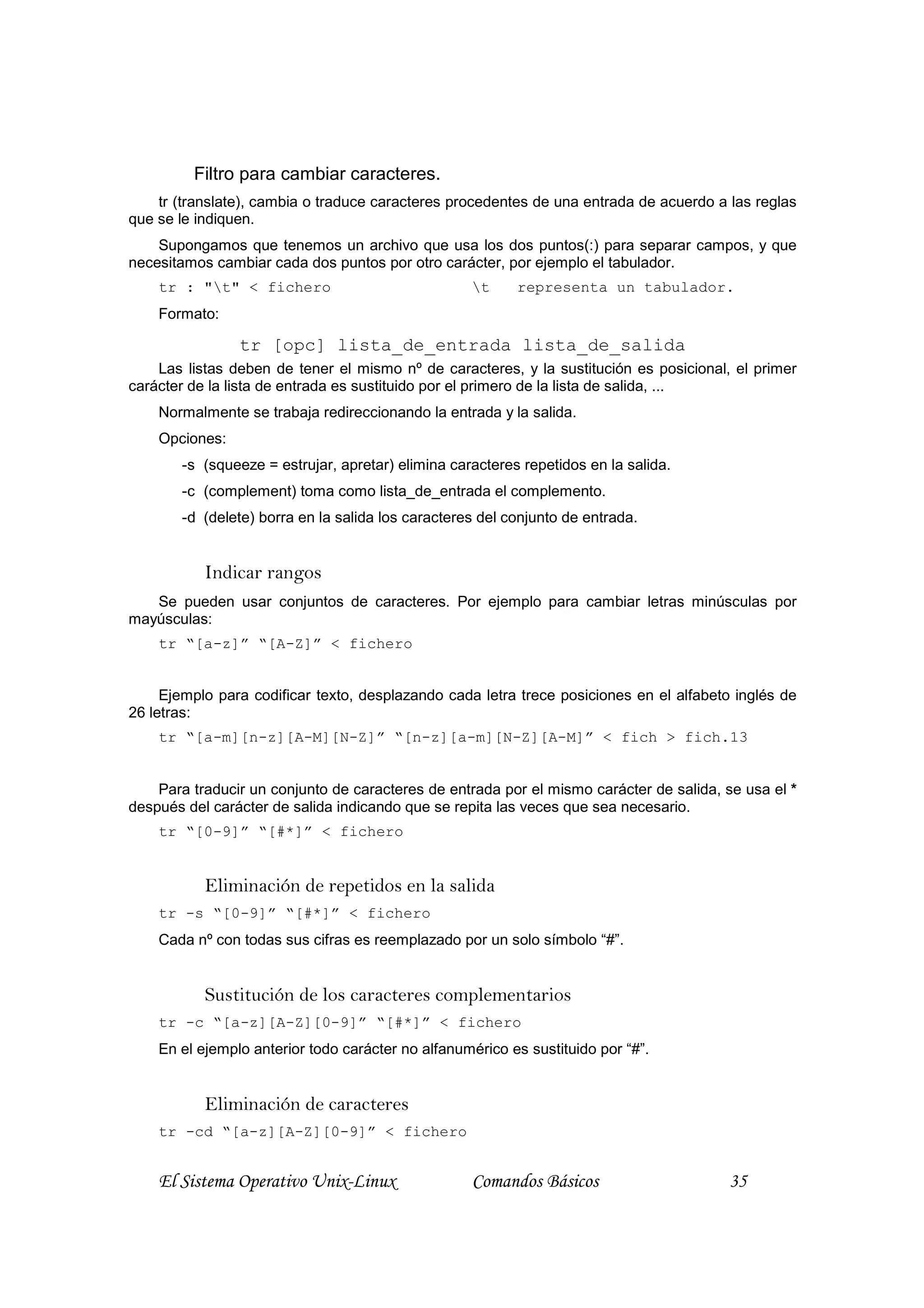 Filtro para cambiar caracteres.
    tr (translate), cambia o traduce caracteres procedentes de una entrada de acuerdo a las reglas
que se le indiquen.
    Supongamos que tenemos un archivo que usa los dos puntos(:) para separar campos, y que
necesitamos cambiar cada dos puntos por otro carácter, por ejemplo el tabulador.
    tr : "t" < fichero                            t     representa un tabulador.
    Formato:

                tr [opc] lista_de_entrada lista_de_salida
    Las listas deben de tener el mismo nº de caracteres, y la sustitución es posicional, el primer
carácter de la lista de entrada es sustituido por el primero de la lista de salida, ...
    Normalmente se trabaja redireccionando la entrada y la salida.
    Opciones:
       -s (squeeze = estrujar, apretar) elimina caracteres repetidos en la salida.
       -c (complement) toma como lista_de_entrada el complemento.
       -d (delete) borra en la salida los caracteres del conjunto de entrada.


           Indicar rangos
   Se pueden usar conjuntos de caracteres. Por ejemplo para cambiar letras minúsculas por
mayúsculas:
    tr “[a-z]” “[A-Z]” < fichero


     Ejemplo para codificar texto, desplazando cada letra trece posiciones en el alfabeto inglés de
26 letras:
    tr “[a-m][n-z][A-M][N-Z]” “[n-z][a-m][N-Z][A-M]” < fich > fich.13


    Para traducir un conjunto de caracteres de entrada por el mismo carácter de salida, se usa el *
después del carácter de salida indicando que se repita las veces que sea necesario.
    tr “[0-9]” “[#*]” < fichero


           Eliminación de repetidos en la salida
    tr -s “[0-9]” “[#*]” < fichero
    Cada nº con todas sus cifras es reemplazado por un solo símbolo “#”.


           Sustitución de los caracteres complementarios
    tr -c “[a-z][A-Z][0-9]” “[#*]” < fichero
    En el ejemplo anterior todo carácter no alfanumérico es sustituido por “#”.


           Eliminación de caracteres
    tr -cd “[a-z][A-Z][0-9]” < fichero


    El Sistema Operativo Unix-Linux                Comandos Básicos                      35
 