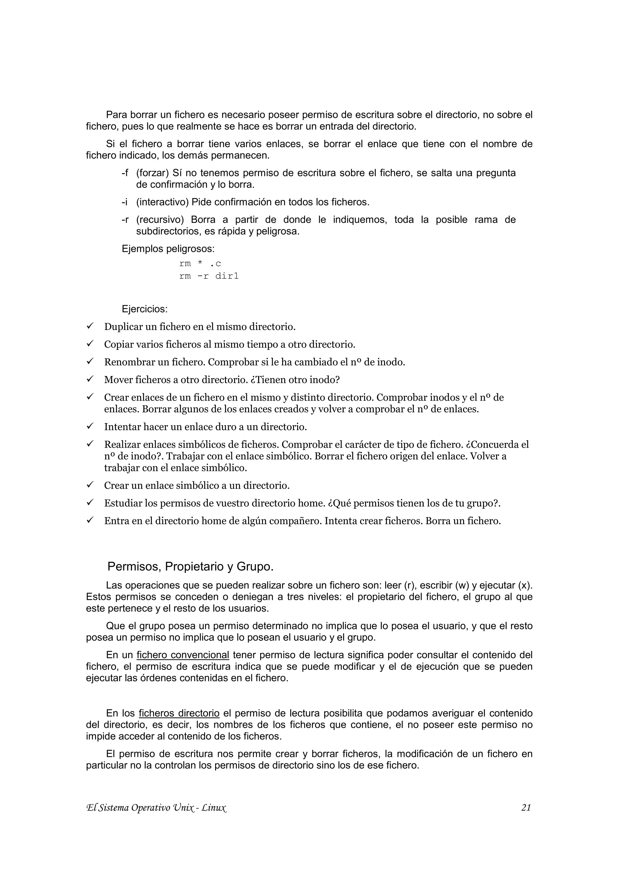 Para borrar un fichero es necesario poseer permiso de escritura sobre el directorio, no sobre el
fichero, pues lo que realmente se hace es borrar un entrada del directorio.
     Si el fichero a borrar tiene varios enlaces, se borrar el enlace que tiene con el nombre de
fichero indicado, los demás permanecen.
        -f (forzar) Sí no tenemos permiso de escritura sobre el fichero, se salta una pregunta
           de confirmación y lo borra.
        -i (interactivo) Pide confirmación en todos los ficheros.
        -r (recursivo) Borra a partir de donde le indiquemos, toda la posible rama de
           subdirectorios, es rápida y peligrosa.
        Ejemplos peligrosos:
                    rm * .c
                    rm -r dir1


        Ejercicios:
    Duplicar un fichero en el mismo directorio.
    Copiar varios ficheros al mismo tiempo a otro directorio.
    Renombrar un fichero. Comprobar si le ha cambiado el nº de inodo.
    Mover ficheros a otro directorio. ¿Tienen otro inodo?
    Crear enlaces de un fichero en el mismo y distinto directorio. Comprobar inodos y el nº de
    enlaces. Borrar algunos de los enlaces creados y volver a comprobar el nº de enlaces.
    Intentar hacer un enlace duro a un directorio.
    Realizar enlaces simbólicos de ficheros. Comprobar el carácter de tipo de fichero. ¿Concuerda el
    nº de inodo?. Trabajar con el enlace simbólico. Borrar el fichero origen del enlace. Volver a
    trabajar con el enlace simbólico.
    Crear un enlace simbólico a un directorio.
    Estudiar los permisos de vuestro directorio home. ¿Qué permisos tienen los de tu grupo?.
    Entra en el directorio home de algún compañero. Intenta crear ficheros. Borra un fichero.



     Permisos, Propietario y Grupo.
    Las operaciones que se pueden realizar sobre un fichero son: leer (r), escribir (w) y ejecutar (x).
Estos permisos se conceden o deniegan a tres niveles: el propietario del fichero, el grupo al que
este pertenece y el resto de los usuarios.
    Que el grupo posea un permiso determinado no implica que lo posea el usuario, y que el resto
posea un permiso no implica que lo posean el usuario y el grupo.
     En un fichero convencional tener permiso de lectura significa poder consultar el contenido del
fichero, el permiso de escritura indica que se puede modificar y el de ejecución que se pueden
ejecutar las órdenes contenidas en el fichero.


    En los ficheros directorio el permiso de lectura posibilita que podamos averiguar el contenido
del directorio, es decir, los nombres de los ficheros que contiene, el no poseer este permiso no
impide acceder al contenido de los ficheros.
     El permiso de escritura nos permite crear y borrar ficheros, la modificación de un fichero en
particular no la controlan los permisos de directorio sino los de ese fichero.



El Sistema Operativo Unix - Linux                                                                   21
 