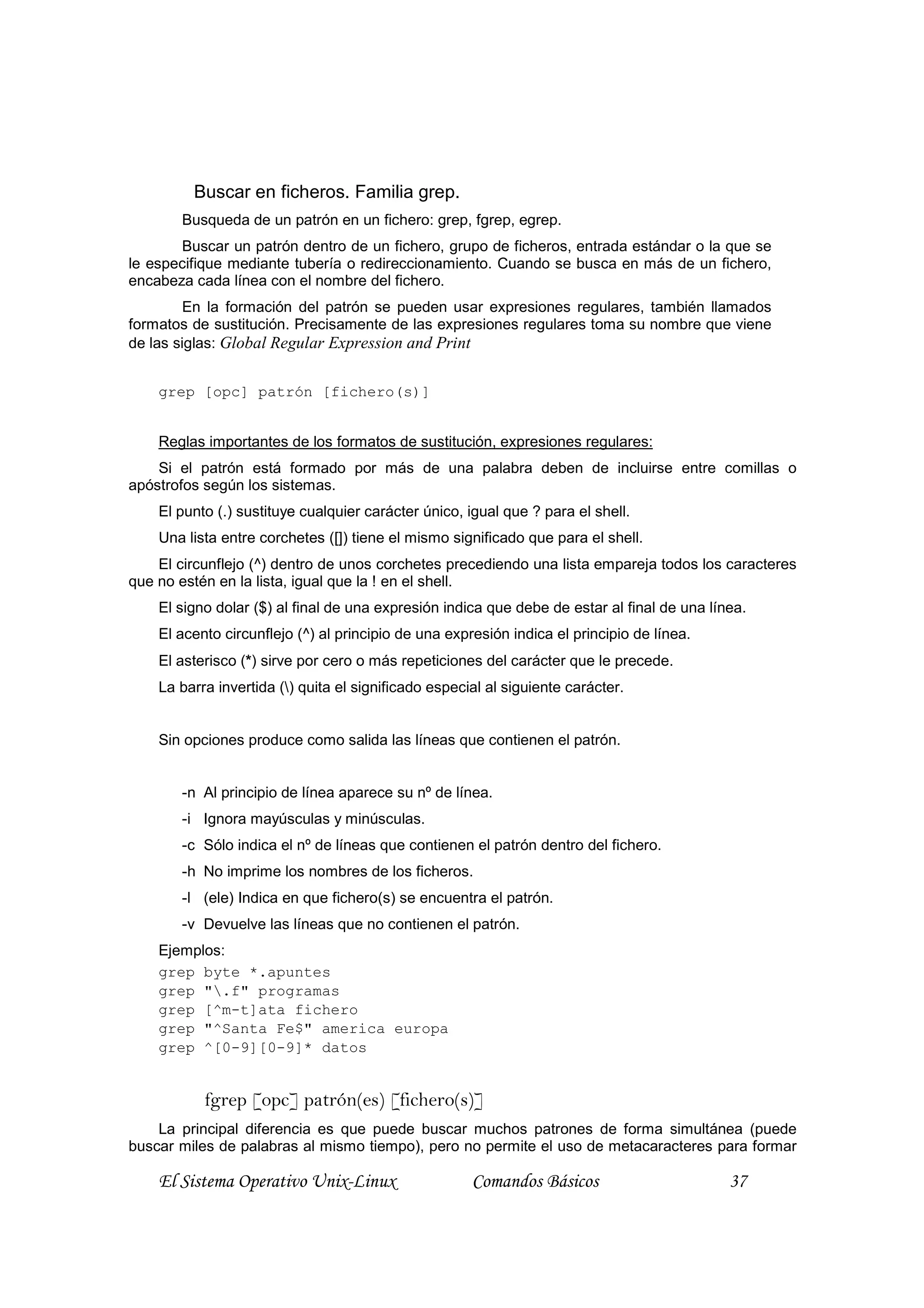 Buscar en ficheros. Familia grep.
       Busqueda de un patrón en un fichero: grep, fgrep, egrep.
       Buscar un patrón dentro de un fichero, grupo de ficheros, entrada estándar o la que se
le especifique mediante tubería o redireccionamiento. Cuando se busca en más de un fichero,
encabeza cada línea con el nombre del fichero.
        En la formación del patrón se pueden usar expresiones regulares, también llamados
formatos de sustitución. Precisamente de las expresiones regulares toma su nombre que viene
de las siglas: Global Regular Expression and Print


    grep [opc] patrón [fichero(s)]


    Reglas importantes de los formatos de sustitución, expresiones regulares:
    Si el patrón está formado por más de una palabra deben de incluirse entre comillas o
apóstrofos según los sistemas.
    El punto (.) sustituye cualquier carácter único, igual que ? para el shell.
    Una lista entre corchetes ([]) tiene el mismo significado que para el shell.
    El circunflejo (^) dentro de unos corchetes precediendo una lista empareja todos los caracteres
que no estén en la lista, igual que la ! en el shell.
    El signo dolar ($) al final de una expresión indica que debe de estar al final de una línea.
    El acento circunflejo (^) al principio de una expresión indica el principio de línea.
    El asterisco (*) sirve por cero o más repeticiones del carácter que le precede.
    La barra invertida () quita el significado especial al siguiente carácter.


    Sin opciones produce como salida las líneas que contienen el patrón.


       -n Al principio de línea aparece su nº de línea.
       -i Ignora mayúsculas y minúsculas.
       -c Sólo indica el nº de líneas que contienen el patrón dentro del fichero.
       -h No imprime los nombres de los ficheros.
       -l (ele) Indica en que fichero(s) se encuentra el patrón.
       -v Devuelve las líneas que no contienen el patrón.
    Ejemplos:
    grep byte *.apuntes
    grep ".f" programas
    grep [^m-t]ata fichero
    grep "^Santa Fe$" america europa
    grep ^[0-9][0-9]* datos


           fgrep [opc] patrón(es) [fichero(s)]
    La principal diferencia es que puede buscar muchos patrones de forma simultánea (puede
buscar miles de palabras al mismo tiempo), pero no permite el uso de metacaracteres para formar

    El Sistema Operativo Unix-Linux                   Comandos Básicos                       37
 