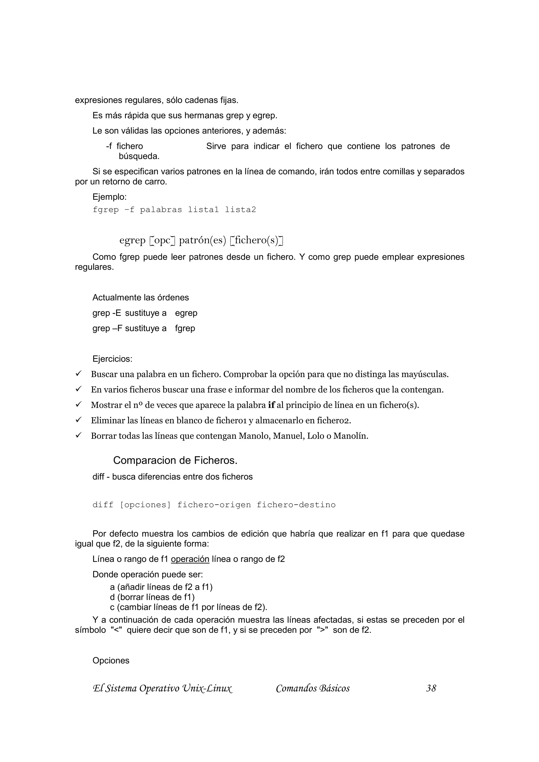 expresiones regulares, sólo cadenas fijas.
    Es más rápida que sus hermanas grep y egrep.
    Le son válidas las opciones anteriores, y además:
        -f fichero                Sirve para indicar el fichero que contiene los patrones de
            búsqueda.
    Si se especifican varios patrones en la línea de comando, irán todos entre comillas y separados
por un retorno de carro.
    Ejemplo:
    fgrep –f palabras lista1 lista2


           egrep [opc] patrón(es) [fichero(s)]
    Como fgrep puede leer patrones desde un fichero. Y como grep puede emplear expresiones
regulares.


    Actualmente las órdenes
    grep -E sustituye a egrep
    grep –F sustituye a fgrep


    Ejercicios:
    Buscar una palabra en un fichero. Comprobar la opción para que no distinga las mayúsculas.
    En varios ficheros buscar una frase e informar del nombre de los ficheros que la contengan.
    Mostrar el nº de veces que aparece la palabra if al principio de línea en un fichero(s).
    Eliminar las líneas en blanco de fichero1 y almacenarlo en fichero2.
    Borrar todas las líneas que contengan Manolo, Manuel, Lolo o Manolín.

         Comparacion de Ficheros.
    diff - busca diferencias entre dos ficheros


    diff [opciones] fichero-origen fichero-destino


     Por defecto muestra los cambios de edición que habría que realizar en f1 para que quedase
igual que f2, de la siguiente forma:
    Línea o rango de f1 operación línea o rango de f2
    Donde operación puede ser:
        a (añadir líneas de f2 a f1)
        d (borrar líneas de f1)
        c (cambiar líneas de f1 por líneas de f2).
    Y a continuación de cada operación muestra las líneas afectadas, si estas se preceden por el
símbolo "<" quiere decir que son de f1, y si se preceden por ">" son de f2.


    Opciones


    El Sistema Operativo Unix-Linux                  Comandos Básicos                          38
 