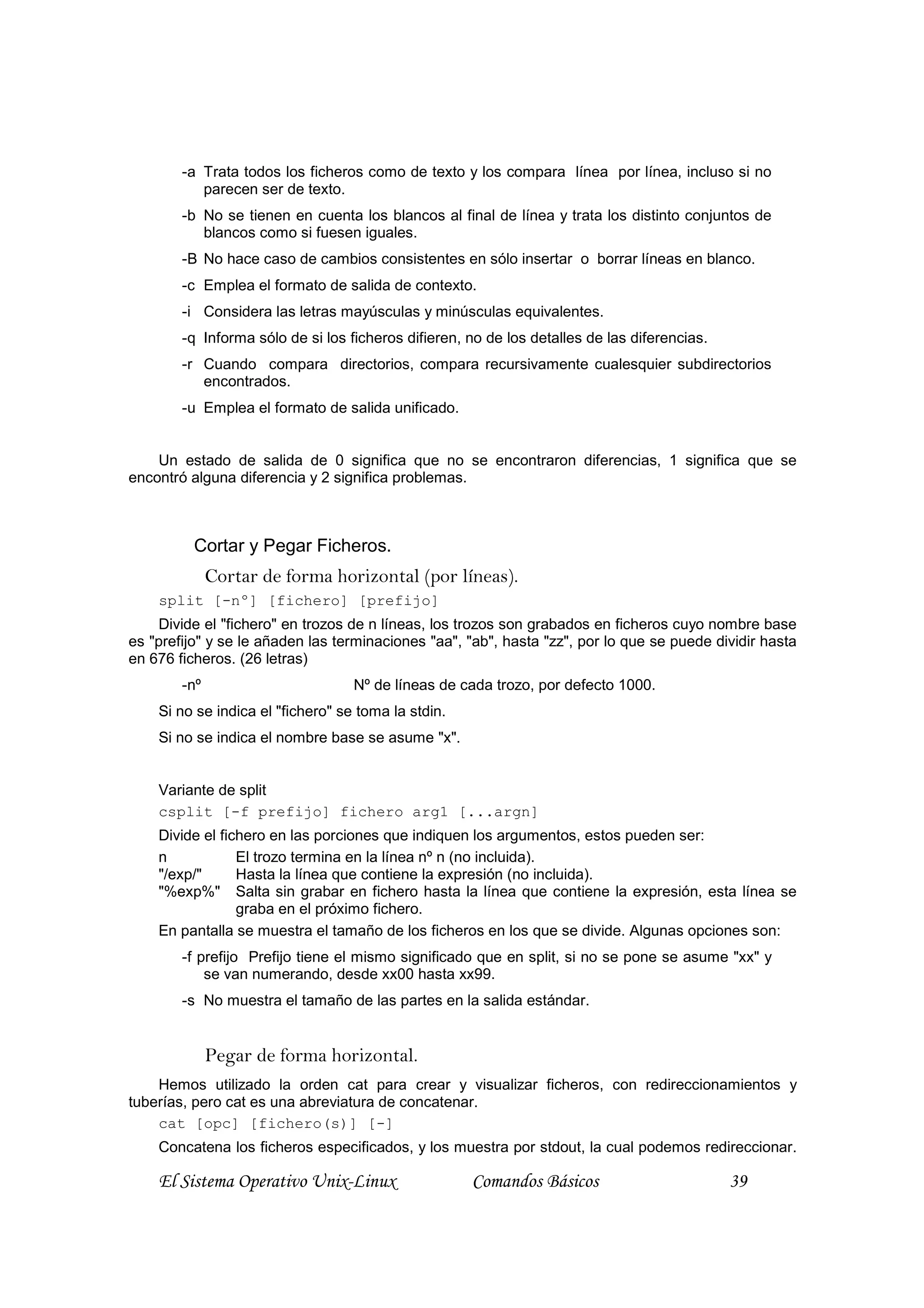 -a Trata todos los ficheros como de texto y los compara línea por línea, incluso si no
           parecen ser de texto.
        -b No se tienen en cuenta los blancos al final de línea y trata los distinto conjuntos de
           blancos como si fuesen iguales.
        -B No hace caso de cambios consistentes en sólo insertar o borrar líneas en blanco.
        -c Emplea el formato de salida de contexto.
        -i Considera las letras mayúsculas y minúsculas equivalentes.
        -q Informa sólo de si los ficheros difieren, no de los detalles de las diferencias.
        -r Cuando compara directorios, compara recursivamente cualesquier subdirectorios
           encontrados.
        -u Emplea el formato de salida unificado.


    Un estado de salida de 0 significa que no se encontraron diferencias, 1 significa que se
encontró alguna diferencia y 2 significa problemas.



          Cortar y Pegar Ficheros.
              Cortar de forma horizontal (por líneas).
    split [-nº] [fichero] [prefijo]
    Divide el "fichero" en trozos de n líneas, los trozos son grabados en ficheros cuyo nombre base
es "prefijo" y se le añaden las terminaciones "aa", "ab", hasta "zz", por lo que se puede dividir hasta
en 676 ficheros. (26 letras)
        -nº                        Nº de líneas de cada trozo, por defecto 1000.
    Si no se indica el "fichero" se toma la stdin.
    Si no se indica el nombre base se asume "x".


    Variante de split
    csplit [-f prefijo] fichero arg1 [...argn]
    Divide el fichero en las porciones que indiquen los argumentos, estos pueden ser:
    n            El trozo termina en la línea nº n (no incluida).
    "/exp/"      Hasta la línea que contiene la expresión (no incluida).
    "%exp%" Salta sin grabar en fichero hasta la línea que contiene la expresión, esta línea se
                 graba en el próximo fichero.
    En pantalla se muestra el tamaño de los ficheros en los que se divide. Algunas opciones son:
        -f prefijo Prefijo tiene el mismo significado que en split, si no se pone se asume "xx" y
            se van numerando, desde xx00 hasta xx99.
        -s No muestra el tamaño de las partes en la salida estándar.


              Pegar de forma horizontal.
    Hemos utilizado la orden cat para crear y visualizar ficheros, con redireccionamientos y
tuberías, pero cat es una abreviatura de concatenar.
    cat [opc] [fichero(s)] [-]
    Concatena los ficheros especificados, y los muestra por stdout, la cual podemos redireccionar.

    El Sistema Operativo Unix-Linux                  Comandos Básicos                         39
 