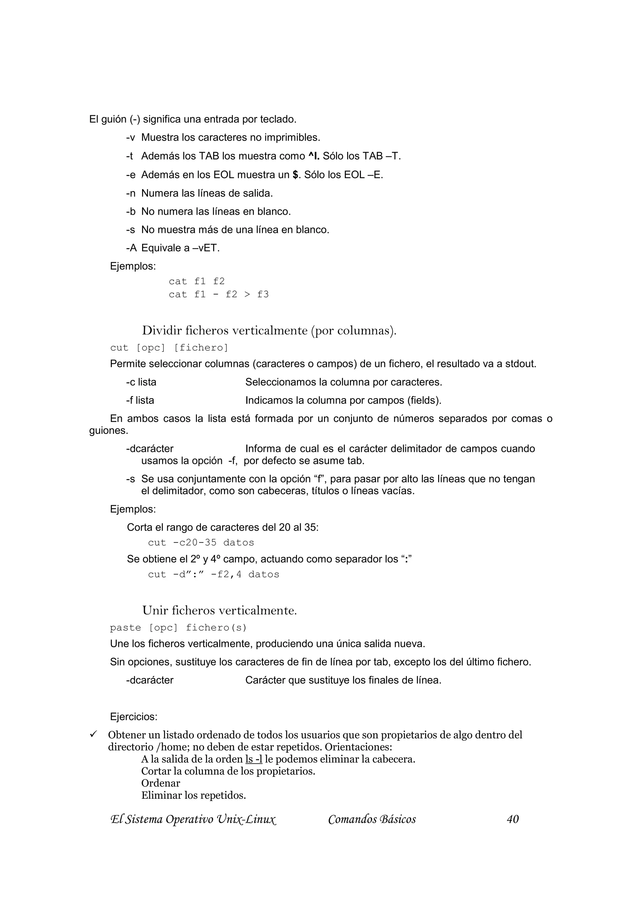 El guión (-) significa una entrada por teclado.
        -v Muestra los caracteres no imprimibles.
        -t Además los TAB los muestra como ^I. Sólo los TAB –T.
        -e Además en los EOL muestra un $. Sólo los EOL –E.
        -n Numera las líneas de salida.
        -b No numera las líneas en blanco.
        -s No muestra más de una línea en blanco.
        -A Equivale a –vET.
    Ejemplos:
                   cat f1 f2
                   cat f1 - f2 > f3


            Dividir ficheros verticalmente (por columnas).
    cut [opc] [fichero]
    Permite seleccionar columnas (caracteres o campos) de un fichero, el resultado va a stdout.
        -c lista                   Seleccionamos la columna por caracteres.
        -f lista                   Indicamos la columna por campos (fields).
    En ambos casos la lista está formada por un conjunto de números separados por comas o
guiones.
        -dcarácter              Informa de cual es el carácter delimitador de campos cuando
           usamos la opción -f, por defecto se asume tab.
        -s Se usa conjuntamente con la opción “f”, para pasar por alto las líneas que no tengan
           el delimitador, como son cabeceras, títulos o líneas vacías.
    Ejemplos:
        Corta el rango de caracteres del 20 al 35:
            cut -c20-35 datos
        Se obtiene el 2º y 4º campo, actuando como separador los “:”
            cut -d”:” -f2,4 datos


            Unir ficheros verticalmente.
    paste [opc] fichero(s)
    Une los ficheros verticalmente, produciendo una única salida nueva.
    Sin opciones, sustituye los caracteres de fin de línea por tab, excepto los del último fichero.
        -dcarácter                 Carácter que sustituye los finales de línea.


    Ejercicios:
    Obtener un listado ordenado de todos los usuarios que son propietarios de algo dentro del
    directorio /home; no deben de estar repetidos. Orientaciones:
           A la salida de la orden ls -l le podemos eliminar la cabecera.
           Cortar la columna de los propietarios.
           Ordenar
           Eliminar los repetidos.

    El Sistema Operativo Unix-Linux                  Comandos Básicos                        40
 