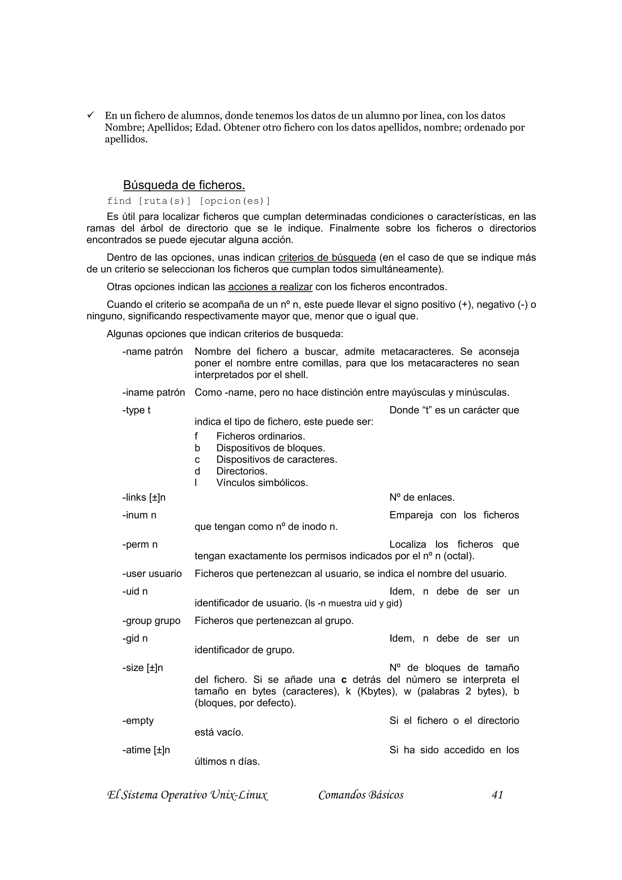 En un fichero de alumnos, donde tenemos los datos de un alumno por linea, con los datos
    Nombre; Apellidos; Edad. Obtener otro fichero con los datos apellidos, nombre; ordenado por
    apellidos.



        Búsqueda de ficheros.
    find [ruta(s)] [opcion(es)]
    Es útil para localizar ficheros que cumplan determinadas condiciones o características, en las
ramas del árbol de directorio que se le indique. Finalmente sobre los ficheros o directorios
encontrados se puede ejecutar alguna acción.
    Dentro de las opciones, unas indican criterios de búsqueda (en el caso de que se indique más
de un criterio se seleccionan los ficheros que cumplan todos simultáneamente).
    Otras opciones indican las acciones a realizar con los ficheros encontrados.
    Cuando el criterio se acompaña de un nº n, este puede llevar el signo positivo (+), negativo (-) o
ninguno, significando respectivamente mayor que, menor que o igual que.
    Algunas opciones que indican criterios de busqueda:
        -name patrón    Nombre del fichero a buscar, admite metacaracteres. Se aconseja
                        poner el nombre entre comillas, para que los metacaracteres no sean
                        interpretados por el shell.
        -iname patrón Como -name, pero no hace distinción entre mayúsculas y minúsculas.
        -type t                                                      Donde “t” es un carácter que
                        indica el tipo de fichero, este puede ser:
                        f    Ficheros ordinarios.
                        b    Dispositivos de bloques.
                        c    Dispositivos de caracteres.
                        d    Directorios.
                        l    Vínculos simbólicos.
        -links [±]n                                                  Nº de enlaces.
        -inum n                                                      Empareja con los ficheros
                        que tengan como nº de inodo n.
        -perm n                                                 Localiza los ficheros que
                        tengan exactamente los permisos indicados por el nº n (octal).
        -user usuario   Ficheros que pertenezcan al usuario, se indica el nombre del usuario.
        -uid n                                                          Idem, n debe de ser un
                        identificador de usuario. (ls -n muestra uid y gid)
        -group grupo    Ficheros que pertenezcan al grupo.
        -gid n                                                       Idem, n debe de ser un
                        identificador de grupo.
        -size [±]n                                             Nº de bloques de tamaño
                        del fichero. Si se añade una c detrás del número se interpreta el
                        tamaño en bytes (caracteres), k (Kbytes), w (palabras 2 bytes), b
                        (bloques, por defecto).
        -empty                                                       Si el fichero o el directorio
                        está vacío.
        -atime [±]n                                                  Si ha sido accedido en los
                        últimos n días.


    El Sistema Operativo Unix-Linux                 Comandos Básicos                       41
 