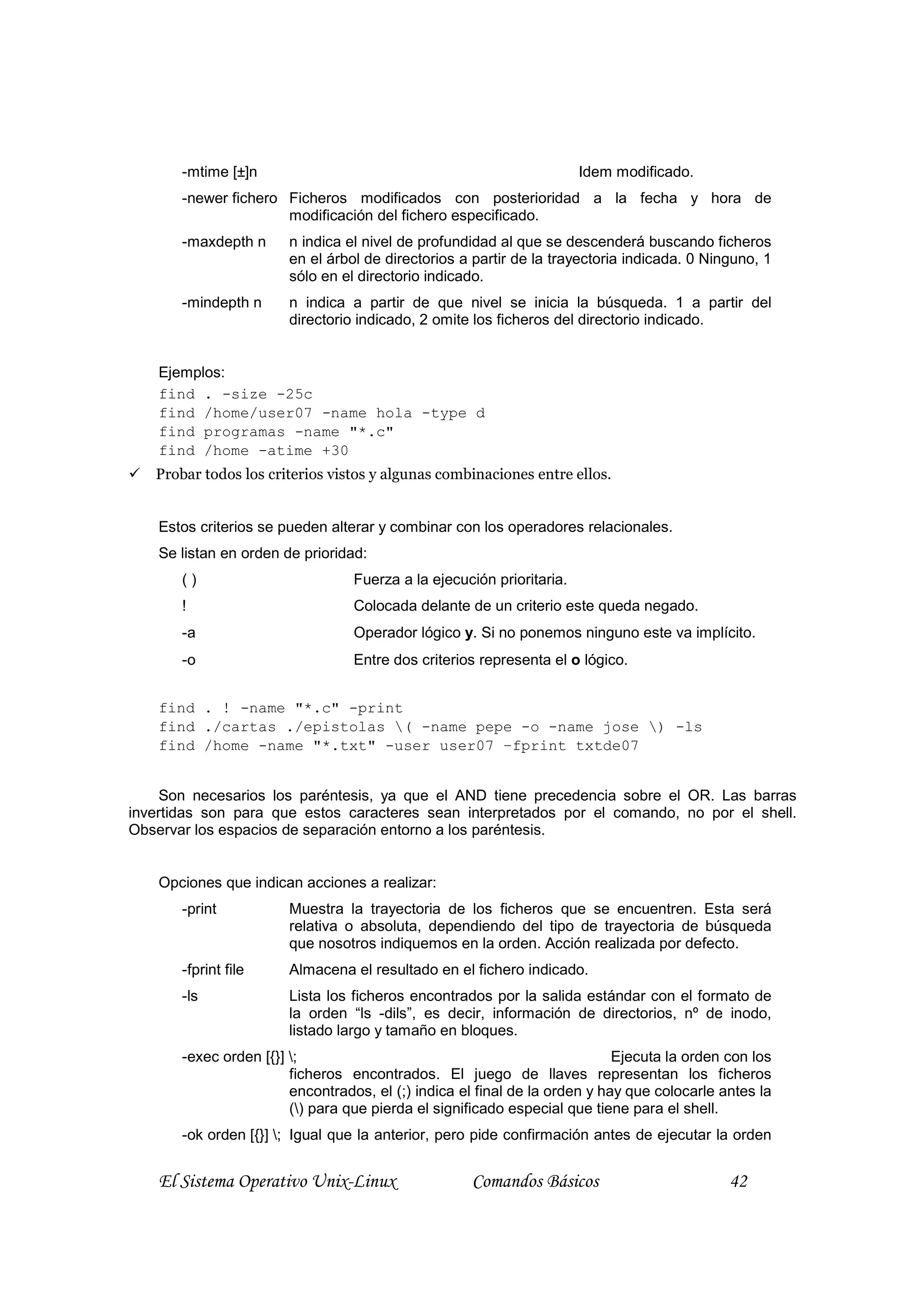 -mtime [±]n                                                     Idem modificado.
       -newer fichero Ficheros modificados con posterioridad a la fecha y hora de
                      modificación del fichero especificado.
       -maxdepth n      n indica el nivel de profundidad al que se descenderá buscando ficheros
                        en el árbol de directorios a partir de la trayectoria indicada. 0 Ninguno, 1
                        sólo en el directorio indicado.
       -mindepth n      n indica a partir de que nivel se inicia la búsqueda. 1 a partir del
                        directorio indicado, 2 omite los ficheros del directorio indicado.


    Ejemplos:
    find . -size -25c
    find /home/user07 -name hola -type d
    find programas -name "*.c"
    find /home -atime +30
   Probar todos los criterios vistos y algunas combinaciones entre ellos.


    Estos criterios se pueden alterar y combinar con los operadores relacionales.
    Se listan en orden de prioridad:
       ()                         Fuerza a la ejecución prioritaria.
       !                          Colocada delante de un criterio este queda negado.
       -a                         Operador lógico y. Si no ponemos ninguno este va implícito.
       -o                         Entre dos criterios representa el o lógico.


    find . ! -name "*.c" -print
    find ./cartas ./epistolas ( -name pepe -o -name jose ) -ls
    find /home -name "*.txt" -user user07 –fprint txtde07


     Son necesarios los paréntesis, ya que el AND tiene precedencia sobre el OR. Las barras
invertidas son para que estos caracteres sean interpretados por el comando, no por el shell.
Observar los espacios de separación entorno a los paréntesis.


    Opciones que indican acciones a realizar:
       -print           Muestra la trayectoria de los ficheros que se encuentren. Esta será
                        relativa o absoluta, dependiendo del tipo de trayectoria de búsqueda
                        que nosotros indiquemos en la orden. Acción realizada por defecto.
       -fprint file     Almacena el resultado en el fichero indicado.
       -ls              Lista los ficheros encontrados por la salida estándar con el formato de
                        la orden “ls -dils”, es decir, información de directorios, nº de inodo,
                        listado largo y tamaño en bloques.
       -exec orden [{}] ;                                                  Ejecuta la orden con los
                        ficheros encontrados. El juego de llaves representan los ficheros
                        encontrados, el (;) indica el final de la orden y hay que colocarle antes la
                        () para que pierda el significado especial que tiene para el shell.
       -ok orden [{}] ; Igual que la anterior, pero pide confirmación antes de ejecutar la orden


    El Sistema Operativo Unix-Linux                 Comandos Básicos                         42
 