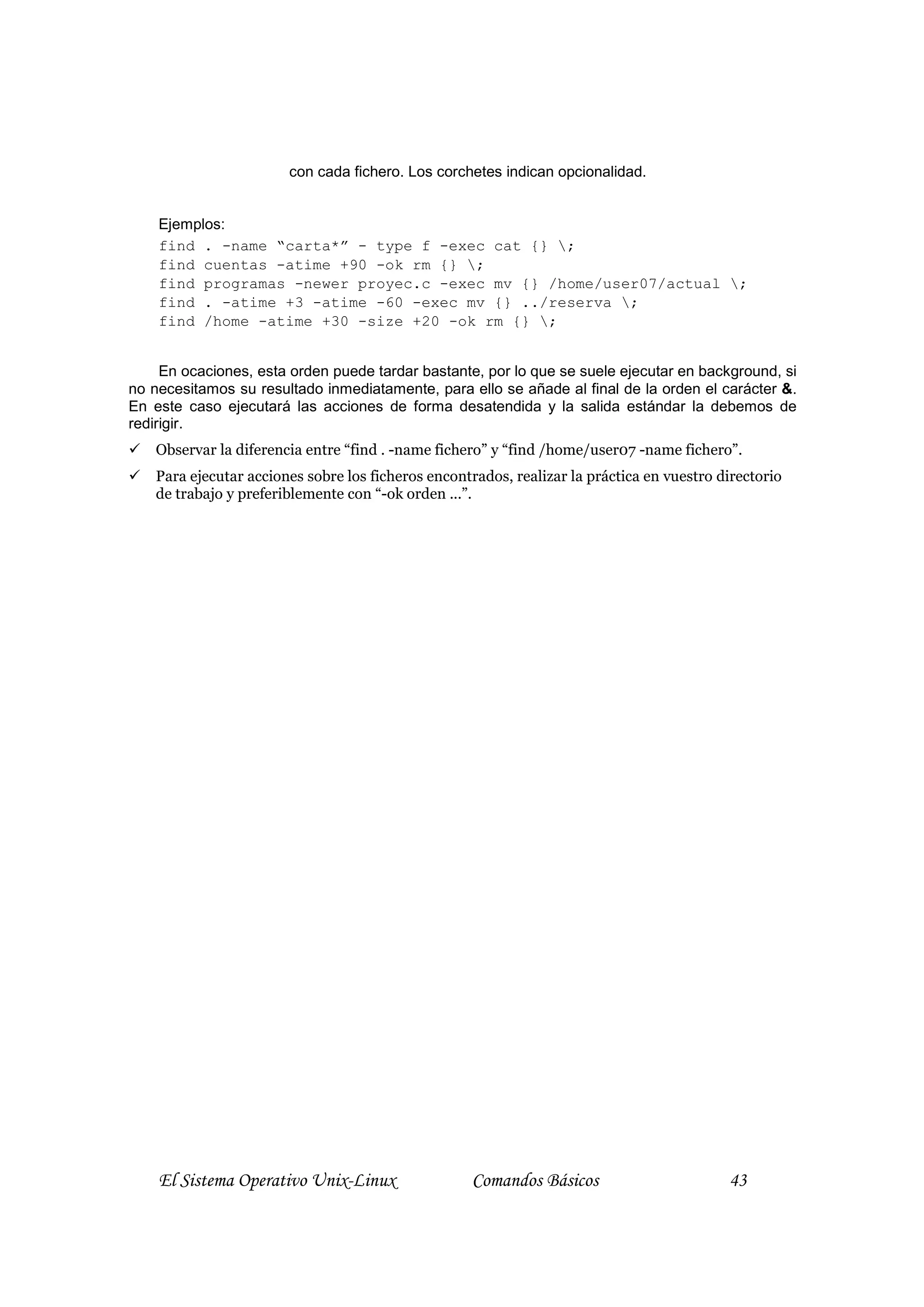 con cada fichero. Los corchetes indican opcionalidad.


    Ejemplos:
    find . -name “carta*” - type f -exec cat {} ;
    find cuentas -atime +90 -ok rm {} ;
    find programas -newer proyec.c -exec mv {} /home/user07/actual ;
    find . -atime +3 -atime -60 -exec mv {} ../reserva ;
    find /home -atime +30 -size +20 -ok rm {} ;


     En ocaciones, esta orden puede tardar bastante, por lo que se suele ejecutar en background, si
no necesitamos su resultado inmediatamente, para ello se añade al final de la orden el carácter &.
En este caso ejecutará las acciones de forma desatendida y la salida estándar la debemos de
redirigir.
    Observar la diferencia entre “find . -name fichero” y “find /home/user07 -name fichero”.
    Para ejecutar acciones sobre los ficheros encontrados, realizar la práctica en vuestro directorio
    de trabajo y preferiblemente con “-ok orden ...”.




    El Sistema Operativo Unix-Linux                 Comandos Básicos                        43
 