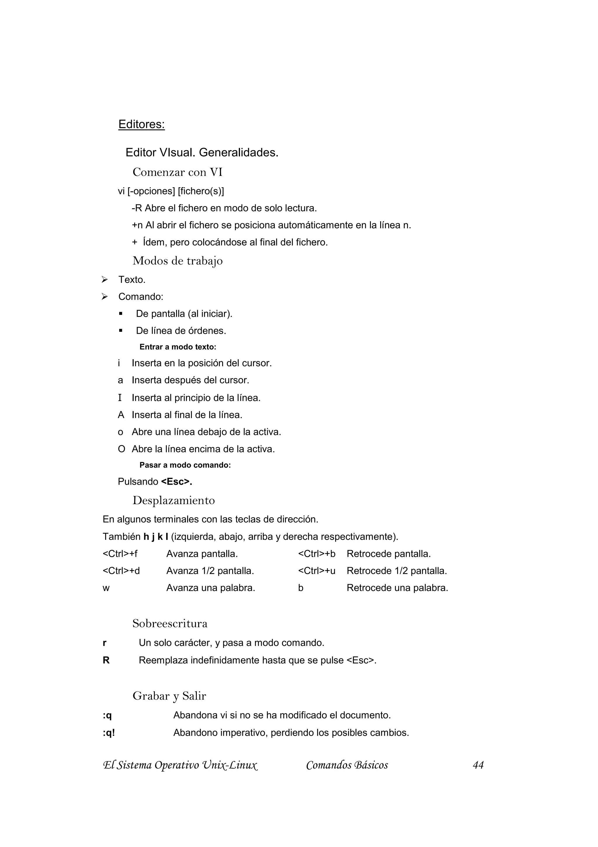 Editores:

          Editor VIsual. Generalidades.
           Comenzar con VI
      vi [-opciones] [fichero(s)]
           -R Abre el fichero en modo de solo lectura.
           +n Al abrir el fichero se posiciona automáticamente en la línea n.
           + Ídem, pero colocándose al final del fichero.
           Modos de trabajo
      Texto.
      Comando:
            De pantalla (al iniciar).
            De línea de órdenes.
            Entrar a modo texto:

      i    Inserta en la posición del cursor.
      a Inserta después del cursor.
      I    Inserta al principio de la línea.
      A Inserta al final de la línea.
      o Abre una línea debajo de la activa.
      O Abre la línea encima de la activa.
            Pasar a modo comando:

      Pulsando <Esc>.
           Desplazamiento
En algunos terminales con las teclas de dirección.
También h j k l (izquierda, abajo, arriba y derecha respectivamente).
<Ctrl>+f           Avanza pantalla.               <Ctrl>+b    Retrocede pantalla.
<Ctrl>+d           Avanza 1/2 pantalla.           <Ctrl>+u    Retrocede 1/2 pantalla.
w                  Avanza una palabra.            b           Retrocede una palabra.


           Sobreescritura
r           Un solo carácter, y pasa a modo comando.
R           Reemplaza indefinidamente hasta que se pulse <Esc>.


           Grabar y Salir
:q                   Abandona vi si no se ha modificado el documento.
:q!                  Abandono imperativo, perdiendo los posibles cambios.


El Sistema Operativo Unix-Linux                       Comandos Básicos                  44
 