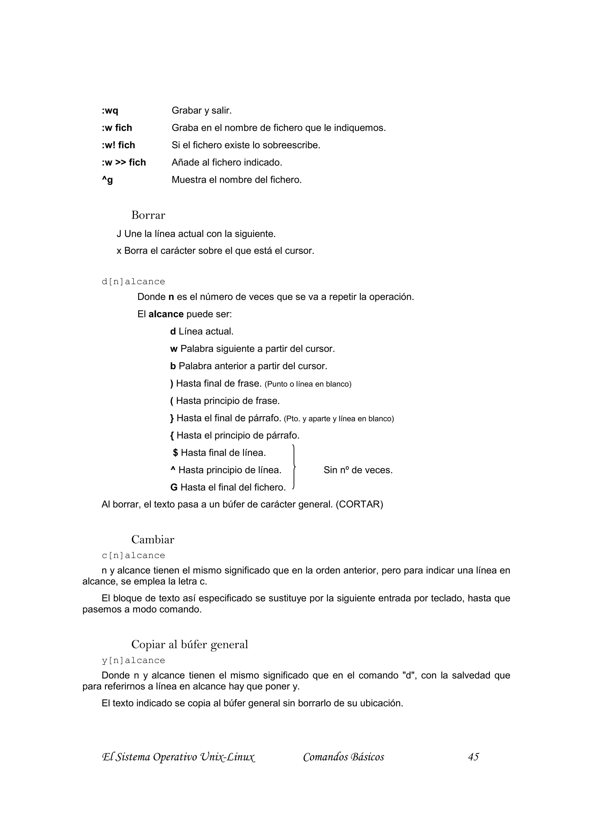 :wq               Grabar y salir.
    :w fich           Graba en el nombre de fichero que le indiquemos.
    :w! fich          Si el fichero existe lo sobreescribe.
    :w >> fich        Añade al fichero indicado.
    ^g                Muestra el nombre del fichero.


            Borrar
         J Une la línea actual con la siguiente.
         x Borra el carácter sobre el que está el cursor.


    d[n]alcance
               Donde n es el número de veces que se va a repetir la operación.
               El alcance puede ser:
                      d Línea actual.
                      w Palabra siguiente a partir del cursor.
                      b Palabra anterior a partir del cursor.
                      ) Hasta final de frase. (Punto o línea en blanco)
                      ( Hasta principio de frase.
                      } Hasta el final de párrafo. (Pto. y aparte y línea en blanco)
                      { Hasta el principio de párrafo.
                       $ Hasta final de línea.
                      ^ Hasta principio de línea.               Sin nº de veces.
                      G Hasta el final del fichero.
    Al borrar, el texto pasa a un búfer de carácter general. (CORTAR)


            Cambiar
    c[n]alcance
    n y alcance tienen el mismo significado que en la orden anterior, pero para indicar una línea en
alcance, se emplea la letra c.
    El bloque de texto así especificado se sustituye por la siguiente entrada por teclado, hasta que
pasemos a modo comando.


            Copiar al búfer general
    y[n]alcance
    Donde n y alcance tienen el mismo significado que en el comando "d", con la salvedad que
para referirnos a línea en alcance hay que poner y.
    El texto indicado se copia al búfer general sin borrarlo de su ubicación.




    El Sistema Operativo Unix-Linux                       Comandos Básicos               45
 