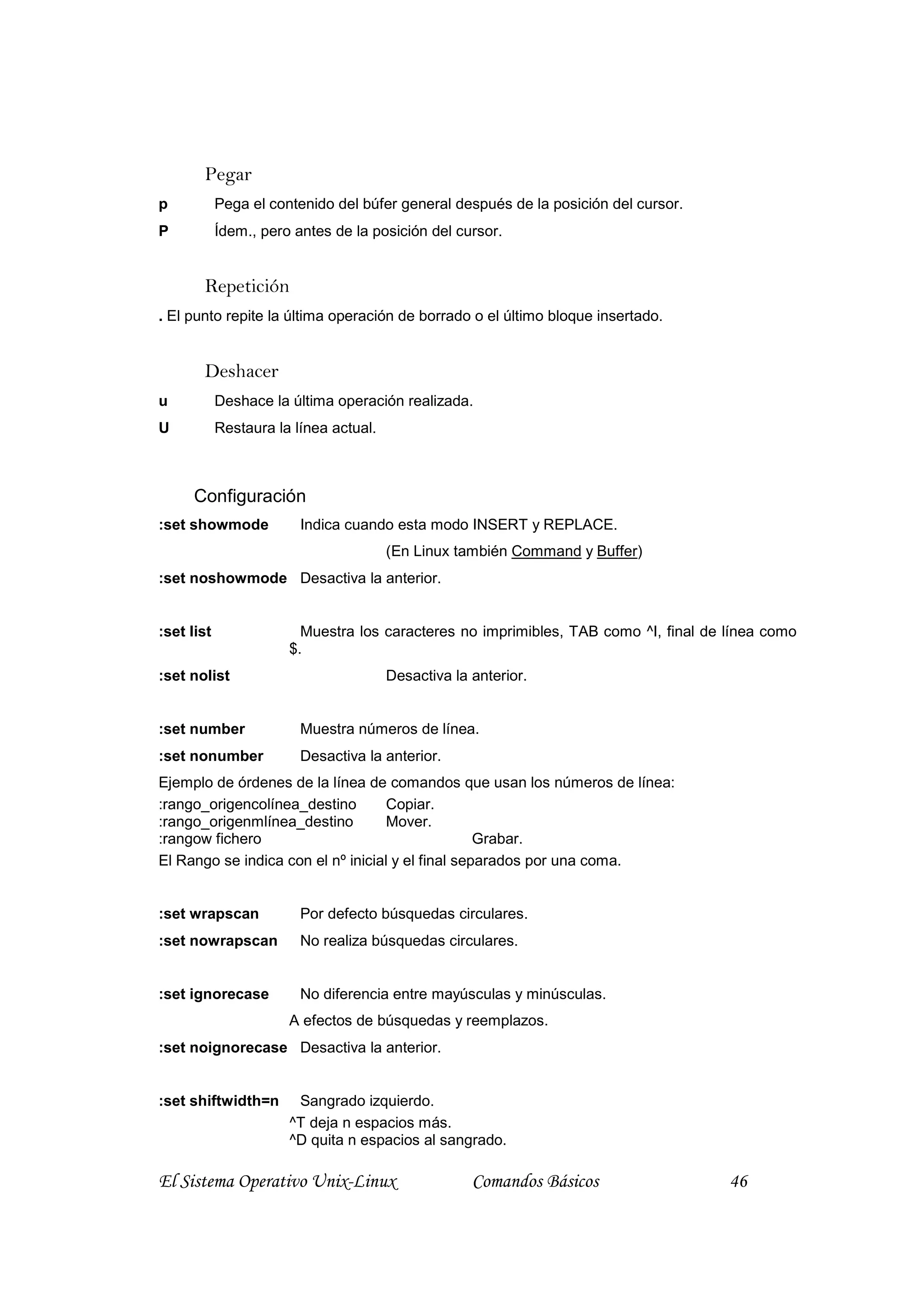 Pegar
p           Pega el contenido del búfer general después de la posición del cursor.
P           Ídem., pero antes de la posición del cursor.


       Repetición
. El punto repite la última operación de borrado o el último bloque insertado.


       Deshacer
u           Deshace la última operación realizada.
U           Restaura la línea actual.



      Configuración
:set showmode            Indica cuando esta modo INSERT y REPLACE.
                                        (En Linux también Command y Buffer)
:set noshowmode Desactiva la anterior.


:set list                Muestra los caracteres no imprimibles, TAB como ^I, final de línea como
                       $.
:set nolist                             Desactiva la anterior.


:set number              Muestra números de línea.
:set nonumber            Desactiva la anterior.
Ejemplo de órdenes de la línea de comandos que usan los números de línea:
:rango_origencolínea_destino        Copiar.
:rango_origenmlínea_destino         Mover.
:rangow fichero                                    Grabar.
El Rango se indica con el nº inicial y el final separados por una coma.


:set wrapscan            Por defecto búsquedas circulares.
:set nowrapscan          No realiza búsquedas circulares.


:set ignorecase          No diferencia entre mayúsculas y minúsculas.
                       A efectos de búsquedas y reemplazos.
:set noignorecase Desactiva la anterior.


:set shiftwidth=n       Sangrado izquierdo.
                       ^T deja n espacios más.
                       ^D quita n espacios al sangrado.

El Sistema Operativo Unix-Linux                      Comandos Básicos                 46
 