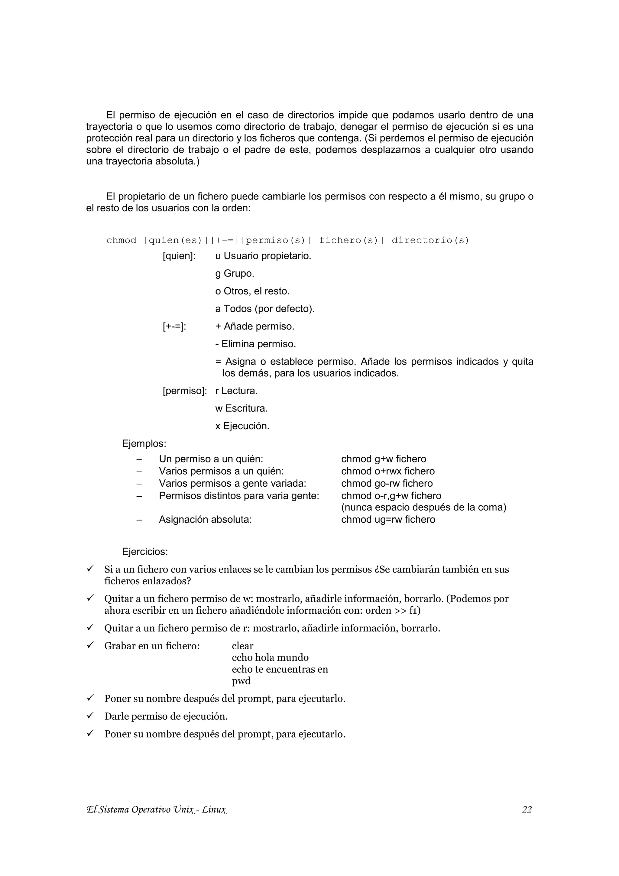 El permiso de ejecución en el caso de directorios impide que podamos usarlo dentro de una
trayectoria o que lo usemos como directorio de trabajo, denegar el permiso de ejecución si es una
protección real para un directorio y los ficheros que contenga. (Si perdemos el permiso de ejecución
sobre el directorio de trabajo o el padre de este, podemos desplazarnos a cualquier otro usando
una trayectoria absoluta.)


     El propietario de un fichero puede cambiarle los permisos con respecto a él mismo, su grupo o
el resto de los usuarios con la orden:


    chmod [quien(es)][+-=][permiso(s)] fichero(s)| directorio(s)
                  [quien]:    u Usuario propietario.
                              g Grupo.
                              o Otros, el resto.
                              a Todos (por defecto).
                  [+-=]:      + Añade permiso.
                              - Elimina permiso.
                              = Asigna o establece permiso. Añade los permisos indicados y quita
                               los demás, para los usuarios indicados.
                  [permiso]: r Lectura.
                              w Escritura.
                              x Ejecución.
        Ejemplos:
           −     Un permiso a un quién:                     chmod g+w fichero
           −     Varios permisos a un quién:                chmod o+rwx fichero
           −     Varios permisos a gente variada:           chmod go-rw fichero
           −     Permisos distintos para varia gente:       chmod o-r,g+w fichero
                                                            (nunca espacio después de la coma)
           −     Asignación absoluta:                       chmod ug=rw fichero


        Ejercicios:
    Si a un fichero con varios enlaces se le cambian los permisos ¿Se cambiarán también en sus
    ficheros enlazados?
    Quitar a un fichero permiso de w: mostrarlo, añadirle información, borrarlo. (Podemos por
    ahora escribir en un fichero añadiéndole información con: orden >> f1)
    Quitar a un fichero permiso de r: mostrarlo, añadirle información, borrarlo.
    Grabar en un fichero:           clear
                                    echo hola mundo
                                    echo te encuentras en
                                    pwd
    Poner su nombre después del prompt, para ejecutarlo.
    Darle permiso de ejecución.
    Poner su nombre después del prompt, para ejecutarlo.




El Sistema Operativo Unix - Linux                                                                22
 