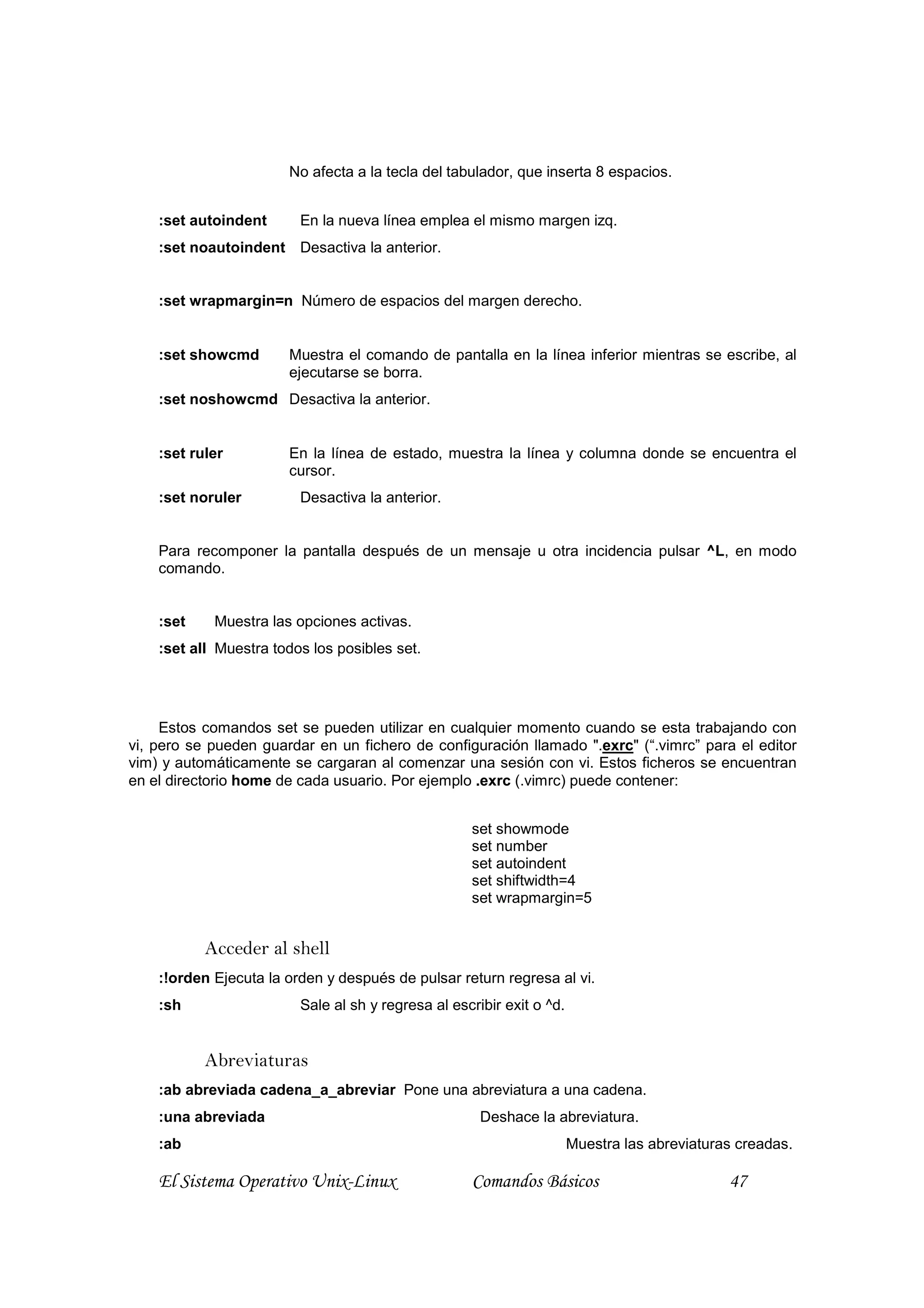 No afecta a la tecla del tabulador, que inserta 8 espacios.


    :set autoindent      En la nueva línea emplea el mismo margen izq.
    :set noautoindent Desactiva la anterior.


    :set wrapmargin=n Número de espacios del margen derecho.


    :set showcmd       Muestra el comando de pantalla en la línea inferior mientras se escribe, al
                       ejecutarse se borra.
    :set noshowcmd Desactiva la anterior.


    :set ruler         En la línea de estado, muestra la línea y columna donde se encuentra el
                       cursor.
    :set noruler         Desactiva la anterior.


    Para recomponer la pantalla después de un mensaje u otra incidencia pulsar ^L, en modo
    comando.


    :set    Muestra las opciones activas.
    :set all Muestra todos los posibles set.




     Estos comandos set se pueden utilizar en cualquier momento cuando se esta trabajando con
vi, pero se pueden guardar en un fichero de configuración llamado ".exrc" (“.vimrc” para el editor
vim) y automáticamente se cargaran al comenzar una sesión con vi. Estos ficheros se encuentran
en el directorio home de cada usuario. Por ejemplo .exrc (.vimrc) puede contener:


                                                    set showmode
                                                    set number
                                                    set autoindent
                                                    set shiftwidth=4
                                                    set wrapmargin=5


           Acceder al shell
    :!orden Ejecuta la orden y después de pulsar return regresa al vi.
    :sh                  Sale al sh y regresa al escribir exit o ^d.


           Abreviaturas
    :ab abreviada cadena_a_abreviar Pone una abreviatura a una cadena.
    :una abreviada                                    Deshace la abreviatura.
    :ab                                                                Muestra las abreviaturas creadas.

    El Sistema Operativo Unix-Linux                 Comandos Básicos                          47
 
