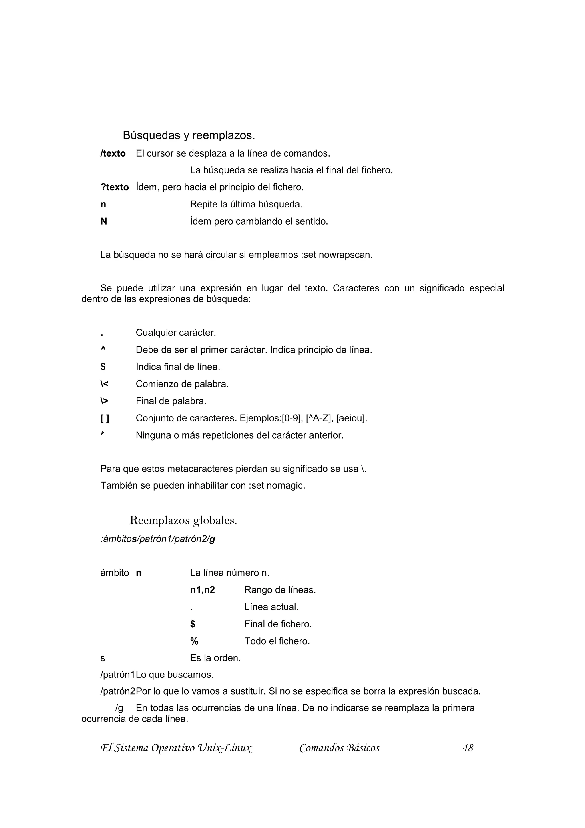 Búsquedas y reemplazos.
    /texto    El cursor se desplaza a la línea de comandos.
                            La búsqueda se realiza hacia el final del fichero.
    ?texto Ídem, pero hacia el principio del fichero.
    n                       Repite la última búsqueda.
    N                       Ídem pero cambiando el sentido.


    La búsqueda no se hará circular si empleamos :set nowrapscan.


    Se puede utilizar una expresión en lugar del texto. Caracteres con un significado especial
dentro de las expresiones de búsqueda:


    .         Cualquier carácter.
    ^         Debe de ser el primer carácter. Indica principio de línea.
    $         Indica final de línea.
    <        Comienzo de palabra.
    >        Final de palabra.
    []        Conjunto de caracteres. Ejemplos:[0-9], [^A-Z], [aeiou].
    *         Ninguna o más repeticiones del carácter anterior.


    Para que estos metacaracteres pierdan su significado se usa .
    También se pueden inhabilitar con :set nomagic.


             Reemplazos globales.
    :ámbitos/patrón1/patrón2/g


    ámbito n                La línea número n.
                            n1,n2          Rango de líneas.
                            .              Línea actual.
                            $              Final de fichero.
                            %              Todo el fichero.
    s                       Es la orden.
    /patrón1 Lo que buscamos.
    /patrón2 Por lo que lo vamos a sustituir. Si no se especifica se borra la expresión buscada.
       /g En todas las ocurrencias de una línea. De no indicarse se reemplaza la primera
ocurrencia de cada línea.


    El Sistema Operativo Unix-Linux                     Comandos Básicos                   48
 