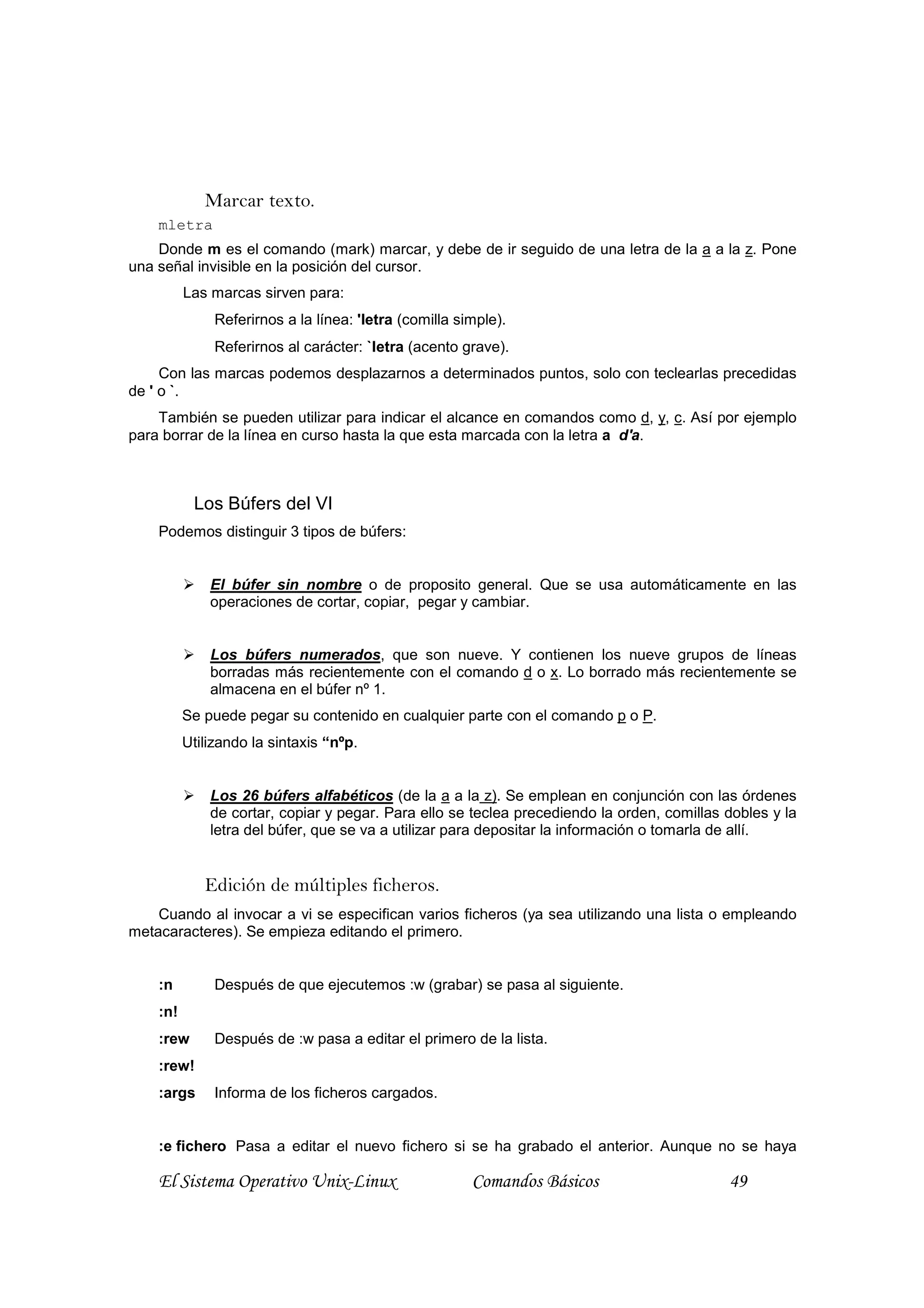 Marcar texto.
    mletra
    Donde m es el comando (mark) marcar, y debe de ir seguido de una letra de la a a la z. Pone
una señal invisible en la posición del cursor.
          Las marcas sirven para:
               Referirnos a la línea: 'letra (comilla simple).
               Referirnos al carácter: `letra (acento grave).
     Con las marcas podemos desplazarnos a determinados puntos, solo con teclearlas precedidas
de ' o `.
    También se pueden utilizar para indicar el alcance en comandos como d, y, c. Así por ejemplo
para borrar de la línea en curso hasta la que esta marcada con la letra a d'a.



           Los Búfers del VI
    Podemos distinguir 3 tipos de búfers:


              El búfer sin nombre o de proposito general. Que se usa automáticamente en las
              operaciones de cortar, copiar, pegar y cambiar.


              Los búfers numerados, que son nueve. Y contienen los nueve grupos de líneas
              borradas más recientemente con el comando d o x. Lo borrado más recientemente se
              almacena en el búfer nº 1.
          Se puede pegar su contenido en cualquier parte con el comando p o P.
          Utilizando la sintaxis “nºp.


              Los 26 búfers alfabéticos (de la a a la z). Se emplean en conjunción con las órdenes
              de cortar, copiar y pegar. Para ello se teclea precediendo la orden, comillas dobles y la
              letra del búfer, que se va a utilizar para depositar la información o tomarla de allí.


             Edición de múltiples ficheros.
    Cuando al invocar a vi se especifican varios ficheros (ya sea utilizando una lista o empleando
metacaracteres). Se empieza editando el primero.


    :n         Después de que ejecutemos :w (grabar) se pasa al siguiente.
    :n!
    :rew       Después de :w pasa a editar el primero de la lista.
    :rew!
    :args      Informa de los ficheros cargados.


    :e fichero Pasa a editar el nuevo fichero si se ha grabado el anterior. Aunque no se haya

    El Sistema Operativo Unix-Linux                     Comandos Básicos                    49
 