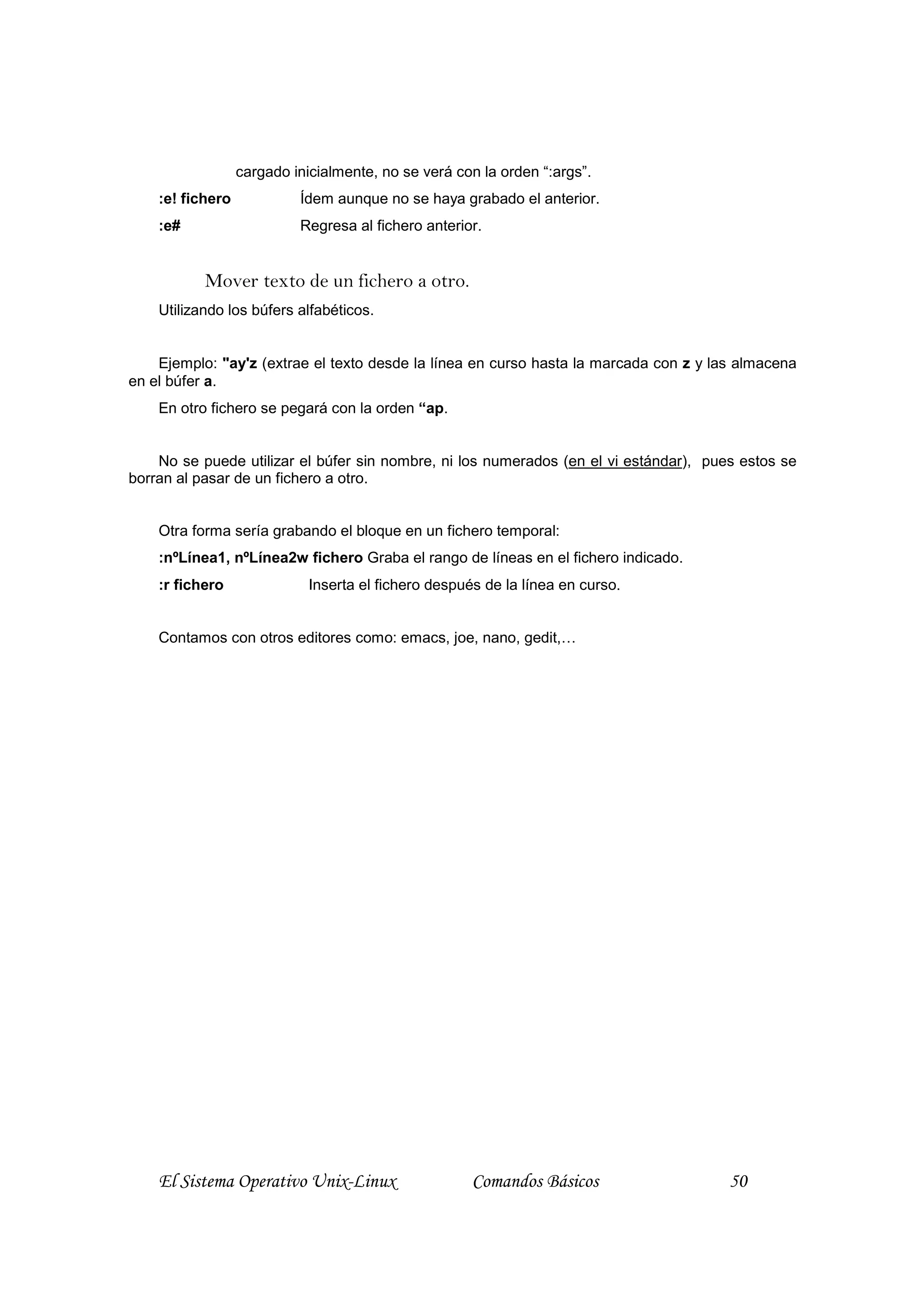 cargado inicialmente, no se verá con la orden “:args”.
    :e! fichero            Ídem aunque no se haya grabado el anterior.
    :e#                    Regresa al fichero anterior.


           Mover texto de un fichero a otro.
    Utilizando los búfers alfabéticos.


    Ejemplo: "ay'z (extrae el texto desde la línea en curso hasta la marcada con z y las almacena
en el búfer a.
    En otro fichero se pegará con la orden “ap.


    No se puede utilizar el búfer sin nombre, ni los numerados (en el vi estándar), pues estos se
borran al pasar de un fichero a otro.


    Otra forma sería grabando el bloque en un fichero temporal:
    :nºLínea1, nºLínea2w fichero Graba el rango de líneas en el fichero indicado.
    :r fichero               Inserta el fichero después de la línea en curso.


    Contamos con otros editores como: emacs, joe, nano, gedit,…




    El Sistema Operativo Unix-Linux                   Comandos Básicos                 50
 