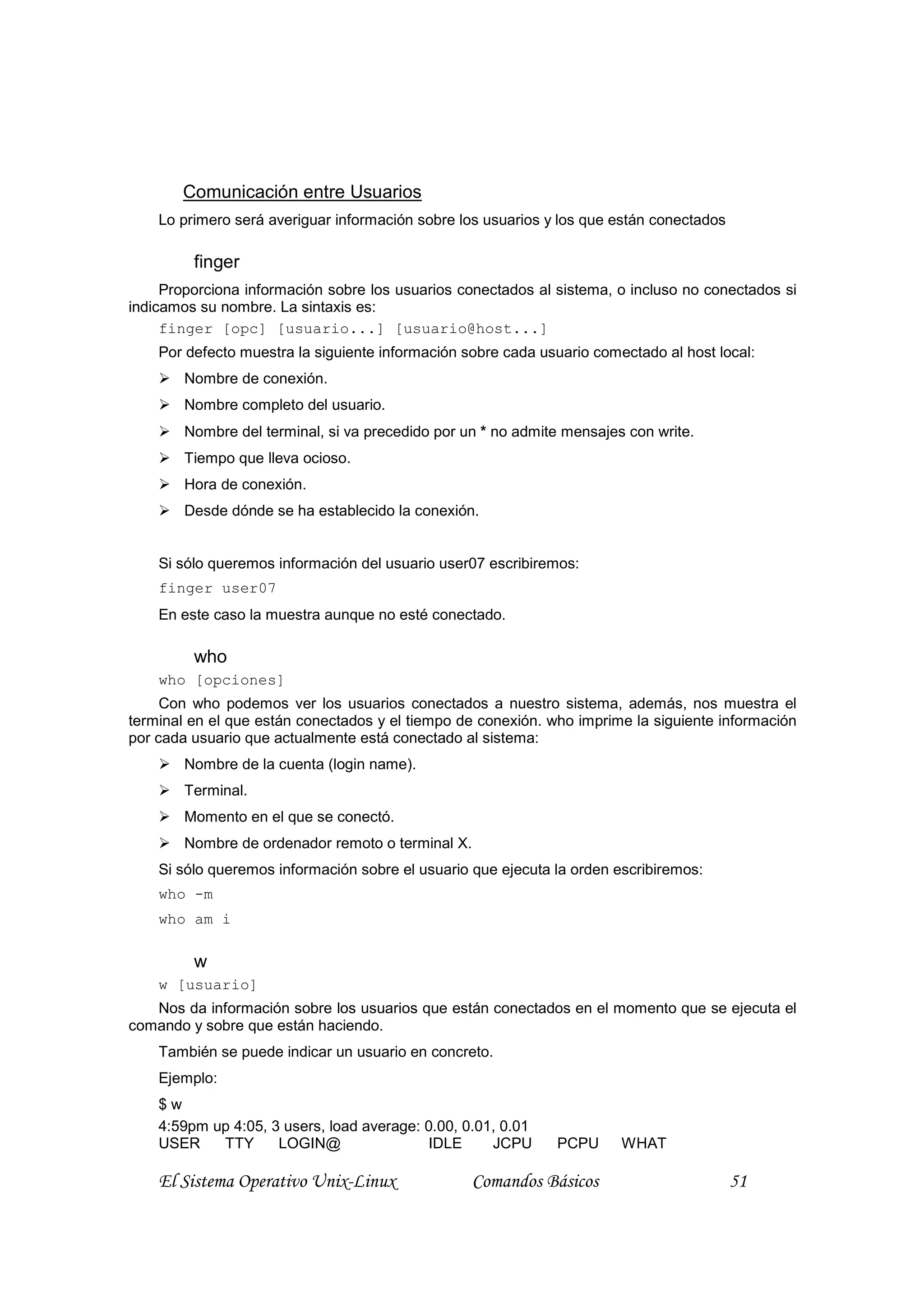 Comunicación entre Usuarios
    Lo primero será averiguar información sobre los usuarios y los que están conectados

         finger
     Proporciona información sobre los usuarios conectados al sistema, o incluso no conectados si
indicamos su nombre. La sintaxis es:
     finger [opc] [usuario...] [usuario@host...]
    Por defecto muestra la siguiente información sobre cada usuario comectado al host local:
        Nombre de conexión.
        Nombre completo del usuario.
        Nombre del terminal, si va precedido por un * no admite mensajes con write.
        Tiempo que lleva ocioso.
        Hora de conexión.
        Desde dónde se ha establecido la conexión.


    Si sólo queremos información del usuario user07 escribiremos:
    finger user07
    En este caso la muestra aunque no esté conectado.

         who
    who [opciones]
     Con who podemos ver los usuarios conectados a nuestro sistema, además, nos muestra el
terminal en el que están conectados y el tiempo de conexión. who imprime la siguiente información
por cada usuario que actualmente está conectado al sistema:
        Nombre de la cuenta (login name).
        Terminal.
        Momento en el que se conectó.
        Nombre de ordenador remoto o terminal X.
    Si sólo queremos información sobre el usuario que ejecuta la orden escribiremos:
    who -m
    who am i

         w
    w [usuario]
   Nos da información sobre los usuarios que están conectados en el momento que se ejecuta el
comando y sobre que están haciendo.
    También se puede indicar un usuario en concreto.
    Ejemplo:
    $w
    4:59pm up 4:05, 3 users, load average: 0.00, 0.01, 0.01
    USER    TTY      LOGIN@                 IDLE     JCPU     PCPU      WHAT

    El Sistema Operativo Unix-Linux               Comandos Básicos                        51
 