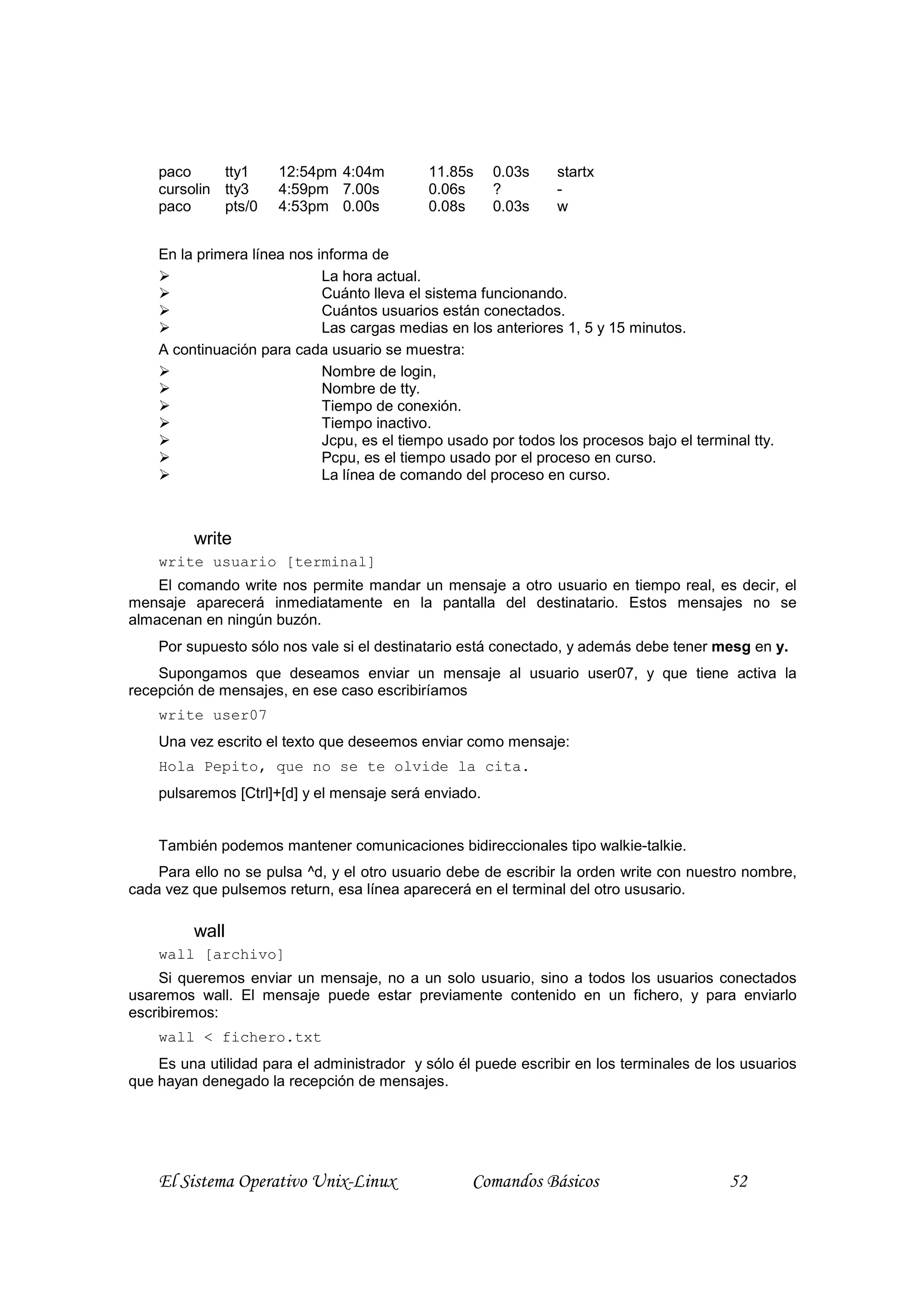 paco     tty1     12:54pm 4:04m          11.85s    0.03s    startx
    cursolin tty3     4:59pm 7.00s           0.06s     ?        -
    paco     pts/0    4:53pm 0.00s           0.08s     0.03s    w


    En la primera línea nos informa de
                             La hora actual.
                             Cuánto lleva el sistema funcionando.
                             Cuántos usuarios están conectados.
                             Las cargas medias en los anteriores 1, 5 y 15 minutos.
    A continuación para cada usuario se muestra:
                             Nombre de login,
                             Nombre de tty.
                             Tiempo de conexión.
                             Tiempo inactivo.
                             Jcpu, es el tiempo usado por todos los procesos bajo el terminal tty.
                             Pcpu, es el tiempo usado por el proceso en curso.
                             La línea de comando del proceso en curso.



         write
    write usuario [terminal]
    El comando write nos permite mandar un mensaje a otro usuario en tiempo real, es decir, el
mensaje aparecerá inmediatamente en la pantalla del destinatario. Estos mensajes no se
almacenan en ningún buzón.
    Por supuesto sólo nos vale si el destinatario está conectado, y además debe tener mesg en y.
    Supongamos que deseamos enviar un mensaje al usuario user07, y que tiene activa la
recepción de mensajes, en ese caso escribiríamos
    write user07
    Una vez escrito el texto que deseemos enviar como mensaje:
    Hola Pepito, que no se te olvide la cita.
    pulsaremos [Ctrl]+[d] y el mensaje será enviado.


    También podemos mantener comunicaciones bidireccionales tipo walkie-talkie.
    Para ello no se pulsa ^d, y el otro usuario debe de escribir la orden write con nuestro nombre,
cada vez que pulsemos return, esa línea aparecerá en el terminal del otro ususario.

         wall
    wall [archivo]
    Si queremos enviar un mensaje, no a un solo usuario, sino a todos los usuarios conectados
usaremos wall. El mensaje puede estar previamente contenido en un fichero, y para enviarlo
escribiremos:
    wall < fichero.txt
    Es una utilidad para el administrador y sólo él puede escribir en los terminales de los usuarios
que hayan denegado la recepción de mensajes.




    El Sistema Operativo Unix-Linux                Comandos Básicos                        52
 