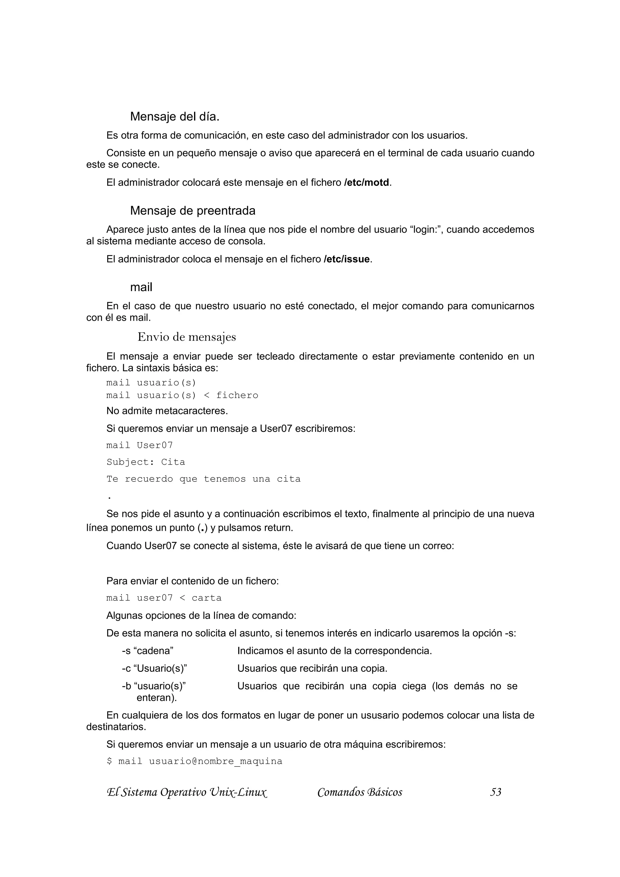 Mensaje del día.
    Es otra forma de comunicación, en este caso del administrador con los usuarios.
    Consiste en un pequeño mensaje o aviso que aparecerá en el terminal de cada usuario cuando
este se conecte.
    El administrador colocará este mensaje en el fichero /etc/motd.

         Mensaje de preentrada
     Aparece justo antes de la línea que nos pide el nombre del usuario “login:”, cuando accedemos
al sistema mediante acceso de consola.
    El administrador coloca el mensaje en el fichero /etc/issue.

         mail
    En el caso de que nuestro usuario no esté conectado, el mejor comando para comunicarnos
con él es mail.
           Envio de mensajes
     El mensaje a enviar puede ser tecleado directamente o estar previamente contenido en un
fichero. La sintaxis básica es:
     mail usuario(s)
     mail usuario(s) < fichero
    No admite metacaracteres.
    Si queremos enviar un mensaje a User07 escribiremos:
    mail User07
    Subject: Cita
    Te recuerdo que tenemos una cita
    .
     Se nos pide el asunto y a continuación escribimos el texto, finalmente al principio de una nueva
línea ponemos un punto (.) y pulsamos return.
    Cuando User07 se conecte al sistema, éste le avisará de que tiene un correo:


    Para enviar el contenido de un fichero:
    mail user07 < carta
    Algunas opciones de la línea de comando:
    De esta manera no solicita el asunto, si tenemos interés en indicarlo usaremos la opción -s:
        -s “cadena”               Indicamos el asunto de la correspondencia.
        -c “Usuario(s)”           Usuarios que recibirán una copia.
        -b “usuario(s)”           Usuarios que recibirán una copia ciega (los demás no se
            enteran).
    En cualquiera de los dos formatos en lugar de poner un ususario podemos colocar una lista de
destinatarios.
    Si queremos enviar un mensaje a un usuario de otra máquina escribiremos:
    $ mail usuario@nombre_maquina


    El Sistema Operativo Unix-Linux                Comandos Básicos                       53
 